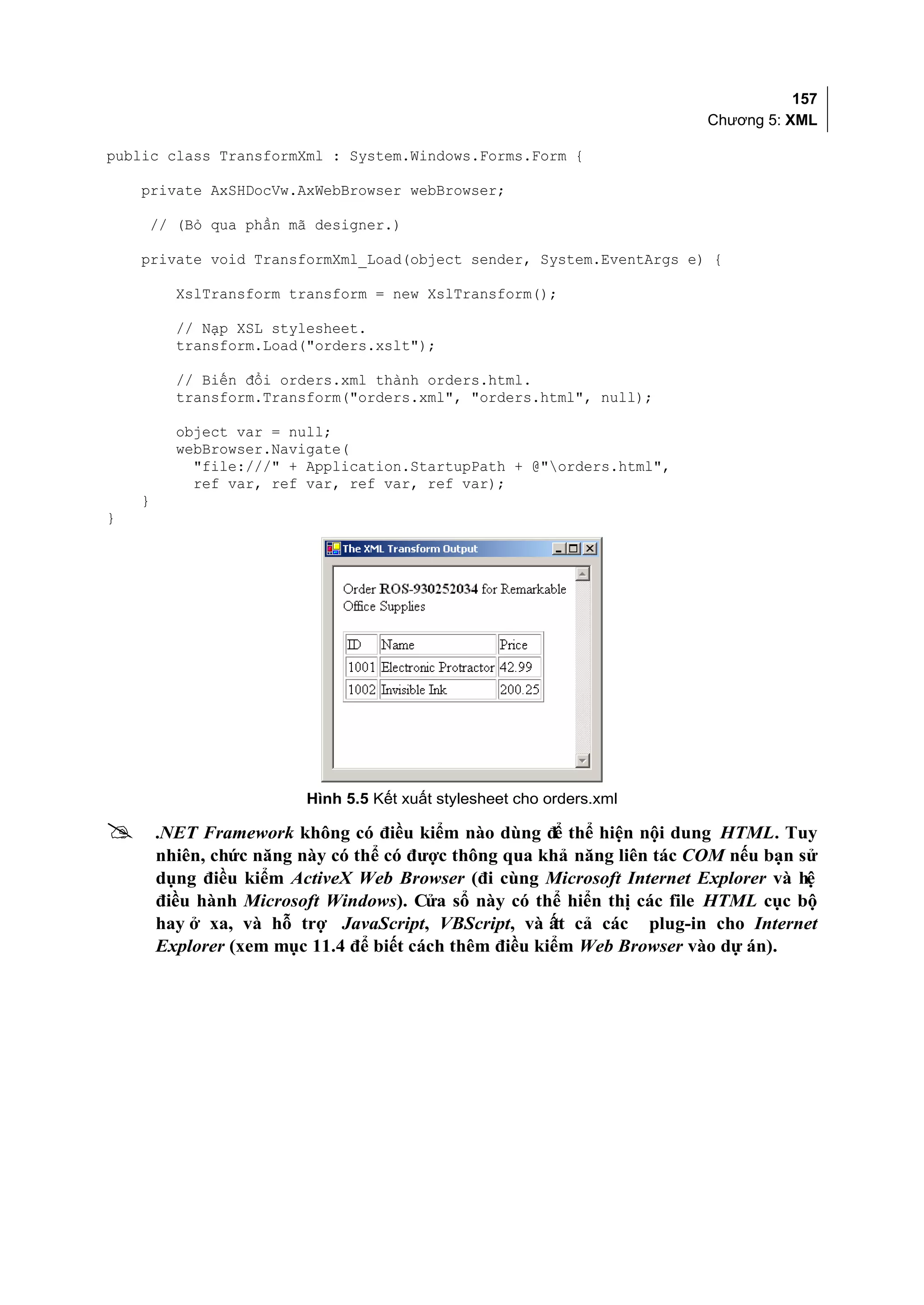 157
                                                                         Chương 5: XML

public class TransformXml : System.Windows.Forms.Form {

    private AxSHDocVw.AxWebBrowser webBrowser;

    // (Bỏ qua phần mã designer.)

    private void TransformXml_Load(object sender, System.EventArgs e) {

          XslTransform transform = new XslTransform();

          // Nạp XSL stylesheet.
          transform.Load("orders.xslt");

          // Biến đổi orders.xml thành orders.html.
          transform.Transform("orders.xml", "orders.html", null);

          object var = null;
          webBrowser.Navigate(
            "file:///" + Application.StartupPath + @"orders.html",
            ref var, ref var, ref var, ref var);
    }
}




                         Hình 5.5 Kết xuất stylesheet cho orders.xml

       .NET Framework không có điều kiểm nào dùng để thể hiện nội dung HTML. Tuy
        nhiên, chức năng này có thể có được thông qua khả năng liên tác COM nếu bạn sử
        dụng điều kiểm ActiveX Web Browser (đi cùng Microsoft Internet Explorer và hệ
        điều hành Microsoft Windows). Cửa sổ này có thể hiển thị các file HTML cục bộ
        hay ở xa, và hỗ trợ JavaScript, VBScript, và ất cả các plug-in cho Internet
                                                        t
        Explorer (xem mục 11.4 để biết cách thêm điều kiểm Web Browser vào dự án).
 