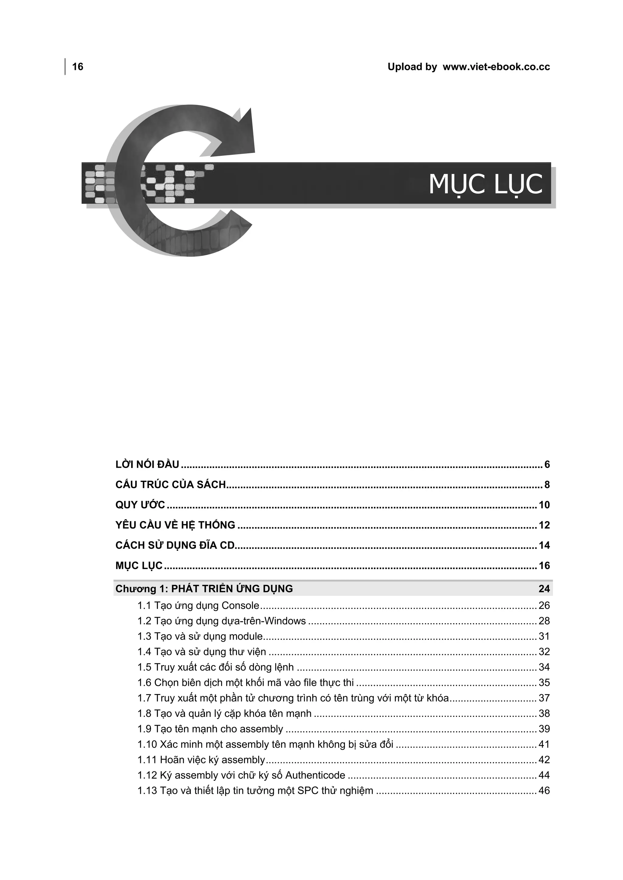 16                                                                                                 Upload by www.viet-ebook.co.cc

MỤC LỤC




                                                                                                                MỤC LỤC




          LỜI NÓI ĐẦU ................................................................................................................................ 6
          CẤU TRÚC CỦA SÁCH................................................................................................................ 8
          QUY ƯỚC ................................................................................................................................... 10
          YÊU CẦU VỀ HỆ THỐNG .......................................................................................................... 12
          CÁCH SỬ DỤNG ĐĨA CD........................................................................................................... 14
          MỤC LỤC .................................................................................................................................... 16

          Chương 1: PHÁT TRIỂN ỨNG DỤNG                                                                                                              24
                 1.1 Tạo ứng dụng Console .................................................................................................. 26
                 1.2 Tạo ứng dụng dựa-trên-Windows ................................................................................. 28
                 1.3 Tạo và sử dụng module................................................................................................. 31
                 1.4 Tạo và sử dụng thư viện ............................................................................................... 32
                 1.5 Truy xuất các đối số dòng lệnh ..................................................................................... 34
                 1.6 Chọn biên dịch một khối mã vào file thực thi ................................................................ 35
                 1.7 Truy xuất một phần tử chương trình có tên trùng với một từ khóa............................... 37
                 1.8 Tạo và quản lý cặp khóa tên mạnh ............................................................................... 38
                 1.9 Tạo tên mạnh cho assembly ......................................................................................... 39
                 1.10 Xác minh một assembly tên mạnh không bị sửa đổi .................................................. 41
                 1.11 Hoãn việc ký assembly ................................................................................................ 42
                 1.12 Ký assembly với chữ ký số Authenticode ................................................................... 44
                 1.13 Tạo và thiết lập tin tưởng một SPC thử nghiệm ......................................................... 46
 