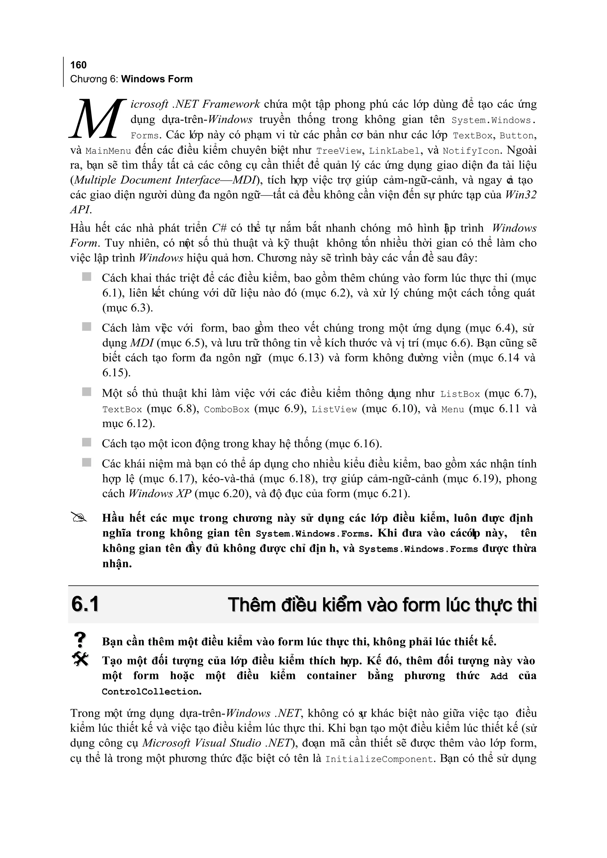 160
Chương 6: Windows Form

             icrosoft .NET Framework chứa một tập phong phú các lớp dùng để tạo các ứng

M            dụng dựa-trên-Windows truyền thống trong không gian tên System.Windows.
             Forms. Các lớp này có phạm vi từ các phần cơ bản như các lớp TextBox, Button,
và MainMenu đến các điều kiểm chuyên biệt như TreeView, LinkLabel, và NotifyIcon. Ngoài
ra, bạn sẽ tìm thấy tất cả các công cụ cần thiết để quản lý các ứng dụng giao diện đa tài liệu
(Multiple Document Interface—MDI), tích hợp việc trợ giúp cảm-ngữ-cảnh, và ngay c tạo  ả
các giao diện người dùng đa ngôn ngữ—tất cả đều không cần viện đến sự phức tạp của Win32
API.
Hầu hết các nhà phát triển C# có thể tự nắm bắt nhanh chóng mô hình l p trình Windows
                                                                         ậ
Form. Tuy nhiên, có m số thủ thuật và kỹ thuật không tốn nhiều thời gian có thể làm cho
                      ột
việc lập trình Windows hiệu quả hơn. Chương này sẽ trình bày các vấn đề sau đây:
   Cách khai thác triệt để các điều kiểm, bao gồm thêm chúng vào form lúc thực thi (mục
      6.1), liên kết chúng với dữ liệu nào đó (mục 6.2), và xử lý chúng một cách tổng quát
      (mục 6.3).
   Cách làm việc với form, bao g theo vết chúng trong một ứng dụng (mục 6.4), sử
                                 ồm
      dụng MDI (mục 6.5), và lưu trữ thông tin về kích thước và vị trí (mục 6.6). Bạn cũng sẽ
      biết cách tạo form đa ngôn ng (mục 6.13) và form không đường viền (mục 6.14 và
                                   ữ
      6.15).
   Một số thủ thuật khi làm việc với các điều kiểm thông dụng như          ListBox (mục 6.7),
      TextBox (mục 6.8), ComboBox (mục 6.9), ListView (mục 6.10), và Menu (mục 6.11 và
      mục 6.12).
   Cách tạo một icon động trong khay hệ thống (mục 6.16).
   Các khái niệm mà bạn có thể áp dụng cho nhiều kiểu điều kiểm, bao gồm xác nhận tính
      hợp lệ (mục 6.17), kéo-và-thả (mục 6.18), trợ giúp cảm-ngữ-cảnh (mục 6.19), phong
      cách Windows XP (mục 6.20), và độ đục của form (mục 6.21).

     Hầu hết các mục trong chương này sử dụng các lớp điều kiểm, luôn đư định
                                                                          ợc
      nghĩa trong không gian tên System.Windows.Forms. Khi đưa vào cácớp này, tên
                                                                       l
      không gian tên đ đủ không được chỉ địn h, và Systems.Windows.Forms được thừa
                      ầy
      nhận.


6.1                             Thêm điều kiểm vào form lúc thực thi
     Bạn cần thêm một điều kiểm vào form lúc thực thi, không phải lúc thiết kế.
     Tạo một đối tượng của lớp điều kiểm thích hợp. Kế đó, thêm đối tượng này vào
      một form hoặc một điều kiểm container bằng phương thức Add của
      ControlCollection.

Trong một ứng dụng dựa-trên-Windows .NET, không có s khác biệt nào giữa việc tạo điều
                                                            ự
kiểm lúc thiết kế và việc tạo điều kiểm lúc thực thi. Khi bạn tạo một điều kiểm lúc thiết kế (sử
dụng công cụ Microsoft Visual Studio .NET), đoạn mã cần thiết sẽ được thêm vào lớp form,
cụ thể là trong một phương thức đặc biệt có tên là InitializeComponent. Bạn có thể sử dụng
 