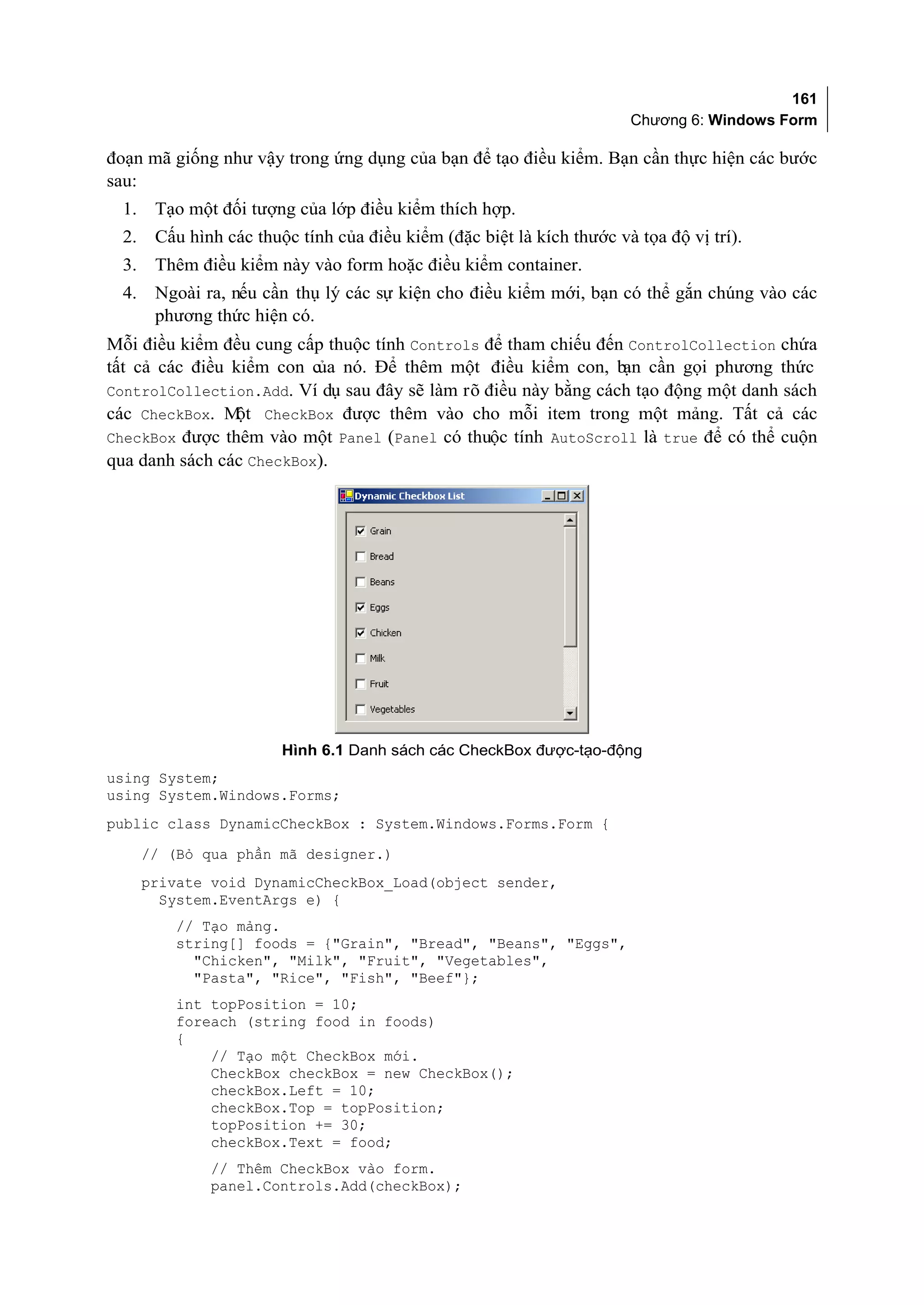 161
                                                                        Chương 6: Windows Form

đoạn mã giống như vậy trong ứng dụng của bạn để tạo điều kiểm. Bạn cần thực hiện các bước
sau:
  1.    Tạo một đối tượng của lớp điều kiểm thích hợp.
  2.    Cấu hình các thuộc tính của điều kiểm (đặc biệt là kích thước và tọa độ vị trí).
  3.    Thêm điều kiểm này vào form hoặc điều kiểm container.
  4.    Ngoài ra, nếu cần thụ lý các sự kiện cho điều kiểm mới, bạn có thể gắn chúng vào các
        phương thức hiện có.
Mỗi điều kiểm đều cung cấp thuộc tính Controls để tham chiếu đến ControlCollection chứa
tất cả các điều kiểm con của nó. Để thêm một điều kiểm con, bạn cần gọi phương thức
ControlCollection.Add. Ví dụ sau đây sẽ làm rõ điều này bằng cách tạo động một danh sách
các CheckBox. M CheckBox được thêm vào cho mỗi item trong một mảng. Tất cả các
                ột
CheckBox được thêm vào một Panel (Panel có thuộc tính AutoScroll là true để có thể cuộn
qua danh sách các CheckBox).




                         Hình 6.1 Danh sách các CheckBox được-tạo-động
using System;
using System.Windows.Forms;
public class DynamicCheckBox : System.Windows.Forms.Form {
       // (Bỏ qua phần mã designer.)
       private void DynamicCheckBox_Load(object sender,
         System.EventArgs e) {
          // Tạo mảng.
          string[] foods = {"Grain", "Bread", "Beans", "Eggs",
            "Chicken", "Milk", "Fruit", "Vegetables",
            "Pasta", "Rice", "Fish", "Beef"};
          int topPosition = 10;
          foreach (string food in foods)
          {
              // Tạo một CheckBox mới.
              CheckBox checkBox = new CheckBox();
              checkBox.Left = 10;
              checkBox.Top = topPosition;
              topPosition += 30;
              checkBox.Text = food;
               // Thêm CheckBox vào form.
               panel.Controls.Add(checkBox);
 