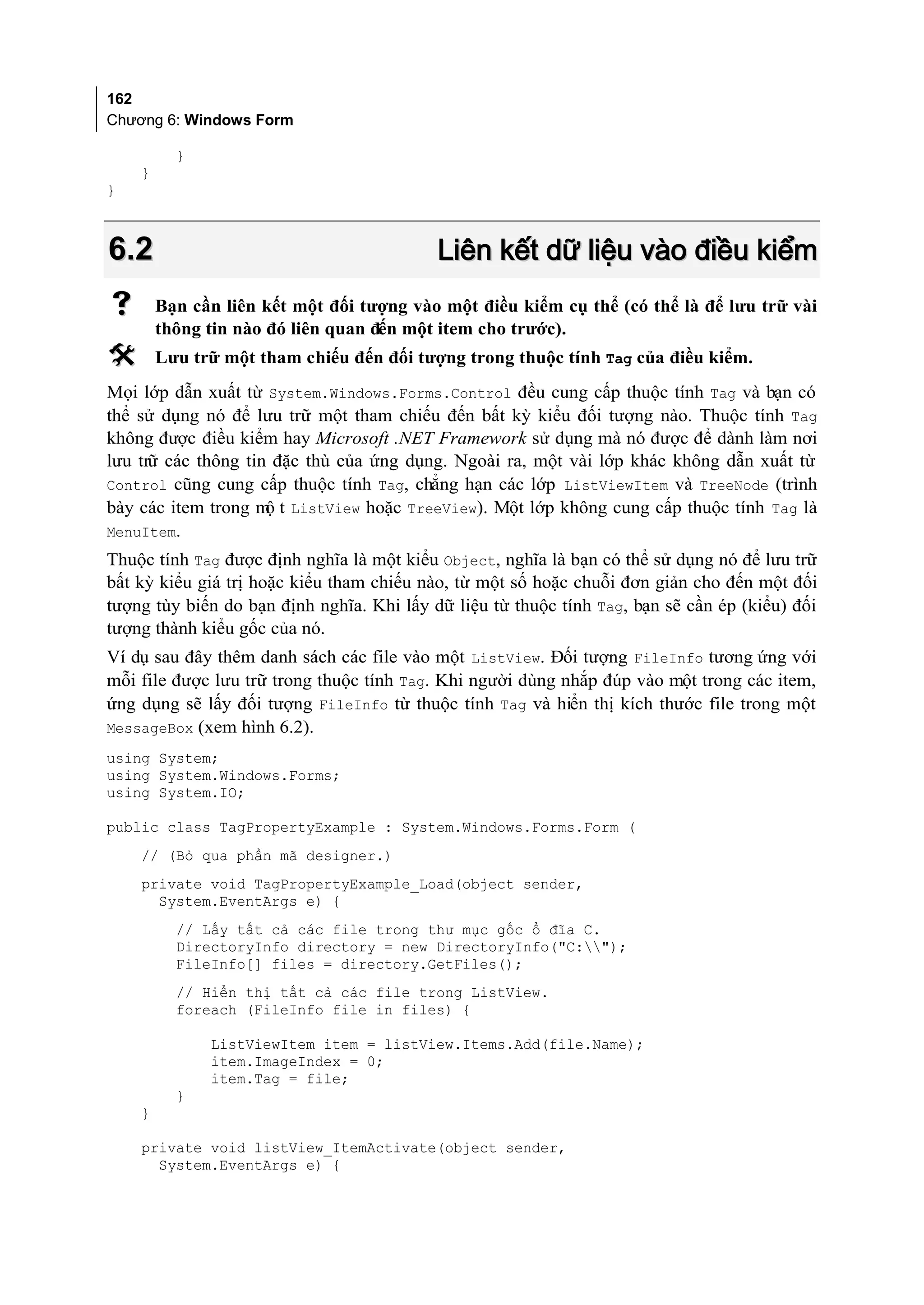 162
Chương 6: Windows Form

          }
    }
}



6.2                                        Liên kết dữ liệu vào điều kiểm
       Bạn cần liên kết một đối tượng vào một điều kiểm cụ thể (có thể là để lưu trữ vài
        thông tin nào đó liên quan đến một item cho trước).
       Lưu trữ một tham chiếu đến đối tượng trong thuộc tính Tag của điều kiểm.
Mọi lớp dẫn xuất từ System.Windows.Forms.Control đều cung cấp thuộc tính Tag và bạn có
thể sử dụng nó để lưu trữ một tham chiếu đến bất kỳ kiểu đối tượng nào. Thuộc tính Tag
không được điều kiểm hay Microsoft .NET Framework sử dụng mà nó được để dành làm nơi
lưu trữ các thông tin đặc thù của ứng dụng. Ngoài ra, một vài lớp khác không dẫn xuất từ
Control cũng cung cấp thuộc tính Tag, chẳng hạn các lớp ListViewItem và TreeNode (trình
                     ộ
bày các item trong m t ListView hoặc TreeView). Một lớp không cung cấp thuộc tính Tag là
MenuItem.
Thuộc tính Tag được định nghĩa là một kiểu Object, nghĩa là bạn có thể sử dụng nó để lưu trữ
bất kỳ kiểu giá trị hoặc kiểu tham chiếu nào, từ một số hoặc chuỗi đơn giản cho đến một đối
tượng tùy biến do bạn định nghĩa. Khi lấy dữ liệu từ thuộc tính Tag, bạn sẽ cần ép (kiểu) đối
tượng thành kiểu gốc của nó.
Ví dụ sau đây thêm danh sách các file vào một ListView. Đối tượng FileInfo tương ứng với
mỗi file được lưu trữ trong thuộc tính Tag. Khi người dùng nhắp đúp vào một trong các item,
ứng dụng sẽ lấy đối tượng FileInfo từ thuộc tính Tag và hiển thị kích thước file trong một
MessageBox (xem hình 6.2).
using System;
using System.Windows.Forms;
using System.IO;

public class TagPropertyExample : System.Windows.Forms.Form (
    // (Bỏ qua phần mã designer.)
    private void TagPropertyExample_Load(object sender,
      System.EventArgs e) {
          // Lấy tất cả các file trong thư mục gốc ổ đĩa C.
          DirectoryInfo directory = new DirectoryInfo("C:");
          FileInfo[] files = directory.GetFiles();
          // Hiển thị tất cả các file trong ListView.
          foreach (FileInfo file in files) {

              ListViewItem item = listView.Items.Add(file.Name);
              item.ImageIndex = 0;
              item.Tag = file;
          }
    }

    private void listView_ItemActivate(object sender,
      System.EventArgs e) {
 