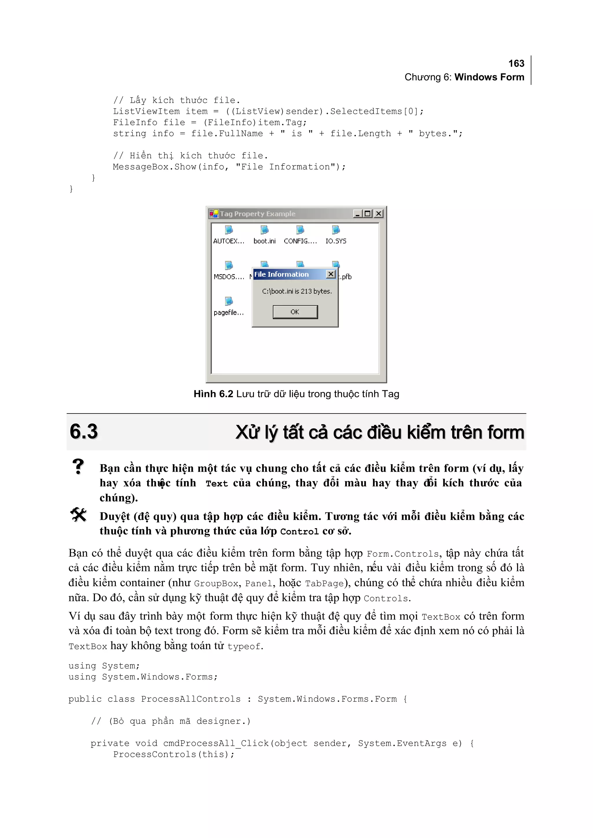163
                                                                         Chương 6: Windows Form

          // Lấy kích thước file.
          ListViewItem item = ((ListView)sender).SelectedItems[0];
          FileInfo file = (FileInfo)item.Tag;
          string info = file.FullName + " is " + file.Length + " bytes.";

          // Hiển thị kích thước file.
          MessageBox.Show(info, "File Information");
    }
}




                         Hình 6.2 Lưu trữ dữ liệu trong thuộc tính Tag



6.3                               Xử lý tất cả các điều kiểm trên form
       Bạn cần thực hiện một tác vụ chung cho tất cả các điều kiểm trên form (ví dụ, lấy
        hay xóa thu tính Text của chúng, thay đổi màu hay thay đổi kích thước của
                  ộc
        chúng).
       Duyệt (đệ quy) qua tập hợp các điều kiểm. Tương tác với mỗi điều kiểm bằng các
        thuộc tính và phương thức của lớp Control cơ sở.
Bạn có thể duyệt qua các điều kiểm trên form bằng tập hợp Form.Controls, tập này chứa tất
cả các điều kiểm nằm trực tiếp trên bề mặt form. Tuy nhiên, nếu vài điều kiểm trong số đó là
điều kiểm container (như GroupBox, Panel, hoặc TabPage), chúng có thể chứa nhiều điều kiểm
nữa. Do đó, cần sử dụng kỹ thuật đệ quy để kiểm tra tập hợp Controls.
Ví dụ sau đây trình bày một form thực hiện kỹ thuật đệ quy để tìm mọi TextBox có trên form
và xóa đi toàn bộ text trong đó. Form sẽ kiểm tra mỗi điều kiểm để xác định xem nó có phải là
TextBox hay không bằng toán tử typeof.
using System;
using System.Windows.Forms;

public class ProcessAllControls : System.Windows.Forms.Form {

    // (Bỏ qua phần mã designer.)

    private void cmdProcessAll_Click(object sender, System.EventArgs e) {
        ProcessControls(this);
 