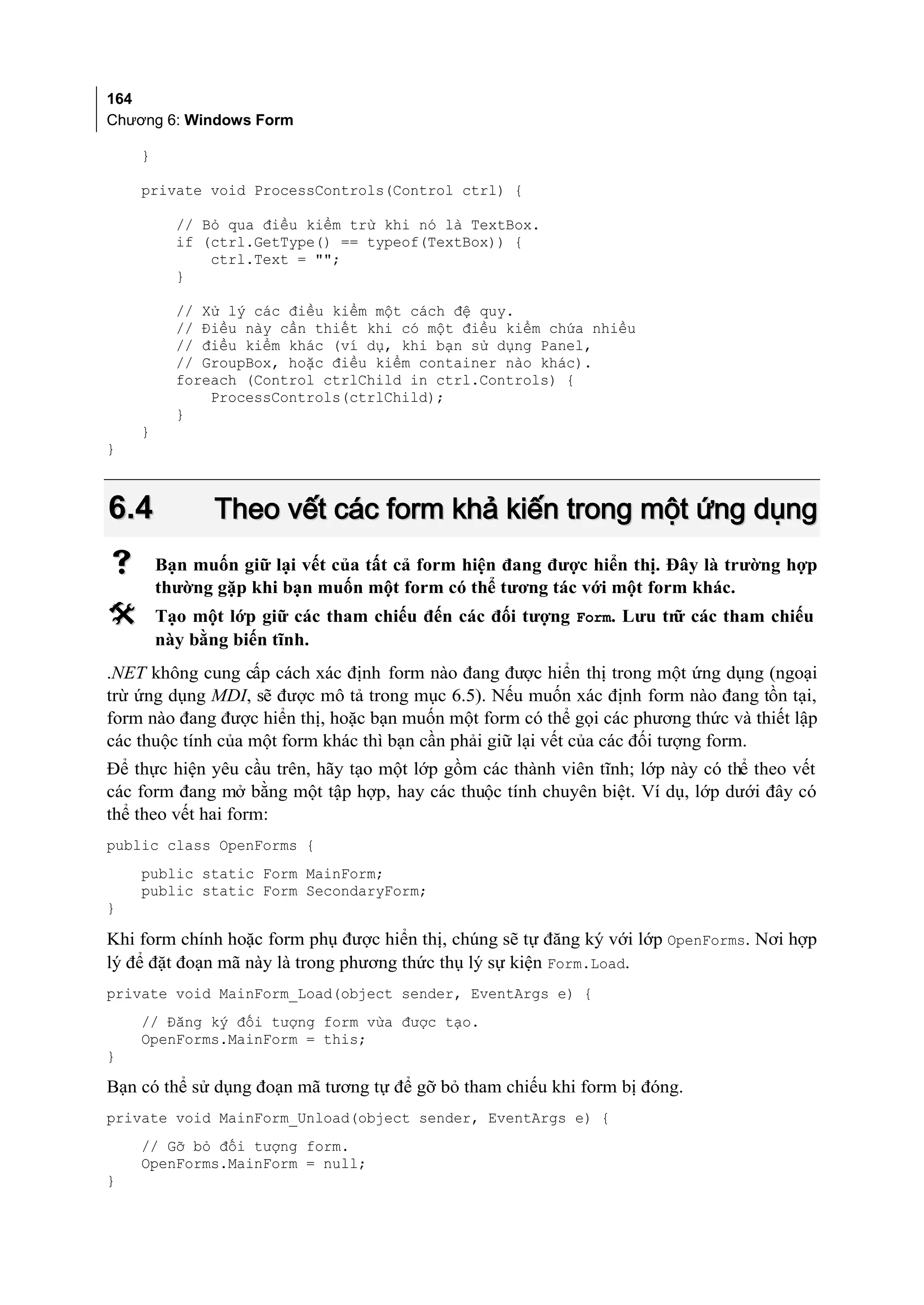 164
Chương 6: Windows Form

    }

    private void ProcessControls(Control ctrl) {

          // Bỏ qua điều kiểm trừ khi nó là TextBox.
          if (ctrl.GetType() == typeof(TextBox)) {
              ctrl.Text = "";
          }

          // Xử lý các điều kiểm một cách đệ quy.
          // Điều này cần thiết khi có một điều kiểm chứa nhiều
          // điều kiểm khác (ví dụ, khi bạn sử dụng Panel,
          // GroupBox, hoặc điều kiểm container nào khác).
          foreach (Control ctrlChild in ctrl.Controls) {
              ProcessControls(ctrlChild);
          }
    }
}



6.4            Theo vết các form khả kiến trong một ứng dụng
       Bạn muốn giữ lại vết của tất cả form hiện đang được hiển thị. Đây là trường hợp
        thường gặp khi bạn muốn một form có thể tương tác với một form khác.
       Tạo một lớp giữ các tham chiếu đến các đối tượng Form. Lưu trữ các tham chiếu
        này bằng biến tĩnh.
.NET không cung cấp cách xác định form nào đang được hiển thị trong một ứng dụng (ngoại
trừ ứng dụng MDI, sẽ được mô tả trong mục 6.5). Nếu muốn xác định form nào đang tồn tại,
form nào đang được hiển thị, hoặc bạn muốn một form có thể gọi các phương thức và thiết lập
các thuộc tính của một form khác thì bạn cần phải giữ lại vết của các đối tượng form.
Để thực hiện yêu cầu trên, hãy tạo một lớp gồm các thành viên tĩnh; lớp này có thể theo vết
các form đang mở bằng một tập hợp, hay các thuộc tính chuyên biệt. Ví dụ, lớp dưới đây có
thể theo vết hai form:
public class OpenForms {
    public static Form MainForm;
    public static Form SecondaryForm;
}

Khi form chính hoặc form phụ được hiển thị, chúng sẽ tự đăng ký với lớp OpenForms. Nơi hợp
lý để đặt đoạn mã này là trong phương thức thụ lý sự kiện Form.Load.
private void MainForm_Load(object sender, EventArgs e) {
    // Đăng ký đối tượng form vừa được tạo.
    OpenForms.MainForm = this;
}

Bạn có thể sử dụng đoạn mã tương tự để gỡ bỏ tham chiếu khi form bị đóng.
private void MainForm_Unload(object sender, EventArgs e) {
    // Gỡ bỏ đối tượng form.
    OpenForms.MainForm = null;
}
 
