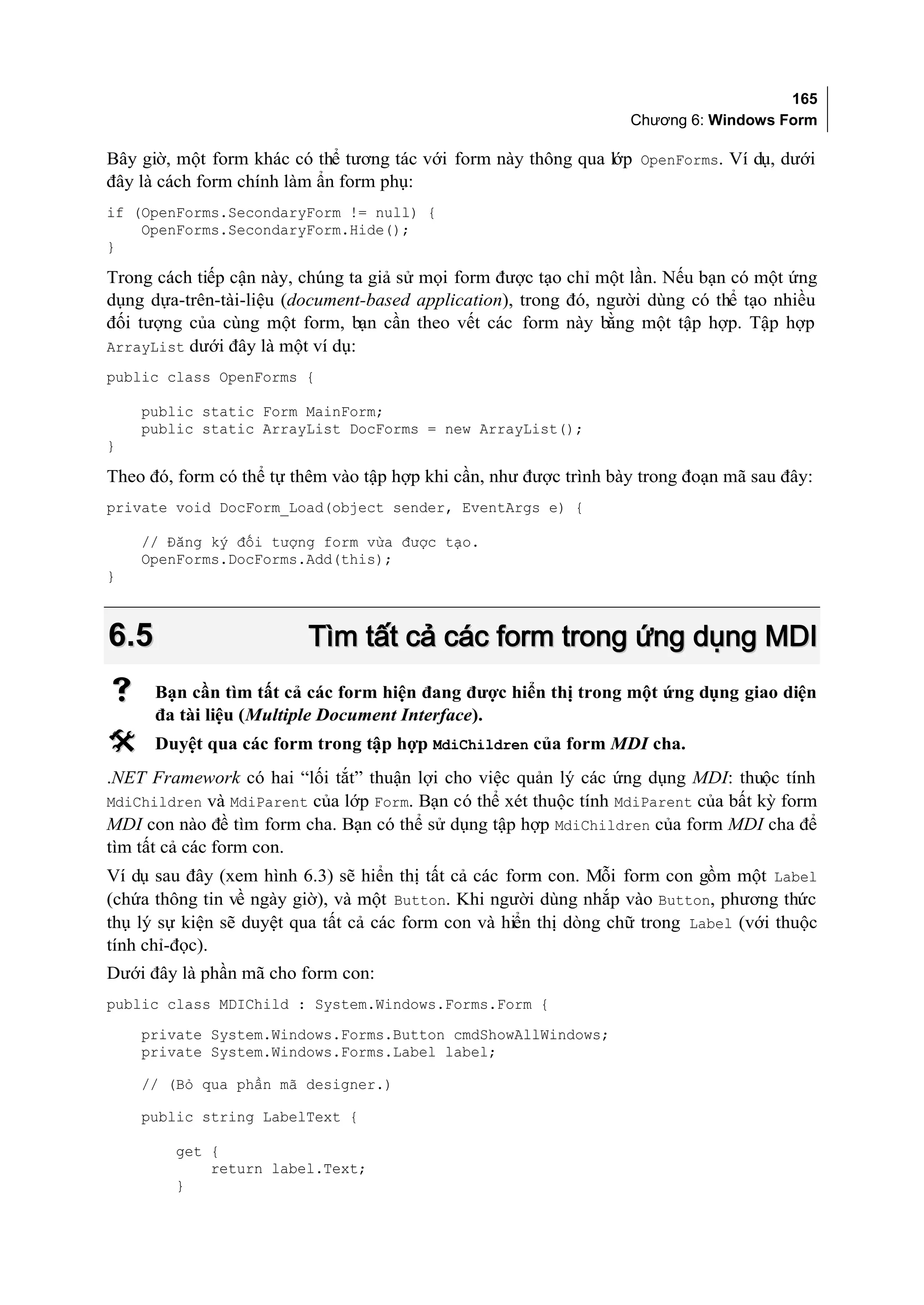 165
                                                                   Chương 6: Windows Form

Bây giờ, một form khác có thể tương tác với form này thông qua lớp OpenForms. Ví dụ, dưới
đây là cách form chính làm ẩn form phụ:
if (OpenForms.SecondaryForm != null) {
    OpenForms.SecondaryForm.Hide();
}

Trong cách tiếp cận này, chúng ta giả sử mọi form được tạo chỉ một lần. Nếu bạn có một ứng
dụng dựa-trên-tài-liệu (document-based application), trong đó, người dùng có thể tạo nhiều
đối tượng của cùng một form, bạn cần theo vết các form này bằng một tập hợp. Tập hợp
ArrayList dưới đây là một ví dụ:
public class OpenForms {

    public static Form MainForm;
    public static ArrayList DocForms = new ArrayList();
}

Theo đó, form có thể tự thêm vào tập hợp khi cần, như được trình bày trong đoạn mã sau đây:
private void DocForm_Load(object sender, EventArgs e) {

    // Đăng ký đối tượng form vừa được tạo.
    OpenForms.DocForms.Add(this);
}



6.5                       Tìm tất cả các form trong ứng dụng MDI
     Bạn cần tìm tất cả các form hiện đang được hiển thị trong một ứng dụng giao diện
      đa tài liệu (Multiple Document Interface).
     Duyệt qua các form trong tập hợp MdiChildren của form MDI cha.
.NET Framework có hai “lối tắt” thuận lợi cho việc quản lý các ứng dụng MDI: thuộc tính
MdiChildren và MdiParent của lớp Form. Bạn có thể xét thuộc tính MdiParent của bất kỳ form
MDI con nào đề tìm form cha. Bạn có thể sử dụng tập hợp MdiChildren của form MDI cha để
tìm tất cả các form con.
Ví dụ sau đây (xem hình 6.3) sẽ hiển thị tất cả các form con. Mỗi form con gồm một Label
(chứa thông tin về ngày giờ), và một Button. Khi người dùng nhắp vào Button, phương thức
thụ lý sự kiện sẽ duyệt qua tất cả các form con và hiển thị dòng chữ trong Label (với thuộc
tính chỉ-đọc).
Dưới đây là phần mã cho form con:
public class MDIChild : System.Windows.Forms.Form {
    private System.Windows.Forms.Button cmdShowAllWindows;
    private System.Windows.Forms.Label label;

    // (Bỏ qua phần mã designer.)

    public string LabelText {

        get {
            return label.Text;
        }
 