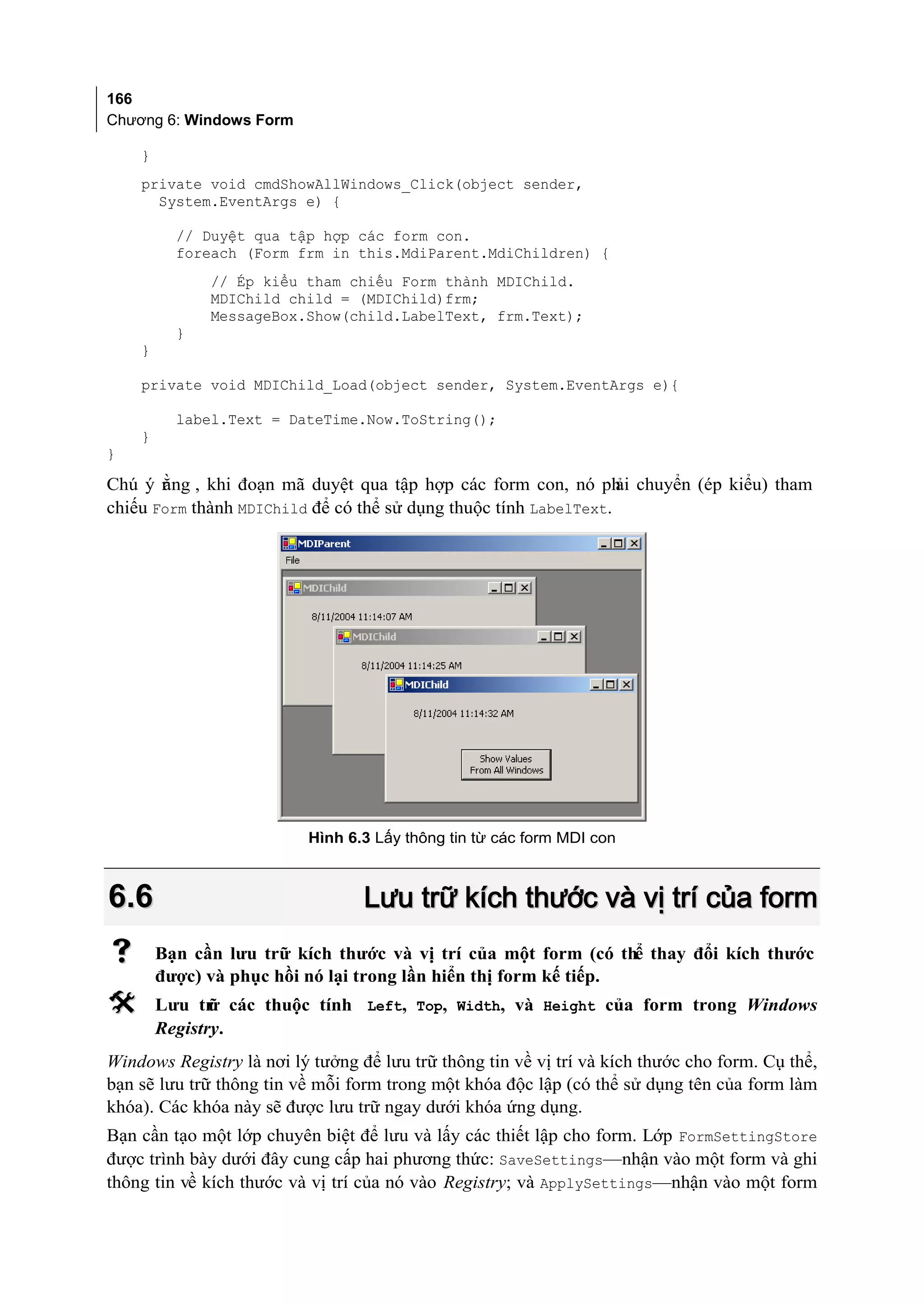 166
Chương 6: Windows Form

    }
    private void cmdShowAllWindows_Click(object sender,
      System.EventArgs e) {

          // Duyệt qua tập hợp các form con.
          foreach (Form frm in this.MdiParent.MdiChildren) {
              // Ép kiểu tham chiếu Form thành MDIChild.
              MDIChild child = (MDIChild)frm;
              MessageBox.Show(child.LabelText, frm.Text);
          }
    }

    private void MDIChild_Load(object sender, System.EventArgs e){

          label.Text = DateTime.Now.ToString();
    }
}

Chú ý r ng , khi đoạn mã duyệt qua tập hợp các form con, nó ph chuyển (ép kiểu) tham
       ằ                                                          ải
chiếu Form thành MDIChild để có thể sử dụng thuộc tính LabelText.




                          Hình 6.3 Lấy thông tin từ các form MDI con



6.6                               Lưu trữ kích thước và vị trí của form
       Bạn cần lưu trữ kích thước và vị trí của một form (có thể thay đổi kích thước
        được) và phục hồi nó lại trong lần hiển thị form kế tiếp.
       Lưu tr các thuộc tính Left, Top, Width, và Height của form trong Windows
               ữ
        Registry.
Windows Registry là nơi lý tưởng để lưu trữ thông tin về vị trí và kích thước cho form. Cụ thể,
bạn sẽ lưu trữ thông tin về mỗi form trong một khóa độc lập (có thể sử dụng tên của form làm
khóa). Các khóa này sẽ được lưu trữ ngay dưới khóa ứng dụng.
Bạn cần tạo một lớp chuyên biệt để lưu và lấy các thiết lập cho form. Lớp FormSettingStore
được trình bày dưới đây cung cấp hai phương thức: SaveSettings—nhận vào một form và ghi
thông tin về kích thước và vị trí của nó vào Registry; và ApplySettings—nhận vào một form
 