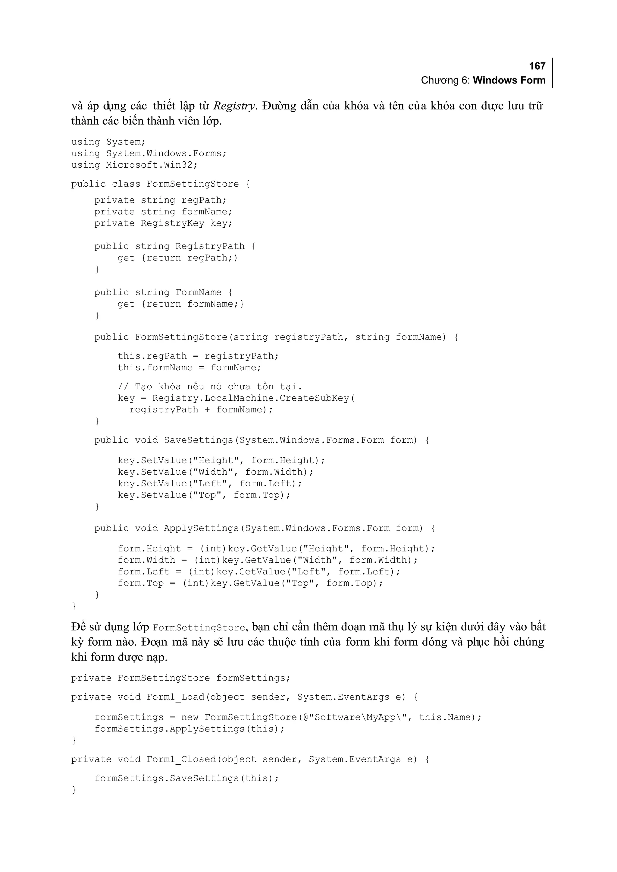 167
                                                                 Chương 6: Windows Form

và áp dụng các thiết lập từ Registry. Đường dẫn của khóa và tên của khóa con đư lưu trữ
                                                                               ợc
thành các biến thành viên lớp.
using System;
using System.Windows.Forms;
using Microsoft.Win32;
public class FormSettingStore {
    private string regPath;
    private string formName;
    private RegistryKey key;

    public string RegistryPath {
        get {return regPath;)
    }

    public string FormName {
        get {return formName;}
    }

    public FormSettingStore(string registryPath, string formName) {
        this.regPath = registryPath;
        this.formName = formName;
        // Tạo khóa nếu nó chưa tồn tại.
        key = Registry.LocalMachine.CreateSubKey(
          registryPath + formName);
    }
    public void SaveSettings(System.Windows.Forms.Form form) {
        key.SetValue("Height", form.Height);
        key.SetValue("Width", form.Width);
        key.SetValue("Left", form.Left);
        key.SetValue("Top", form.Top);
    }

    public void ApplySettings(System.Windows.Forms.Form form) {

        form.Height = (int)key.GetValue("Height", form.Height);
        form.Width = (int)key.GetValue("Width", form.Width);
        form.Left = (int)key.GetValue("Left", form.Left);
        form.Top = (int)key.GetValue("Top", form.Top);
    }
}

Để sử dụng lớp FormSettingStore, bạn chỉ cần thêm đoạn mã thụ lý sự kiện dưới đây vào bất
kỳ form nào. Đoạn mã này sẽ lưu các thuộc tính của form khi form đóng và phục hồi chúng
khi form được nạp.
private FormSettingStore formSettings;
private void Form1_Load(object sender, System.EventArgs e) {
    formSettings = new FormSettingStore(@"SoftwareMyApp", this.Name);
    formSettings.ApplySettings(this);
}
private void Form1_Closed(object sender, System.EventArgs e) {
    formSettings.SaveSettings(this);
}
 