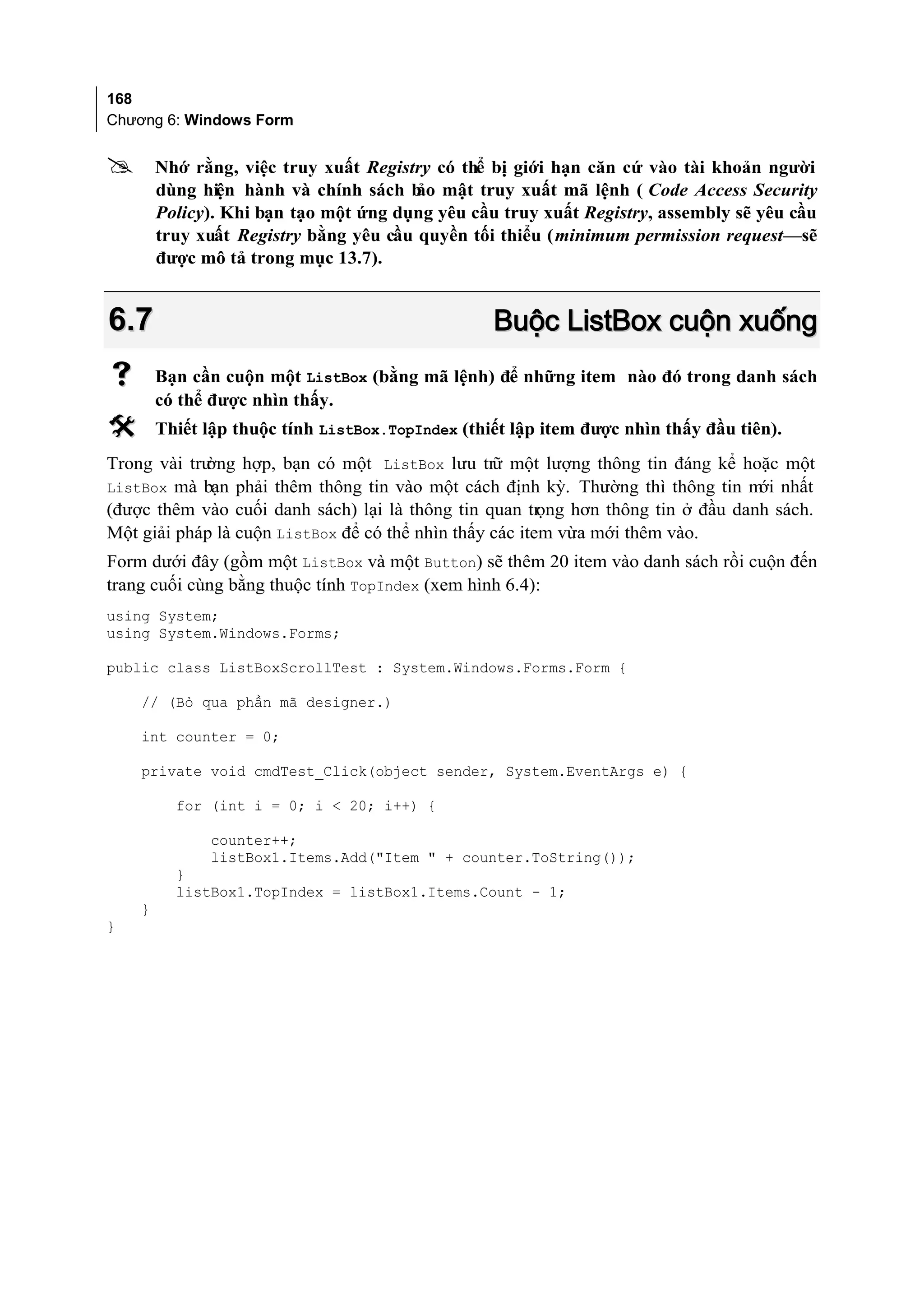 168
Chương 6: Windows Form


       Nhớ rằng, việc truy xuất Registry có thể bị giới hạn căn cứ vào tài khoản người
        dùng hiện hành và chính sách b mật truy xuất mã lệnh ( Code Access Security
                                        ảo
        Policy). Khi bạn tạo một ứng dụng yêu cầu truy xuất Registry, assembly sẽ yêu cầu
        truy xuất Registry bằng yêu cầu quyền tối thiểu (minimum permission request—sẽ
        được mô tả trong mục 13.7).


6.7                                               Buộc ListBox cuộn xuống
       Bạn cần cuộn một ListBox (bằng mã lệnh) để những item nào đó trong danh sách
        có thể được nhìn thấy.
       Thiết lập thuộc tính ListBox.TopIndex (thiết lập item được nhìn thấy đầu tiên).
Trong vài trường hợp, bạn có một ListBox lưu trữ một lượng thông tin đáng kể hoặc một
ListBox mà bạn phải thêm thông tin vào một cách định kỳ. Thường thì thông tin m nhấtới
(được thêm vào cuối danh sách) lại là thông tin quan tr  ọng hơn thông tin ở đầu danh sách.
Một giải pháp là cuộn ListBox để có thể nhìn thấy các item vừa mới thêm vào.
Form dưới đây (gồm một ListBox và một Button) sẽ thêm 20 item vào danh sách rồi cuộn đến
trang cuối cùng bằng thuộc tính TopIndex (xem hình 6.4):
using System;
using System.Windows.Forms;

public class ListBoxScrollTest : System.Windows.Forms.Form {

    // (Bỏ qua phần mã designer.)

    int counter = 0;

    private void cmdTest_Click(object sender, System.EventArgs e) {

          for (int i = 0; i < 20; i++) {

               counter++;
               listBox1.Items.Add("Item " + counter.ToString());
          }
          listBox1.TopIndex = listBox1.Items.Count - 1;
    }
}
 