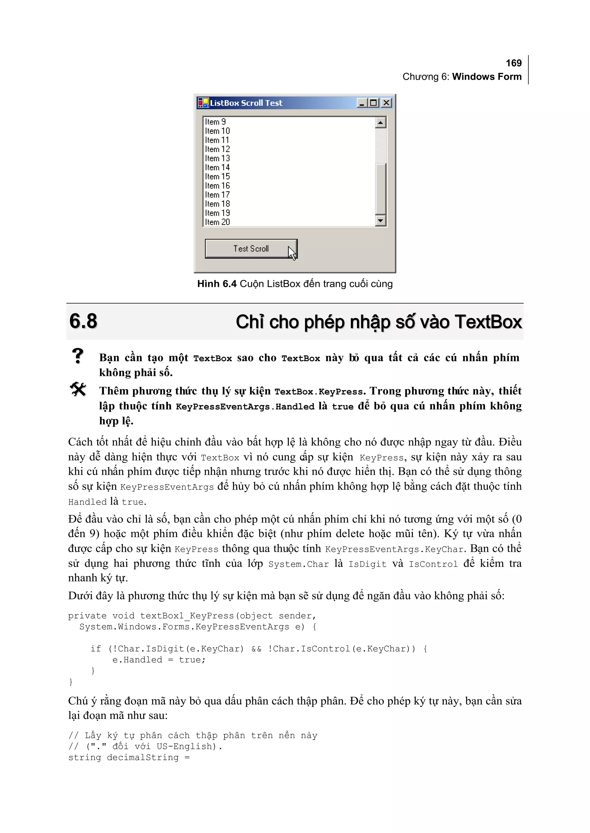 169
                                                                     Chương 6: Windows Form




                         Hình 6.4 Cuộn ListBox đến trang cuối cùng



6.8                              Chỉ cho phép nhập số vào TextBox
     Bạn cần tạo một TextBox sao cho TextBox này bỏ qua tất cả các cú nhấn phím
      không phải số.
     Thêm phương thức thụ lý sự kiện TextBox.KeyPress. Trong phương thức này, thiết
      lập thuộc tính KeyPressEventArgs.Handled là true để bỏ qua cú nhấn phím không
      hợp lệ.
Cách tốt nhất để hiệu chỉnh đầu vào bất hợp lệ là không cho nó được nhập ngay từ đầu. Điều
này dễ dàng hiện thực với TextBox vì nó cung c sự kiện KeyPress, sự kiện này xảy ra sau
                                                ấp
khi cú nhấn phím được tiếp nhận nhưng trước khi nó được hiển thị. Bạn có thể sử dụng thông
số sự kiện KeyPressEventArgs để hủy bỏ cú nhấn phím không hợp lệ bằng cách đặt thuộc tính
Handled là true.
Để đầu vào chỉ là số, bạn cần cho phép một cú nhấn phím chỉ khi nó tương ứng với một số (0
đến 9) hoặc một phím điều khiển đặc biệt (như phím delete hoặc mũi tên). Ký tự vừa nhấn
được cấp cho sự kiện KeyPress thông qua thuộc tính KeyPressEventArgs.KeyChar. Bạn có thể
sử dụng hai phương thức tĩnh của lớp System.Char là IsDigit và IsControl để kiểm tra
nhanh ký tự.
Dưới đây là phương thức thụ lý sự kiện mà bạn sẽ sử dụng để ngăn đầu vào không phải số:
private void textBox1_KeyPress(object sender,
  System.Windows.Forms.KeyPressEventArgs e) {

    if (!Char.IsDigit(e.KeyChar) && !Char.IsControl(e.KeyChar)) {
        e.Handled = true;
    }
}

Chú ý rằng đoạn mã này bỏ qua dấu phân cách thập phân. Để cho phép ký tự này, bạn cần sửa
lại đoạn mã như sau:
// Lấy ký tự phân cách thập phân trên nền này
// ("." đối với US-English).
string decimalString =
 