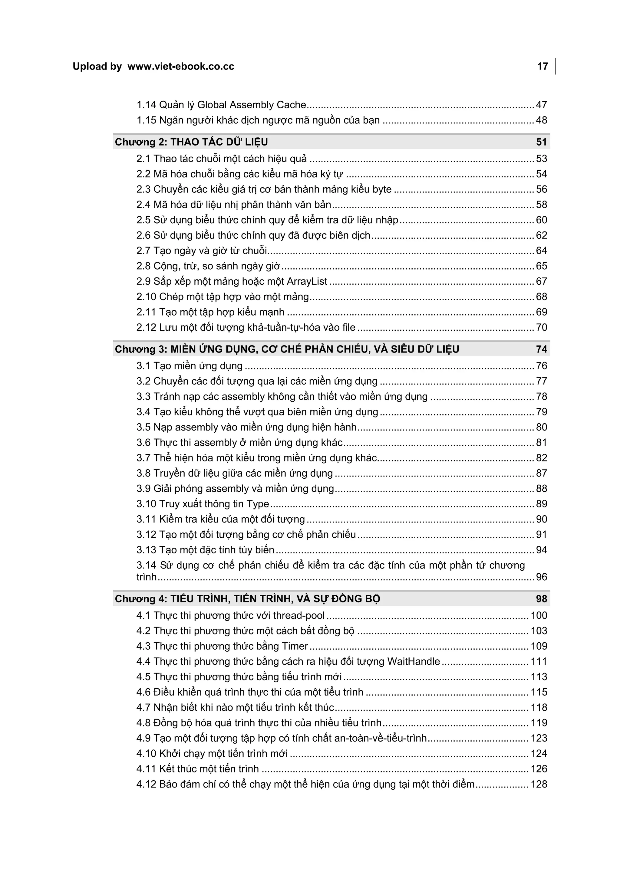 Upload by www.viet-ebook.co.cc                                                                                                                        17


           1.14 Quản lý Global Assembly Cache................................................................................. 47
           1.15 Ngăn người khác dịch ngược mã nguồn của bạn ...................................................... 48

       Chương 2: THAO TÁC DỮ LIỆU                                                                                                                     51
           2.1 Thao tác chuỗi một cách hiệu quả ................................................................................ 53
           2.2 Mã hóa chuỗi bằng các kiểu mã hóa ký tự ................................................................... 54
           2.3 Chuyển các kiểu giá trị cơ bản thành mảng kiểu byte .................................................. 56
           2.4 Mã hóa dữ liệu nhị phân thành văn bản ........................................................................ 58
           2.5 Sử dụng biểu thức chính quy để kiểm tra dữ liệu nhập ................................................ 60
           2.6 Sử dụng biểu thức chính quy đã được biên dịch .......................................................... 62
           2.7 Tạo ngày và giờ từ chuỗi............................................................................................... 64
           2.8 Cộng, trừ, so sánh ngày giờ .......................................................................................... 65
           2.9 Sắp xếp một mảng hoặc một ArrayList ......................................................................... 67
           2.10 Chép một tập hợp vào một mảng................................................................................ 68
           2.11 Tạo một tập hợp kiểu mạnh ........................................................................................ 69
           2.12 Lưu một đối tượng khả-tuần-tự-hóa vào file ............................................................... 70

       Chương 3: MIỀN ỨNG DỤNG, CƠ CHẾ PHẢN CHIẾU, VÀ SIÊU DỮ LIỆU                                                                                    74
           3.1 Tạo miền ứng dụng ....................................................................................................... 76
           3.2 Chuyển các đối tượng qua lại các miền ứng dụng ....................................................... 77
           3.3 Tránh nạp các assembly không cần thiết vào miền ứng dụng ..................................... 78
           3.4 Tạo kiểu không thể vượt qua biên miền ứng dụng ....................................................... 79
           3.5 Nạp assembly vào miền ứng dụng hiện hành ............................................................... 80
           3.6 Thực thi assembly ở miền ứng dụng khác .................................................................... 81
           3.7 Thể hiện hóa một kiểu trong miền ứng dụng khác........................................................ 82
           3.8 Truyền dữ liệu giữa các miền ứng dụng ....................................................................... 87
           3.9 Giải phóng assembly và miền ứng dụng ....................................................................... 88
           3.10 Truy xuất thông tin Type .............................................................................................. 89
           3.11 Kiểm tra kiểu của một đối tượng ................................................................................. 90
           3.12 Tạo một đối tượng bằng cơ chế phản chiếu ............................................................... 91
           3.13 Tạo một đặc tính tùy biến ............................................................................................ 94
           3.14 Sử dụng cơ chế phản chiếu để kiểm tra các đặc tính của một phần tử chương
           trình ...................................................................................................................................... 96

       Chương 4: TIỂU TRÌNH, TIẾN TRÌNH, VÀ SỰ ĐỒNG BỘ                                                                                                98
           4.1 Thực thi phương thức với thread-pool ........................................................................ 100
           4.2 Thực thi phương thức một cách bất đồng bộ ............................................................. 103
           4.3 Thực thi phương thức bằng Timer .............................................................................. 109
           4.4 Thực thi phương thức bằng cách ra hiệu đối tượng WaitHandle ............................... 111
           4.5 Thực thi phương thức bằng tiểu trình mới .................................................................. 113
           4.6 Điều khiển quá trình thực thi của một tiểu trình .......................................................... 115
           4.7 Nhận biết khi nào một tiểu trình kết thúc ..................................................................... 118
           4.8 Đồng bộ hóa quá trình thực thi của nhiều tiểu trình .................................................... 119
           4.9 Tạo một đối tượng tập hợp có tính chất an-toàn-về-tiểu-trình .................................... 123
           4.10 Khởi chạy một tiến trình mới ..................................................................................... 124
           4.11 Kết thúc một tiến trình ............................................................................................... 126
           4.12 Bảo đảm chỉ có thể chạy một thể hiện của ứng dụng tại một thời điểm ................... 128
 