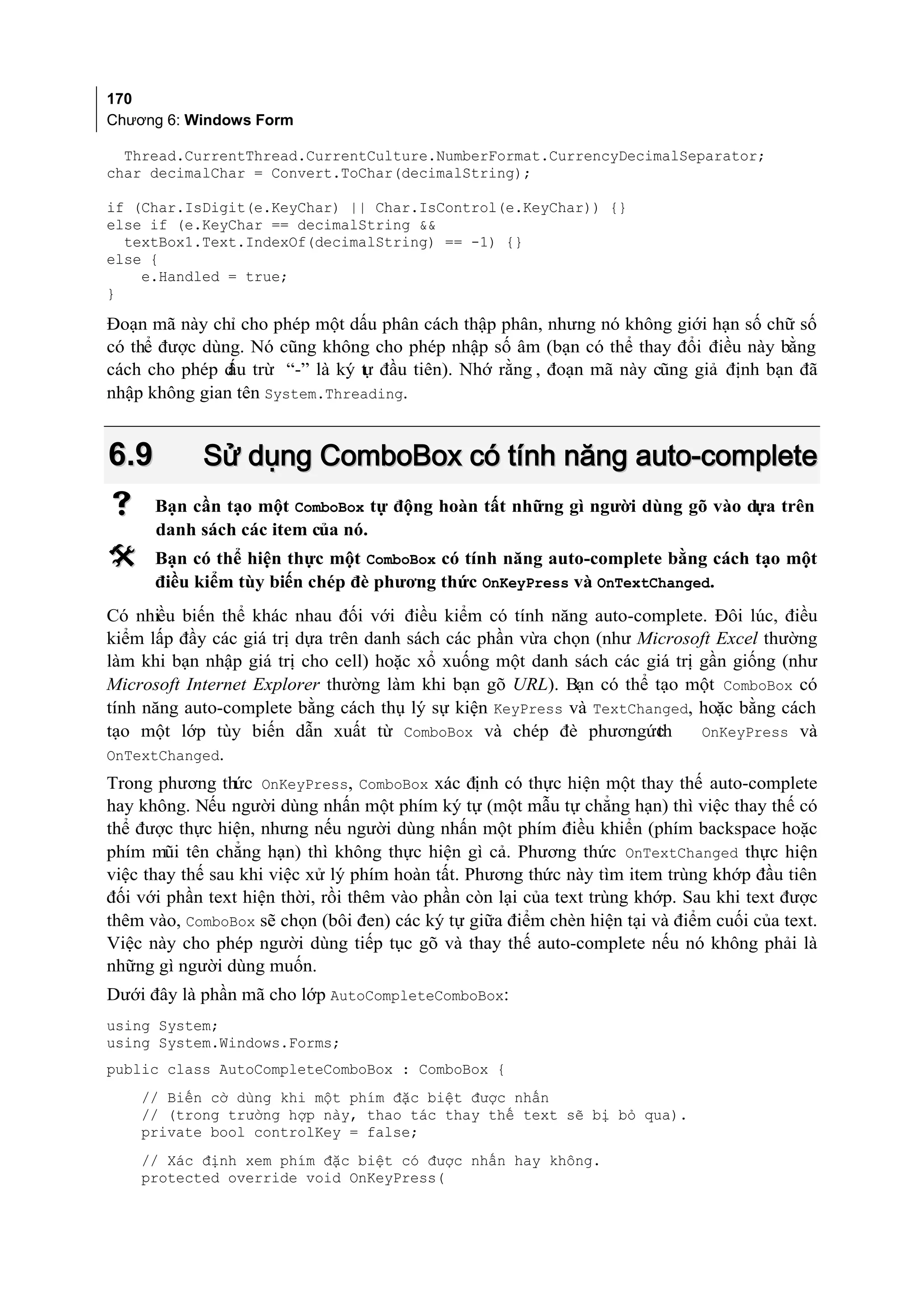 170
Chương 6: Windows Form

  Thread.CurrentThread.CurrentCulture.NumberFormat.CurrencyDecimalSeparator;
char decimalChar = Convert.ToChar(decimalString);

if (Char.IsDigit(e.KeyChar) || Char.IsControl(e.KeyChar)) {}
else if (e.KeyChar == decimalString &&
  textBox1.Text.IndexOf(decimalString) == -1) {}
else {
    e.Handled = true;
}

Đoạn mã này chỉ cho phép một dấu phân cách thập phân, nhưng nó không giới hạn số chữ số
có thể được dùng. Nó cũng không cho phép nhập số âm (bạn có thể thay đổi điều này bằng
cách cho phép d trừ “-” là ký t đầu tiên). Nhớ rằng , đoạn mã này cũng giả định bạn đã
               ấu              ự
nhập không gian tên System.Threading.


6.9         Sử dụng ComboBox có tính năng auto-complete
     Bạn cần tạo một ComboBox tự động hoàn tất những gì người dùng gõ vào dựa trên
      danh sách các item của nó.
     Bạn có thể hiện thực một ComboBox có tính năng auto-complete bằng cách tạo một
      điều kiểm tùy biến chép đè phương thức OnKeyPress và OnTextChanged.
Có nhiều biến thể khác nhau đối với điều kiểm có tính năng auto-complete. Đôi lúc, điều
kiểm lấp đầy các giá trị dựa trên danh sách các phần vừa chọn (như Microsoft Excel thường
làm khi bạn nhập giá trị cho cell) hoặc xổ xuống một danh sách các giá trị gần giống (như
Microsoft Internet Explorer thường làm khi bạn gõ URL). Bạn có thể tạo một ComboBox có
tính năng auto-complete bằng cách thụ lý sự kiện KeyPress và TextChanged, hoặc bằng cách
tạo một lớp tùy biến dẫn xuất từ ComboBox và chép đè phươngức        th    OnKeyPress và
OnTextChanged.
Trong phương thức OnKeyPress, ComboBox xác định có thực hiện một thay thế auto-complete
hay không. Nếu người dùng nhấn một phím ký tự (một mẫu tự chẳng hạn) thì việc thay thế có
thể được thực hiện, nhưng nếu người dùng nhấn một phím điều khiển (phím backspace hoặc
phím mũi tên chẳng hạn) thì không thực hiện gì cả. Phương thức OnTextChanged thực hiện
việc thay thế sau khi việc xử lý phím hoàn tất. Phương thức này tìm item trùng khớp đầu tiên
đối với phần text hiện thời, rồi thêm vào phần còn lại của text trùng khớp. Sau khi text được
thêm vào, ComboBox sẽ chọn (bôi đen) các ký tự giữa điểm chèn hiện tại và điểm cuối của text.
Việc này cho phép người dùng tiếp tục gõ và thay thế auto-complete nếu nó không phải là
những gì người dùng muốn.
Dưới đây là phần mã cho lớp AutoCompleteComboBox:
using System;
using System.Windows.Forms;
public class AutoCompleteComboBox : ComboBox {
    // Biến cờ dùng khi một phím đặc biệt được nhấn
    // (trong trường hợp này, thao tác thay thế text sẽ bị bỏ qua).
    private bool controlKey = false;
    // Xác định xem phím đặc biệt có được nhấn hay không.
    protected override void OnKeyPress(
 