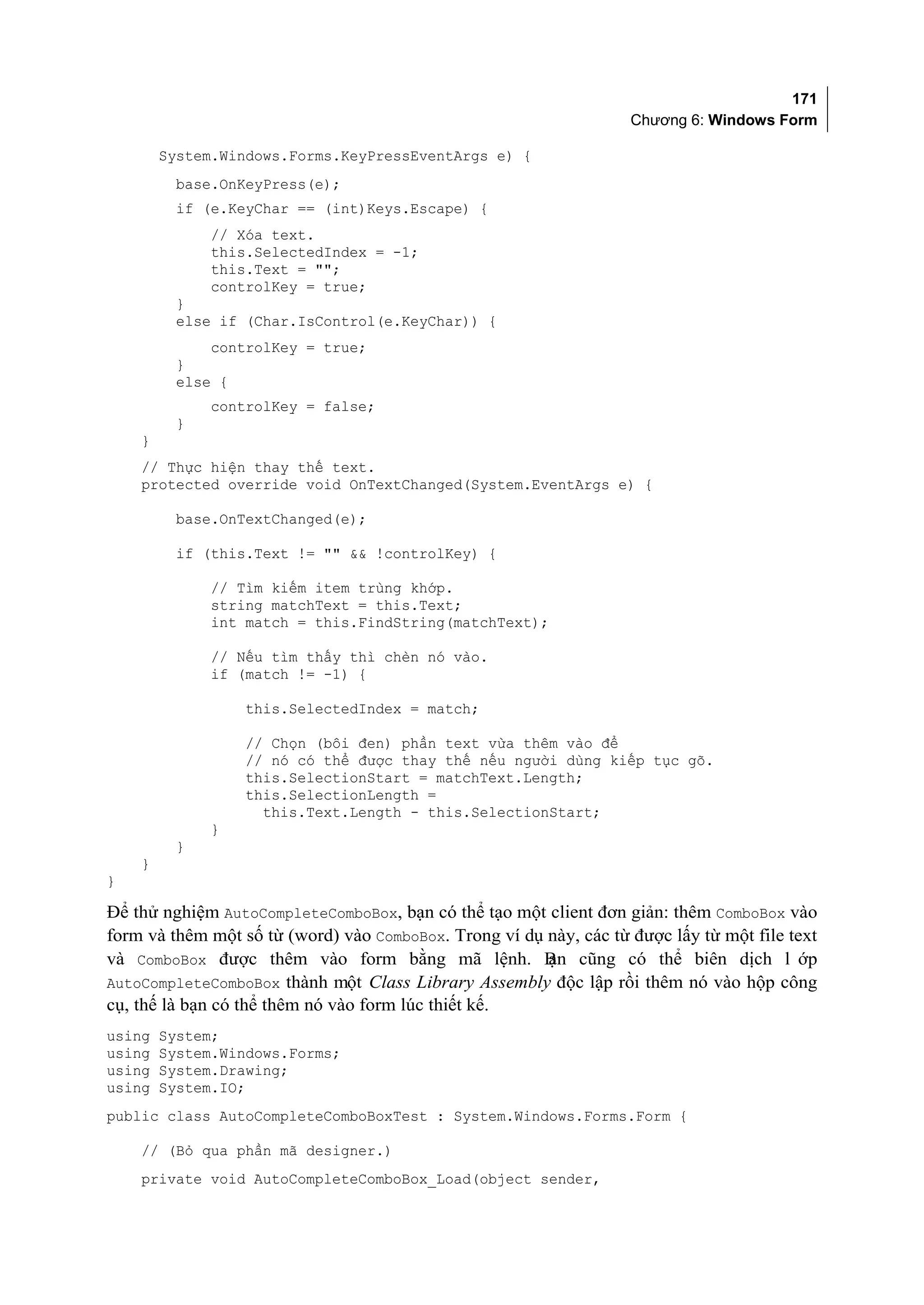 171
                                                                    Chương 6: Windows Form

        System.Windows.Forms.KeyPressEventArgs e) {
         base.OnKeyPress(e);
         if (e.KeyChar == (int)Keys.Escape) {
              // Xóa text.
              this.SelectedIndex = -1;
              this.Text = "";
              controlKey = true;
         }
         else if (Char.IsControl(e.KeyChar)) {
             controlKey = true;
         }
         else {
              controlKey = false;
         }
    }
    // Thực hiện thay thế text.
    protected override void OnTextChanged(System.EventArgs e) {

         base.OnTextChanged(e);

         if (this.Text != "" && !controlKey) {

              // Tìm kiếm item trùng khớp.
              string matchText = this.Text;
              int match = this.FindString(matchText);

              // Nếu tìm thấy thì chèn nó vào.
              if (match != -1) {

                  this.SelectedIndex = match;

                  // Chọn (bôi đen) phần text vừa thêm vào để
                  // nó có thể được thay thế nếu người dùng kiếp tục gõ.
                  this.SelectionStart = matchText.Length;
                  this.SelectionLength =
                    this.Text.Length - this.SelectionStart;
              }
         }
    }
}

Để thử nghiệm AutoCompleteComboBox, bạn có thể tạo một client đơn giản: thêm ComboBox vào
form và thêm một số từ (word) vào ComboBox. Trong ví dụ này, các từ được lấy từ một file text
và ComboBox được thêm vào form bằng mã lệnh. B cũng có thể biên dịch l ớp
                                                        ạn
AutoCompleteComboBox thành một Class Library Assembly độc lập rồi thêm nó vào hộp công
cụ, thế là bạn có thể thêm nó vào form lúc thiết kế.
using   System;
using   System.Windows.Forms;
using   System.Drawing;
using   System.IO;
public class AutoCompleteComboBoxTest : System.Windows.Forms.Form {

    // (Bỏ qua phần mã designer.)
    private void AutoCompleteComboBox_Load(object sender,
 