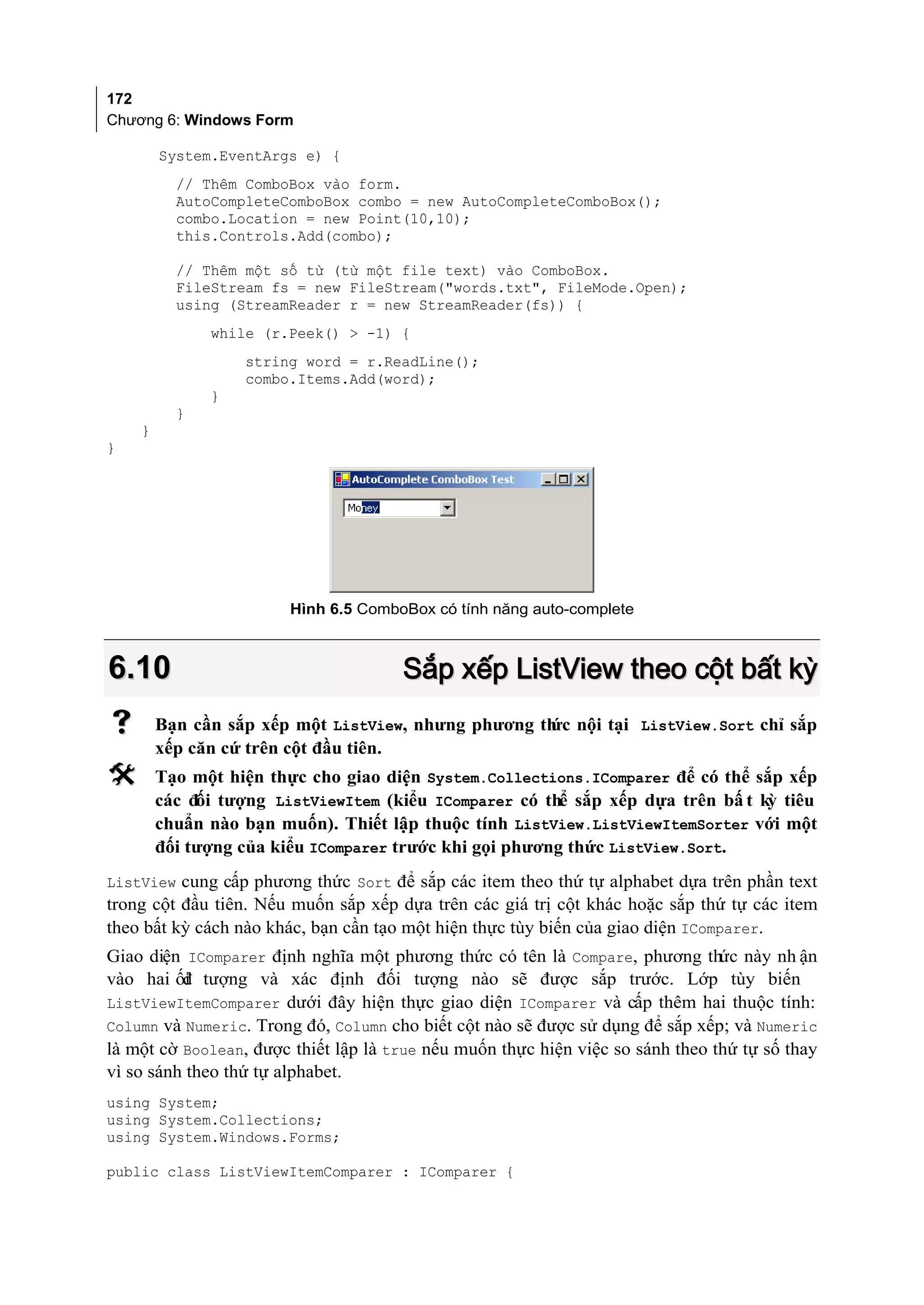 172
Chương 6: Windows Form

        System.EventArgs e) {
          // Thêm ComboBox vào form.
          AutoCompleteComboBox combo = new AutoCompleteComboBox();
          combo.Location = new Point(10,10);
          this.Controls.Add(combo);

          // Thêm một số từ (từ một file text) vào ComboBox.
          FileStream fs = new FileStream("words.txt", FileMode.Open);
          using (StreamReader r = new StreamReader(fs)) {
              while (r.Peek() > -1) {
                  string word = r.ReadLine();
                  combo.Items.Add(word);
              }
          }
    }
}




                        Hình 6.5 ComboBox có tính năng auto-complete



6.10                                  Sắp xếp ListView theo cột bất kỳ
       Bạn cần sắp xếp một ListView, nhưng phương th nội tại ListView.Sort chỉ sắp
                                                    ức
        xếp căn cứ trên cột đầu tiên.
       Tạo một hiện thực cho giao diện System.Collections.IComparer để có thể sắp xếp
        các đối tượng ListViewItem (kiểu IComparer có thể sắp xếp dựa trên bấ t kỳ tiêu
        chuẩn nào bạn muốn). Thiết lập thuộc tính ListView.ListViewItemSorter với một
        đối tượng của kiểu IComparer trước khi gọi phương thức ListView.Sort.
ListView cung cấp phương thức Sort để sắp các item theo thứ tự alphabet dựa trên phần text
trong cột đầu tiên. Nếu muốn sắp xếp dựa trên các giá trị cột khác hoặc sắp thứ tự các item
theo bất kỳ cách nào khác, bạn cần tạo một hiện thực tùy biến của giao diện IComparer.
Giao diện IComparer định nghĩa một phương thức có tên là Compare, phương thức này nh ận
vào hai ối tượng và xác định đối tượng nào sẽ được sắp trước. Lớp tùy biến
          đ
ListViewItemComparer dưới đây hiện thực giao diện IComparer và cấp thêm hai thuộc tính:
Column và Numeric. Trong đó, Column cho biết cột nào sẽ được sử dụng để sắp xếp; và Numeric
là một cờ Boolean, được thiết lập là true nếu muốn thực hiện việc so sánh theo thứ tự số thay
vì so sánh theo thứ tự alphabet.
using System;
using System.Collections;
using System.Windows.Forms;

public class ListViewItemComparer : IComparer {
 