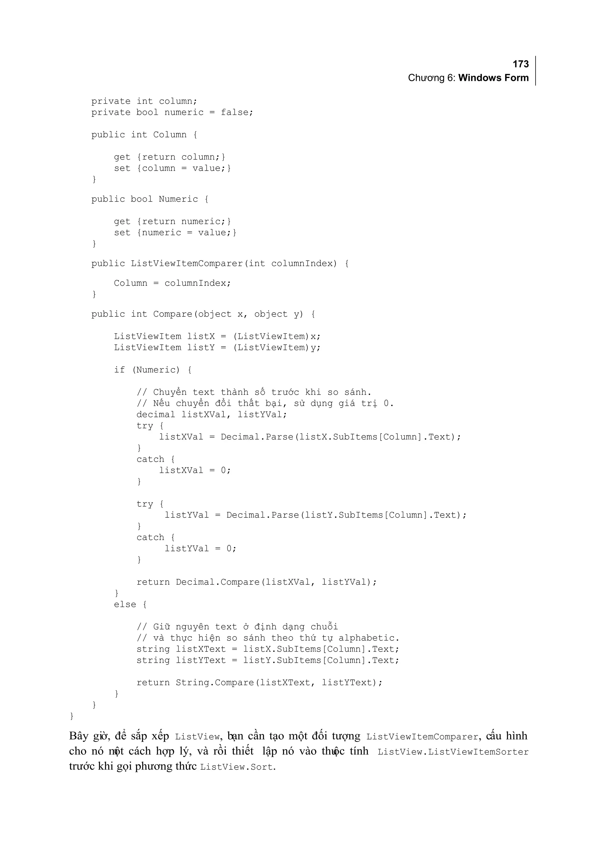 173
                                                                Chương 6: Windows Form

    private int column;
    private bool numeric = false;

    public int Column {

        get {return column;}
        set {column = value;}
    }
    public bool Numeric {

        get {return numeric;}
        set {numeric = value;}
    }
    public ListViewItemComparer(int columnIndex) {
        Column = columnIndex;
    }
    public int Compare(object x, object y) {

        ListViewItem listX = (ListViewItem)x;
        ListViewItem listY = (ListViewItem)y;

        if (Numeric) {

            // Chuyển text thành số trước khi so sánh.
            // Nếu chuyển đổi thất bại, sử dụng giá trị 0.
            decimal listXVal, listYVal;
            try {
                listXVal = Decimal.Parse(listX.SubItems[Column].Text);
            }
            catch {
                listXVal = 0;
            }

            try {
                 listYVal = Decimal.Parse(listY.SubItems[Column].Text);
            }
            catch {
                 listYVal = 0;
            }

            return Decimal.Compare(listXVal, listYVal);
        }
        else {

            // Giữ nguyên text   ở định dạng chuỗi
            // và thực hiện so   sánh theo thứ tự alphabetic.
            string listXText =   listX.SubItems[Column].Text;
            string listYText =   listY.SubItems[Column].Text;

            return String.Compare(listXText, listYText);
        }
    }
}

Bây giờ, để sắp xếp ListView, bạn cần tạo một đối tượng ListViewItemComparer, cấu hình
cho nó m cách hợp lý, và rồi thiết lập nó vào thu tính ListView.ListViewItemSorter
         ột                                       ộc
trước khi gọi phương thức ListView.Sort.
 