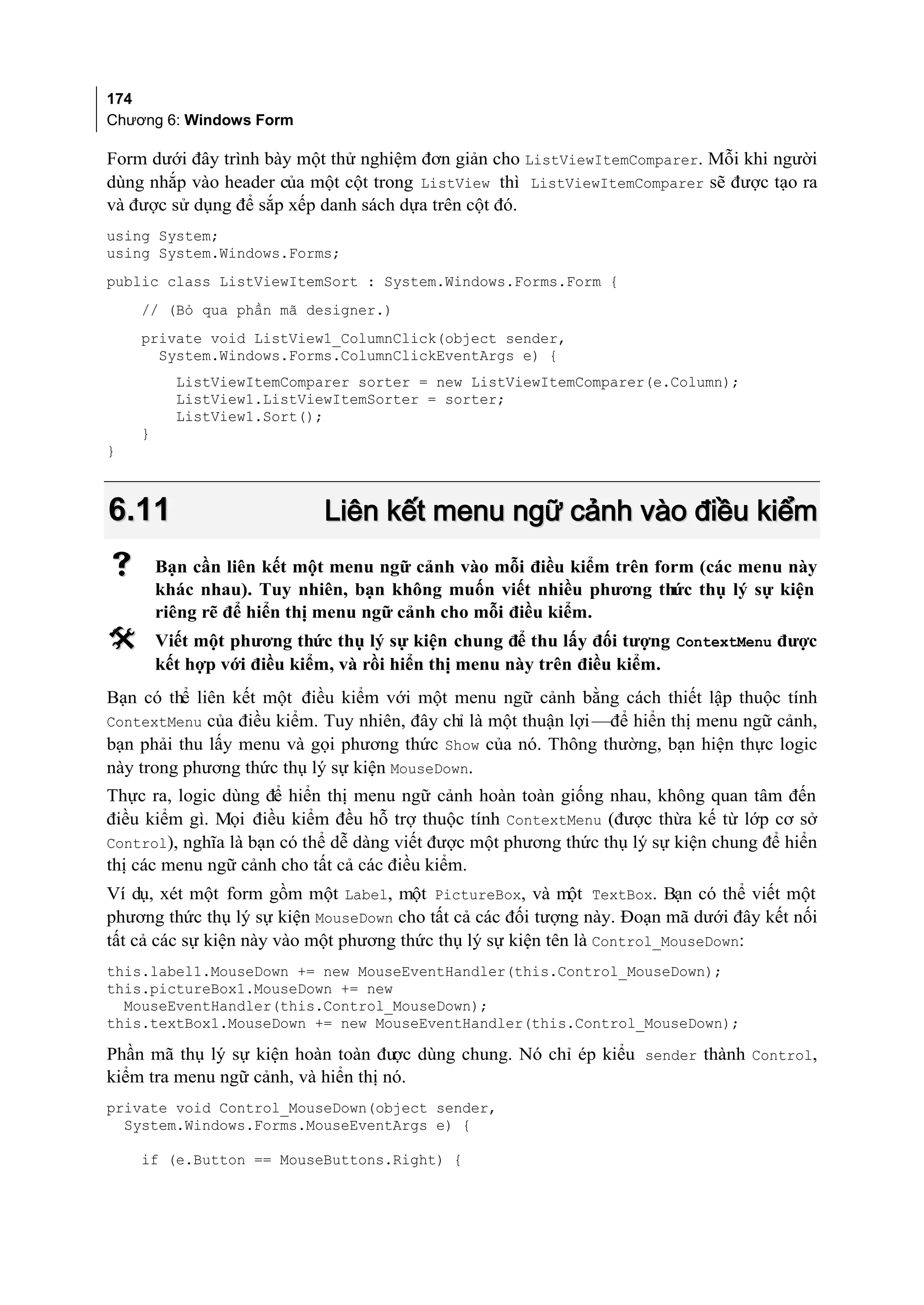 174
Chương 6: Windows Form

Form dưới đây trình bày một thử nghiệm đơn giản cho ListViewItemComparer. Mỗi khi người
dùng nhắp vào header của một cột trong ListView thì ListViewItemComparer sẽ được tạo ra
và được sử dụng để sắp xếp danh sách dựa trên cột đó.
using System;
using System.Windows.Forms;
public class ListViewItemSort : System.Windows.Forms.Form {
    // (Bỏ qua phần mã designer.)
    private void ListView1_ColumnClick(object sender,
      System.Windows.Forms.ColumnClickEventArgs e) {
          ListViewItemComparer sorter = new ListViewItemComparer(e.Column);
          ListView1.ListViewItemSorter = sorter;
          ListView1.Sort();
    }
}



6.11                        Liên kết menu ngữ cảnh vào điều kiểm
       Bạn cần liên kết một menu ngữ cảnh vào mỗi điều kiểm trên form (các menu này
        khác nhau). Tuy nhiên, bạn không muốn viết nhiều phương thức thụ lý sự kiện
        riêng rẽ để hiển thị menu ngữ cảnh cho mỗi điều kiểm.
       Viết một phương thức thụ lý sự kiện chung để thu lấy đối tượng ContextMenu được
        kết hợp với điều kiểm, và rồi hiển thị menu này trên điều kiểm.
Bạn có thể liên kết một điều kiểm với một menu ngữ cảnh bằng cách thiết lập thuộc tính
ContextMenu của điều kiểm. Tuy nhiên, đây chỉ là một thuận lợi —để hiển thị menu ngữ cảnh,
bạn phải thu lấy menu và gọi phương thức Show của nó. Thông thường, bạn hiện thực logic
này trong phương thức thụ lý sự kiện MouseDown.
Thực ra, logic dùng để hiển thị menu ngữ cảnh hoàn toàn giống nhau, không quan tâm đến
điều kiểm gì. Mọi điều kiểm đều hỗ trợ thuộc tính ContextMenu (được thừa kế từ lớp cơ sở
Control), nghĩa là bạn có thể dễ dàng viết được một phương thức thụ lý sự kiện chung để hiển
thị các menu ngữ cảnh cho tất cả các điều kiểm.
Ví dụ, xét một form gồm một Label, một PictureBox, và một TextBox. Bạn có thể viết một
phương thức thụ lý sự kiện MouseDown cho tất cả các đối tượng này. Đoạn mã dưới đây kết nối
tất cả các sự kiện này vào một phương thức thụ lý sự kiện tên là Control_MouseDown:
this.label1.MouseDown += new MouseEventHandler(this.Control_MouseDown);
this.pictureBox1.MouseDown += new
  MouseEventHandler(this.Control_MouseDown);
this.textBox1.MouseDown += new MouseEventHandler(this.Control_MouseDown);

Phần mã thụ lý sự kiện hoàn toàn đư dùng chung. Nó chỉ ép kiểu sender thành Control,
                                     ợc
kiểm tra menu ngữ cảnh, và hiển thị nó.
private void Control_MouseDown(object sender,
  System.Windows.Forms.MouseEventArgs e) {

    if (e.Button == MouseButtons.Right) {
 