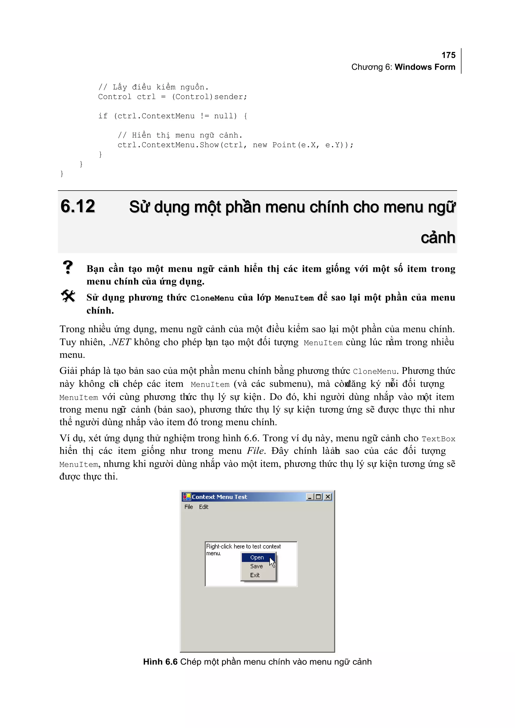 175
                                                                 Chương 6: Windows Form

          // Lấy điều kiểm nguồn.
          Control ctrl = (Control)sender;

          if (ctrl.ContextMenu != null) {

              // Hiển thị menu ngữ cảnh.
              ctrl.ContextMenu.Show(ctrl, new Point(e.X, e.Y));
          }
    }
}



6.12            Sử dụng một phần menu chính cho menu ngữ
                                                                                 cảnh
       Bạn cần tạo một menu ngữ cảnh hiển thị các item giống với một số item trong
        menu chính của ứng dụng.
       Sử dụng phương thức CloneMenu của lớp MenuItem để sao lại một phần của menu
        chính.
Trong nhiều ứng dụng, menu ngữ cảnh của một điều kiểm sao lại một phần của menu chính.
Tuy nhiên, .NET không cho phép b tạo một đối tượng MenuItem cùng lúc nằm trong nhiều
                                ạn
menu.
Giải pháp là tạo bản sao của một phần menu chính bằng phương thức CloneMenu. Phương thức
này không ch chép các item MenuItem (và các submenu), mà còn
              ỉ                                                 đăng ký m đối tượng
                                                                          ỗi
MenuItem với cùng phương thức thụ lý sự kiện . Do đó, khi người dùng nhắp vào một item
trong menu ngữ cảnh (bản sao), phương thức thụ lý sự kiện tương ứng sẽ được thực thi như
thể người dùng nhắp vào item đó trong menu chính.
Ví dụ, xét ứng dụng thử nghiệm trong hình 6.6. Trong ví dụ này, menu ngữ cảnh cho TextBox
hiển thị các item giống như trong menu File. Đây chính là ản sao của các đối tượng
                                                                b
MenuItem, nhưng khi người dùng nhắp vào một item, phương thức thụ lý sự kiện tương ứng sẽ
được thực thi.




                   Hình 6.6 Chép một phần menu chính vào menu ngữ cảnh
 