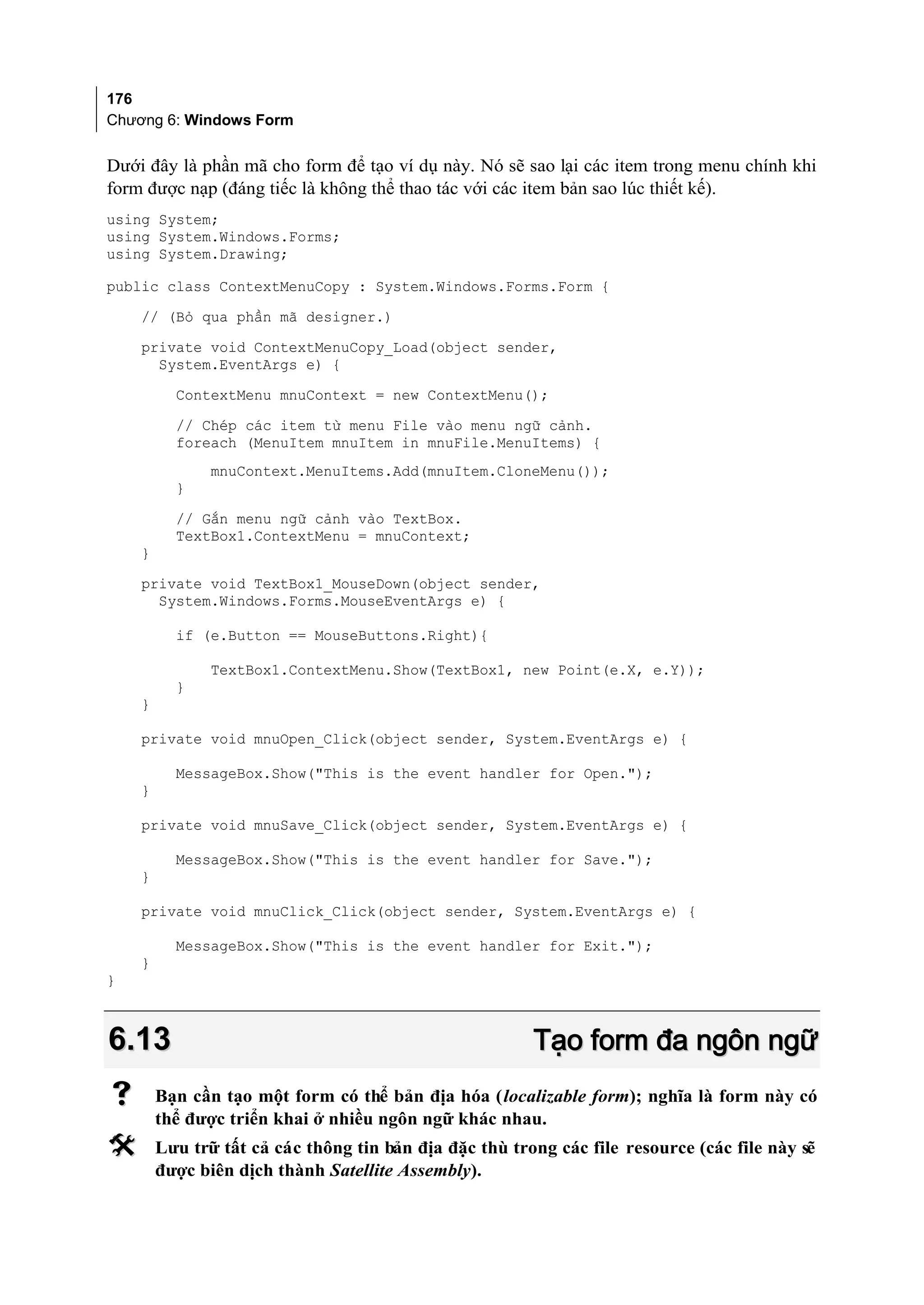 176
Chương 6: Windows Form


Dưới đây là phần mã cho form để tạo ví dụ này. Nó sẽ sao lại các item trong menu chính khi
form được nạp (đáng tiếc là không thể thao tác với các item bản sao lúc thiết kế).
using System;
using System.Windows.Forms;
using System.Drawing;

public class ContextMenuCopy : System.Windows.Forms.Form {
    // (Bỏ qua phần mã designer.)
    private void ContextMenuCopy_Load(object sender,
      System.EventArgs e) {
          ContextMenu mnuContext = new ContextMenu();
          // Chép các item từ menu File vào menu ngữ cảnh.
          foreach (MenuItem mnuItem in mnuFile.MenuItems) {
               mnuContext.MenuItems.Add(mnuItem.CloneMenu());
          }
          // Gắn menu ngữ cảnh vào TextBox.
          TextBox1.ContextMenu = mnuContext;
    }
    private void TextBox1_MouseDown(object sender,
      System.Windows.Forms.MouseEventArgs e) {

          if (e.Button == MouseButtons.Right){

               TextBox1.ContextMenu.Show(TextBox1, new Point(e.X, e.Y));
          }
    }

    private void mnuOpen_Click(object sender, System.EventArgs e) {

          MessageBox.Show("This is the event handler for Open.");
    }

    private void mnuSave_Click(object sender, System.EventArgs e) {

          MessageBox.Show("This is the event handler for Save.");
    }

    private void mnuClick_Click(object sender, System.EventArgs e) {

          MessageBox.Show("This is the event handler for Exit.");
    }
}



6.13                                                    Tạo form đa ngôn ngữ
       Bạn cần tạo một form có thể bản địa hóa (localizable form); nghĩa là form này có
        thể được triển khai ở nhiều ngôn ngữ khác nhau.
       Lưu trữ tất cả các thông tin bản địa đặc thù trong các file resource (các file này sẽ
        được biên dịch thành Satellite Assembly).
 