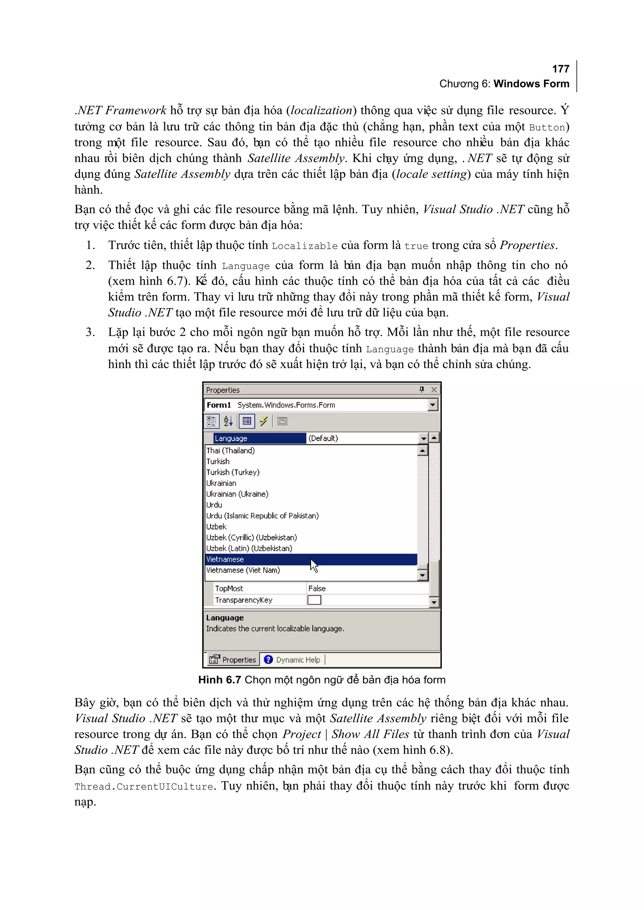 177
                                                                      Chương 6: Windows Form

.NET Framework hỗ trợ sự bản địa hóa (localization) thông qua việc sử dụng file resource. Ý
tưởng cơ bản là lưu trữ các thông tin bản địa đặc thù (chẳng hạn, phần text của một Button)
trong một file resource. Sau đó, bạn có thể tạo nhiều file resource cho nhiều bản địa khác
nhau rồi biên dịch chúng thành Satellite Assembly. Khi chạy ứng dụng, . NET sẽ tự động sử
dụng đúng Satellite Assembly dựa trên các thiết lập bản địa (locale setting) của máy tính hiện
hành.
Bạn có thể đọc và ghi các file resource bằng mã lệnh. Tuy nhiên, Visual Studio .NET cũng hỗ
trợ việc thiết kế các form được bản địa hóa:
  1.   Trước tiên, thiết lập thuộc tính Localizable của form là true trong cửa sổ Properties.
  2.   Thiết lập thuộc tính Language của form là bản địa bạn muốn nhập thông tin cho nó
       (xem hình 6.7). K đó, cấu hình các thuộc tính có thể bản địa hóa của tất cả các điều
                        ế
       kiểm trên form. Thay vì lưu trữ những thay đổi này trong phần mã thiết kế form, Visual
       Studio .NET tạo một file resource mới để lưu trữ dữ liệu của bạn.
  3.   Lặp lại bước 2 cho mỗi ngôn ngữ bạn muốn hỗ trợ. Mỗi lần như thế, một file resource
       mới sẽ được tạo ra. Nếu bạn thay đổi thuộc tính Language thành bản địa mà bạn đã cấu
       hình thì các thiết lập trước đó sẽ xuất hiện trở lại, và bạn có thể chỉnh sửa chúng.




                        Hình 6.7 Chọn một ngôn ngữ để bản địa hóa form

Bây giờ, bạn có thể biên dịch và thử nghiệm ứng dụng trên các hệ thống bản địa khác nhau.
Visual Studio .NET sẽ tạo một thư mục và một Satellite Assembly riêng biệt đối với mỗi file
resource trong dự án. Bạn có thể chọn Project | Show All Files từ thanh trình đơn của Visual
Studio .NET để xem các file này được bố trí như thế nào (xem hình 6.8).
Bạn cũng có thể buộc ứng dụng chấp nhận một bản địa cụ thể bằng cách thay đổi thuộc tính
Thread.CurrentUICulture. Tuy nhiên, b phải thay đổi thuộc tính này trước khi form được
                                     ạn
nạp.
 