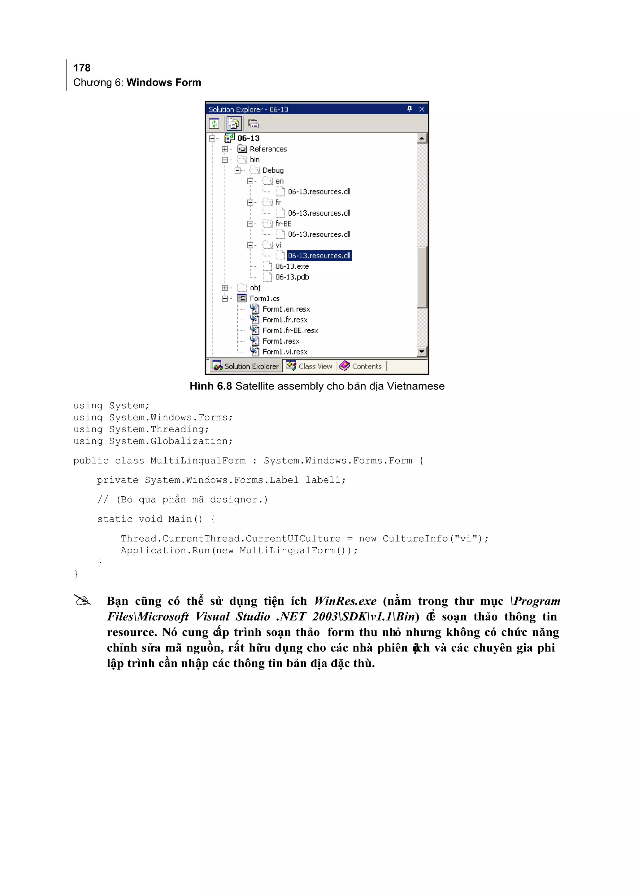 178
Chương 6: Windows Form




                     Hình 6.8 Satellite assembly cho bản địa Vietnamese
using   System;
using   System.Windows.Forms;
using   System.Threading;
using   System.Globalization;
public class MultiLingualForm : System.Windows.Forms.Form {
    private System.Windows.Forms.Label label1;
    // (Bỏ qua phần mã designer.)
    static void Main() {
          Thread.CurrentThread.CurrentUICulture = new CultureInfo("vi");
          Application.Run(new MultiLingualForm());
    }
}

       Bạn cũng có thể sử dụng tiện ích WinRes.exe (nằm trong thư mục Program
        FilesMicrosoft Visual Studio .NET 2003SDKv1.1Bin) đ soạn thảo thông tin
                                                               ể
        resource. Nó cung c trình soạn thảo form thu nhỏ nhưng không có chức năng
                            ấp
        chỉnh sửa mã nguồn, rất hữu dụng cho các nhà phiên d và các chuyên gia phi
                                                            ịch
        lập trình cần nhập các thông tin bản địa đặc thù.
 