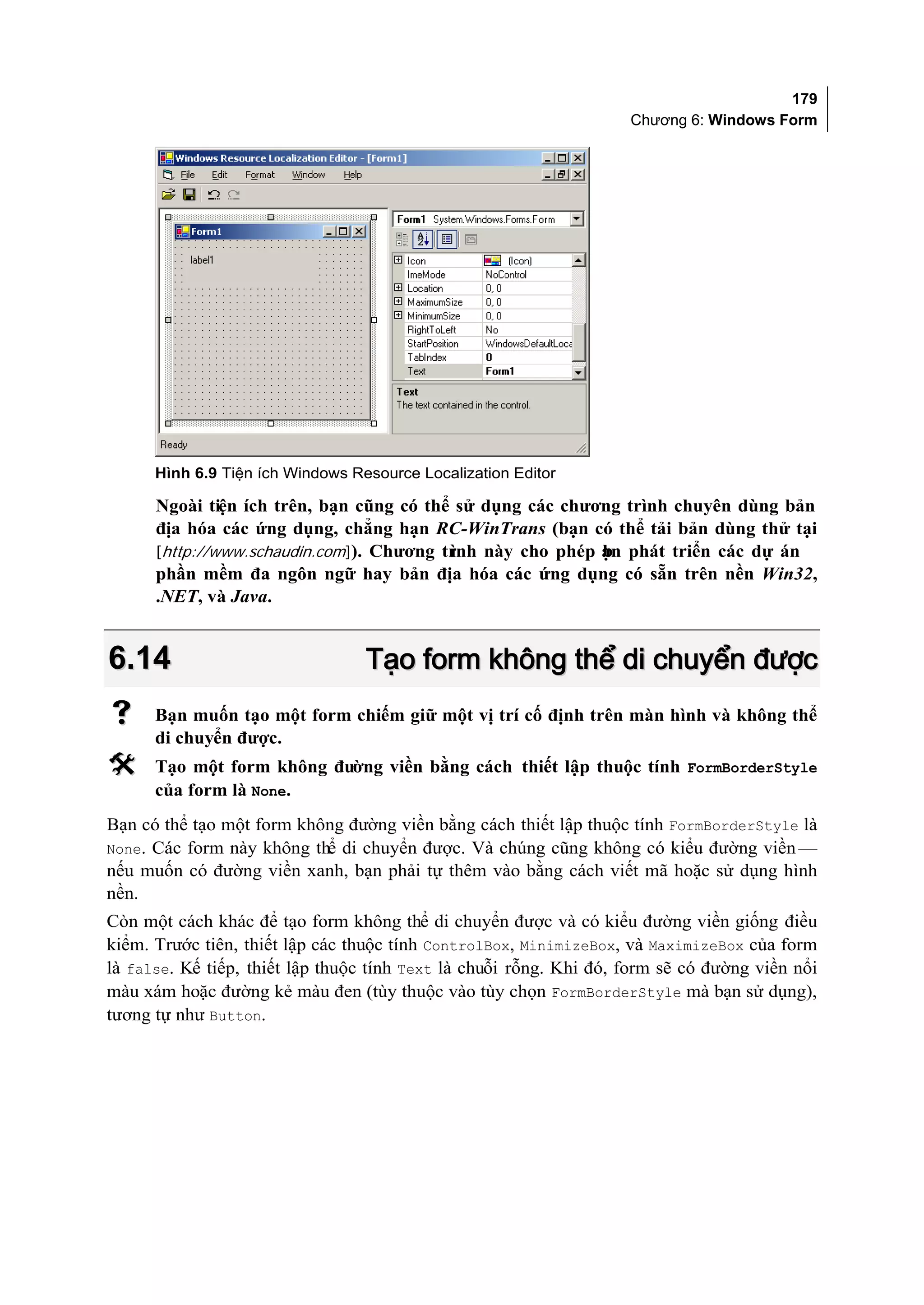 179
                                                                    Chương 6: Windows Form




      Hình 6.9 Tiện ích Windows Resource Localization Editor

      Ngoài tiện ích trên, bạn cũng có thể sử dụng các chương trình chuyên dùng bản
      địa hóa các ứng dụng, chẳng hạn RC-WinTrans (bạn có thể tải bản dùng thử tại
      [http://www.schaudin.com]). Chương tr
                                          ình này cho phép ạn phát triển các dự án
                                                           b
      phần mềm đa ngôn ngữ hay bản địa hóa các ứng dụng có sẵn trên nền Win32,
      .NET, và Java.


6.14                              Tạo form không thể di chuyển được
     Bạn muốn tạo một form chiếm giữ một vị trí cố định trên màn hình và không thể
      di chuyển được.
     Tạo một form không đường viền bằng cách thiết lập thuộc tính FormBorderStyle
      của form là None.
Bạn có thể tạo một form không đường viền bằng cách thiết lập thuộc tính FormBorderStyle là
None. Các form này không thể di chuyển được. Và chúng cũng không có kiểu đường viền —
nếu muốn có đường viền xanh, bạn phải tự thêm vào bằng cách viết mã hoặc sử dụng hình
nền.
Còn một cách khác để tạo form không thể di chuyển được và có kiểu đường viền giống điều
kiểm. Trước tiên, thiết lập các thuộc tính ControlBox, MinimizeBox, và MaximizeBox của form
là false. Kế tiếp, thiết lập thuộc tính Text là chuỗi rỗng. Khi đó, form sẽ có đường viền nổi
màu xám hoặc đường kẻ màu đen (tùy thuộc vào tùy chọn FormBorderStyle mà bạn sử dụng),
tương tự như Button.
 