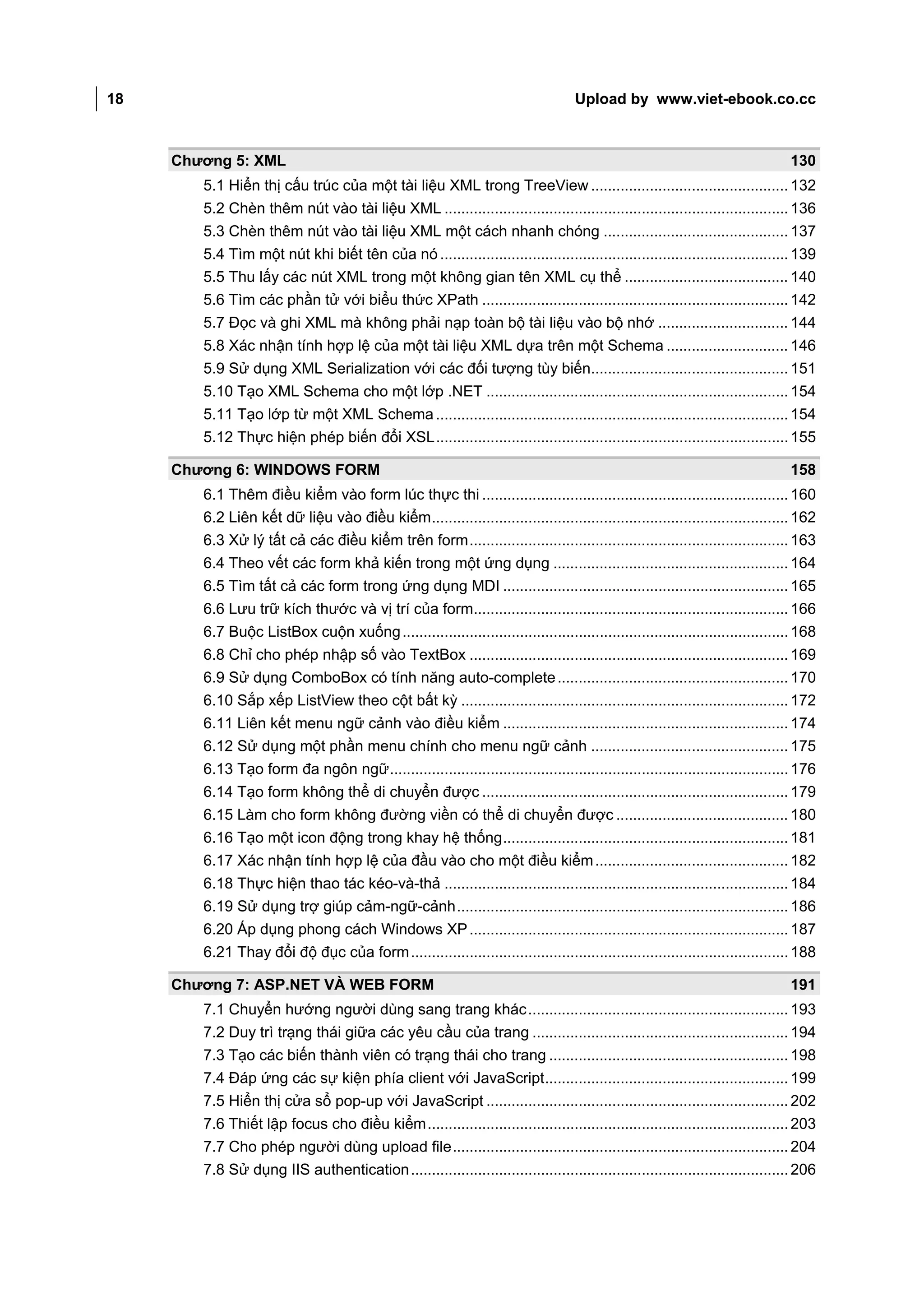 18                                                                                 Upload by www.viet-ebook.co.cc



     Chương 5: XML                                                                                                             130
        5.1 Hiển thị cấu trúc của một tài liệu XML trong TreeView ............................................... 132
        5.2 Chèn thêm nút vào tài liệu XML .................................................................................. 136
        5.3 Chèn thêm nút vào tài liệu XML một cách nhanh chóng ............................................ 137
        5.4 Tìm một nút khi biết tên của nó ................................................................................... 139
        5.5 Thu lấy các nút XML trong một không gian tên XML cụ thể ....................................... 140
        5.6 Tìm các phần tử với biểu thức XPath ......................................................................... 142
        5.7 Đọc và ghi XML mà không phải nạp toàn bộ tài liệu vào bộ nhớ ............................... 144
        5.8 Xác nhận tính hợp lệ của một tài liệu XML dựa trên một Schema ............................. 146
        5.9 Sử dụng XML Serialization với các đối tượng tùy biến............................................... 151
        5.10 Tạo XML Schema cho một lớp .NET ........................................................................ 154
        5.11 Tạo lớp từ một XML Schema .................................................................................... 154
        5.12 Thực hiện phép biến đổi XSL .................................................................................... 155

     Chương 6: WINDOWS FORM                                                                                                    158
        6.1 Thêm điều kiểm vào form lúc thực thi ......................................................................... 160
        6.2 Liên kết dữ liệu vào điều kiểm ..................................................................................... 162
        6.3 Xử lý tất cả các điều kiểm trên form ............................................................................ 163
        6.4 Theo vết các form khả kiến trong một ứng dụng ........................................................ 164
        6.5 Tìm tất cả các form trong ứng dụng MDI .................................................................... 165
        6.6 Lưu trữ kích thước và vị trí của form........................................................................... 166
        6.7 Buộc ListBox cuộn xuống ............................................................................................ 168
        6.8 Chỉ cho phép nhập số vào TextBox ............................................................................ 169
        6.9 Sử dụng ComboBox có tính năng auto-complete ....................................................... 170
        6.10 Sắp xếp ListView theo cột bất kỳ .............................................................................. 172
        6.11 Liên kết menu ngữ cảnh vào điều kiểm .................................................................... 174
        6.12 Sử dụng một phần menu chính cho menu ngữ cảnh ............................................... 175
        6.13 Tạo form đa ngôn ngữ ............................................................................................... 176
        6.14 Tạo form không thể di chuyển được ......................................................................... 179
        6.15 Làm cho form không đường viền có thể di chuyển được ......................................... 180
        6.16 Tạo một icon động trong khay hệ thống .................................................................... 181
        6.17 Xác nhận tính hợp lệ của đầu vào cho một điều kiểm .............................................. 182
        6.18 Thực hiện thao tác kéo-và-thả .................................................................................. 184
        6.19 Sử dụng trợ giúp cảm-ngữ-cảnh ............................................................................... 186
        6.20 Áp dụng phong cách Windows XP ............................................................................ 187
        6.21 Thay đổi độ đục của form .......................................................................................... 188

     Chương 7: ASP.NET VÀ WEB FORM                                                                                             191
        7.1 Chuyển hướng người dùng sang trang khác .............................................................. 193
        7.2 Duy trì trạng thái giữa các yêu cầu của trang ............................................................. 194
        7.3 Tạo các biến thành viên có trạng thái cho trang ......................................................... 198
        7.4 Đáp ứng các sự kiện phía client với JavaScript .......................................................... 199
        7.5 Hiển thị cửa sổ pop-up với JavaScript ........................................................................ 202
        7.6 Thiết lập focus cho điều kiểm ...................................................................................... 203
        7.7 Cho phép người dùng upload file ................................................................................ 204
        7.8 Sử dụng IIS authentication .......................................................................................... 206
 