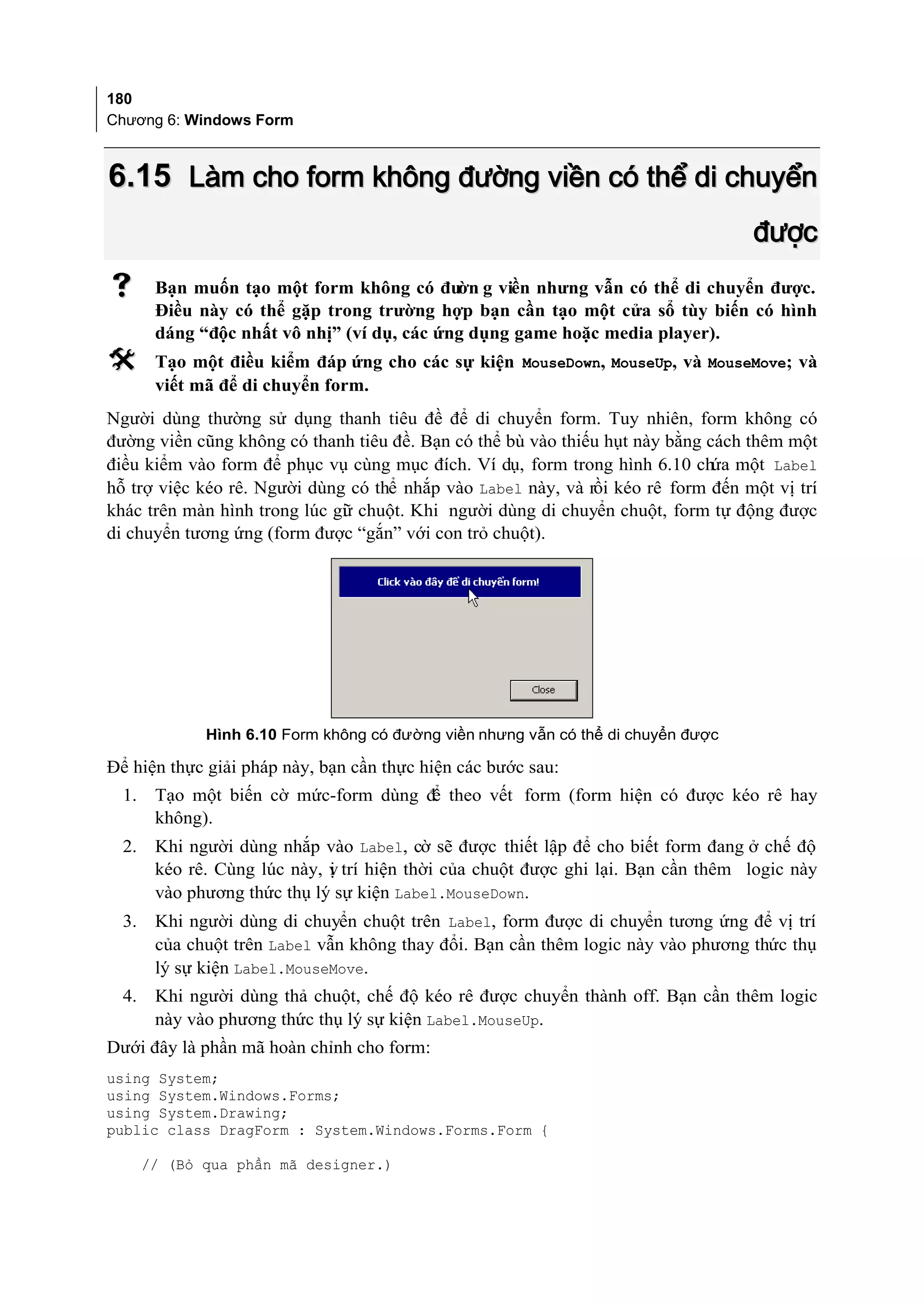 180
Chương 6: Windows Form



6.15 Làm cho form không đường viền có thể di chuyển
                                                                                   được
       Bạn muốn tạo một form không có đư g viền nhưng vẫn có thể di chuyển được.
                                             ờn
        Điều này có thể gặp trong trường hợp bạn cần tạo một cửa sổ tùy biến có hình
        dáng “độc nhất vô nhị” (ví dụ, các ứng dụng game hoặc media player).
       Tạo một điều kiểm đáp ứng cho các sự kiện MouseDown, MouseUp, và MouseMove; và
        viết mã để di chuyển form.
Người dùng thường sử dụng thanh tiêu đề để di chuyển form. Tuy nhiên, form không có
đường viền cũng không có thanh tiêu đề. Bạn có thể bù vào thiếu hụt này bằng cách thêm một
điều kiểm vào form để phục vụ cùng mục đích. Ví dụ, form trong hình 6.10 chứa một Label
hỗ trợ việc kéo rê. Người dùng có thể nhắp vào Label này, và rồi kéo rê form đến một vị trí
khác trên màn hình trong lúc gi chuột. Khi người dùng di chuyển chuột, form tự động được
                              ữ
di chuyển tương ứng (form được “gắn” với con trỏ chuột).




              Hình 6.10 Form không có đường viền nhưng vẫn có thể di chuyển được

Để hiện thực giải pháp này, bạn cần thực hiện các bước sau:
  1.    Tạo một biến cờ mức-form dùng đ theo vết form (form hiện có được kéo rê hay
                                       ể
        không).
  2.    Khi người dùng nhắp vào Label, cờ sẽ được thiết lập để cho biết form đang ở chế độ
        kéo rê. Cùng lúc này, v trí hiện thời của chuột được ghi lại. Bạn cần thêm logic này
                              ị
        vào phương thức thụ lý sự kiện Label.MouseDown.
  3.    Khi người dùng di chuyển chuột trên Label, form được di chuyển tương ứng để vị trí
        của chuột trên Label vẫn không thay đổi. Bạn cần thêm logic này vào phương thức thụ
        lý sự kiện Label.MouseMove.
  4.    Khi người dùng thả chuột, chế độ kéo rê được chuyển thành off. Bạn cần thêm logic
        này vào phương thức thụ lý sự kiện Label.MouseUp.
Dưới đây là phần mã hoàn chỉnh cho form:
using System;
using System.Windows.Forms;
using System.Drawing;
public class DragForm : System.Windows.Forms.Form {

       // (Bỏ qua phần mã designer.)
 