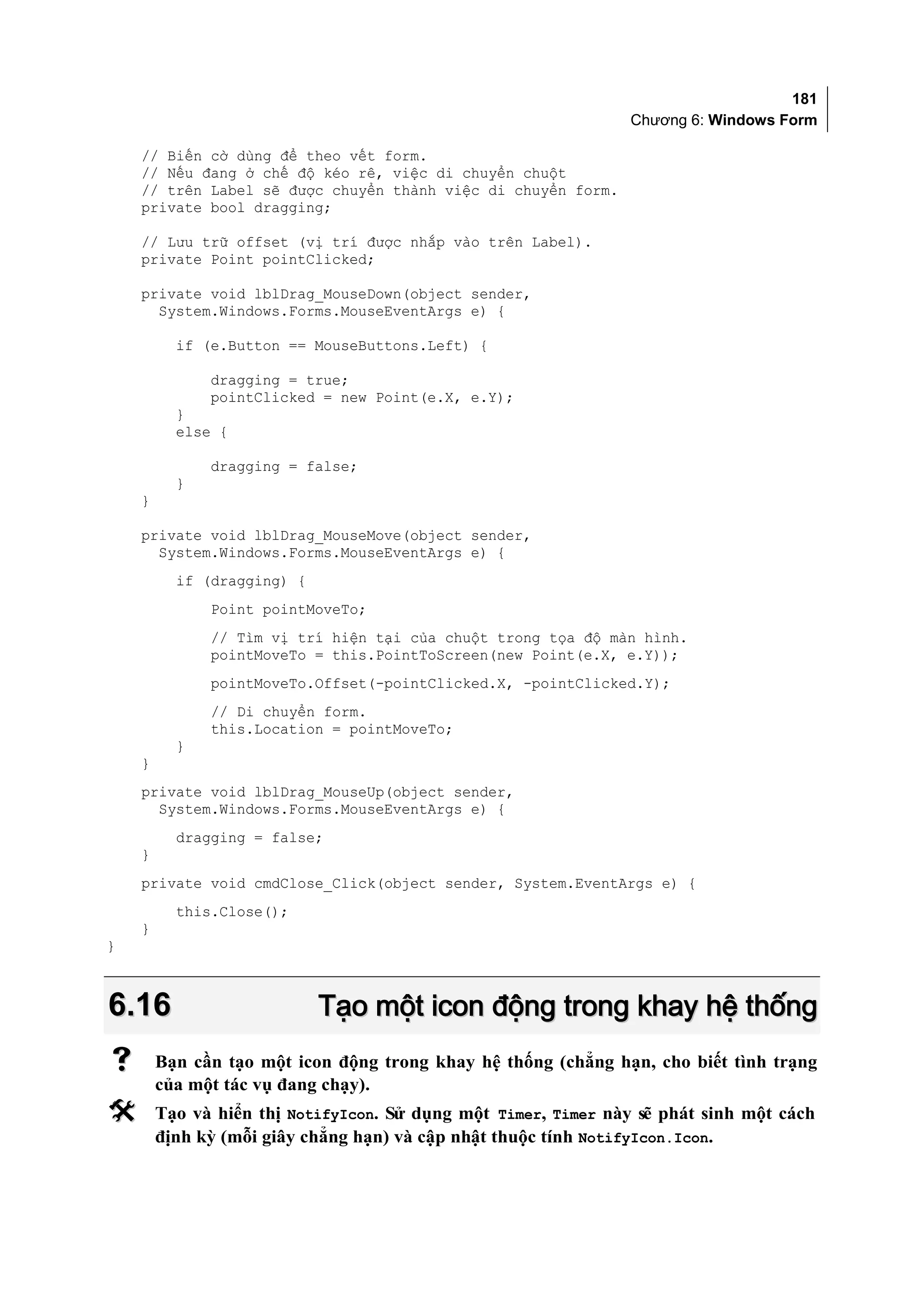 181
                                                                Chương 6: Windows Form

    // Biến cờ dùng để theo vết form.
    // Nếu đang ở chế độ kéo rê, việc di chuyển chuột
    // trên Label sẽ được chuyển thành việc di chuyển form.
    private bool dragging;

    // Lưu trữ offset (vị trí được nhắp vào trên Label).
    private Point pointClicked;

    private void lblDrag_MouseDown(object sender,
      System.Windows.Forms.MouseEventArgs e) {

          if (e.Button == MouseButtons.Left) {

              dragging = true;
              pointClicked = new Point(e.X, e.Y);
          }
          else {

              dragging = false;
          }
    }

    private void lblDrag_MouseMove(object sender,
      System.Windows.Forms.MouseEventArgs e) {
          if (dragging) {
              Point pointMoveTo;
              // Tìm vị trí hiện tại của chuột trong tọa độ màn hình.
              pointMoveTo = this.PointToScreen(new Point(e.X, e.Y));
              pointMoveTo.Offset(-pointClicked.X, -pointClicked.Y);
              // Di chuyển form.
              this.Location = pointMoveTo;
          }
    }
    private void lblDrag_MouseUp(object sender,
      System.Windows.Forms.MouseEventArgs e) {
          dragging = false;
    }
    private void cmdClose_Click(object sender, System.EventArgs e) {
          this.Close();
    }
}



6.16                        Tạo một icon động trong khay hệ thống
       Bạn cần tạo một icon động trong khay hệ thống (chẳng hạn, cho biết tình trạng
        của một tác vụ đang chạy).
       Tạo và hiển thị NotifyIcon. Sử dụng một Timer, Timer này sẽ phát sinh một cách
        định kỳ (mỗi giây chẳng hạn) và cập nhật thuộc tính NotifyIcon.Icon.
 