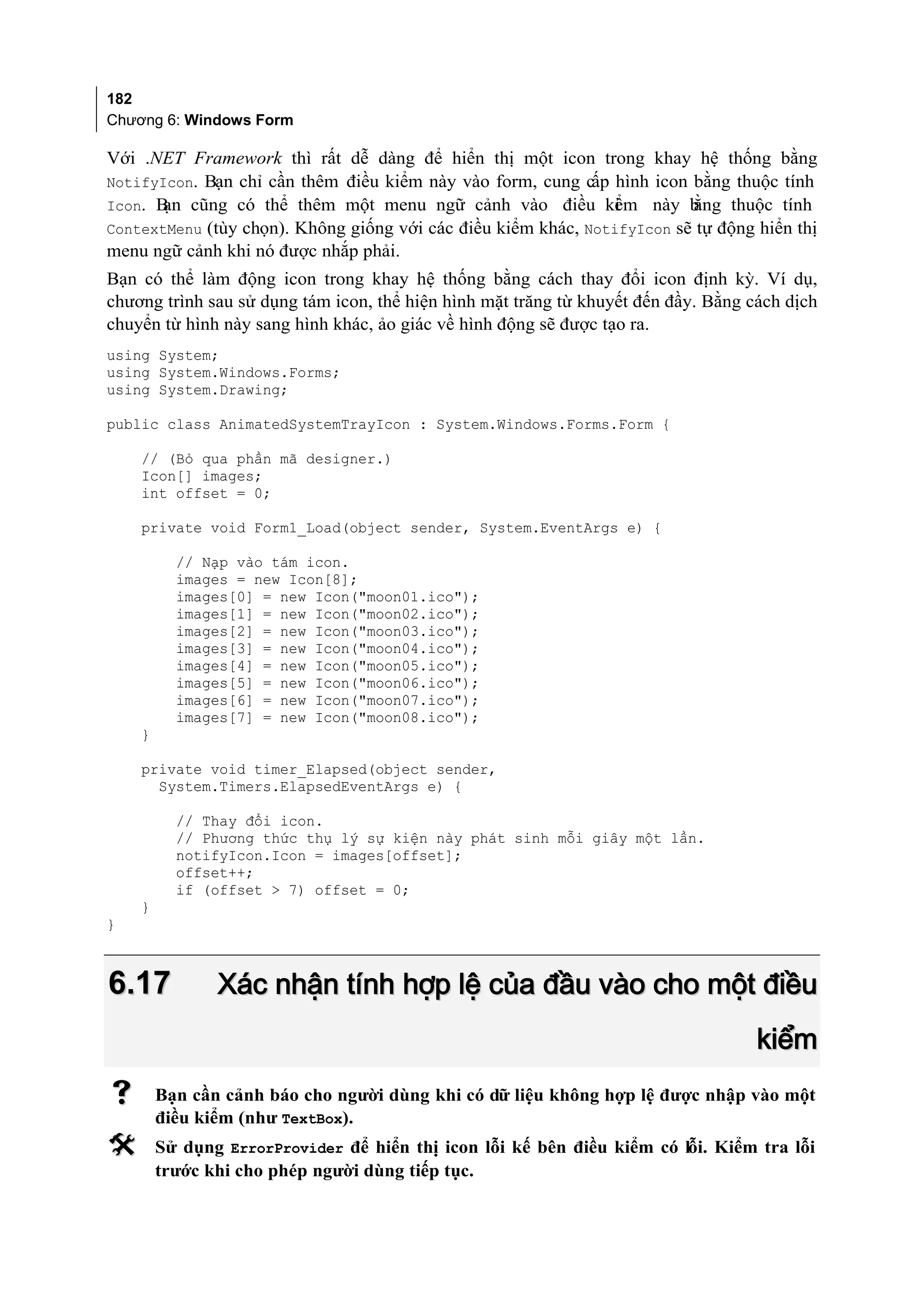 182
Chương 6: Windows Form

Với .NET Framework thì rất dễ dàng để hiển thị một icon trong khay hệ thống bằng
NotifyIcon. Bạn chỉ cần thêm điều kiểm này vào form, cung cấp hình icon bằng thuộc tính
Icon. B cũng có thể thêm một menu ngữ cảnh vào điều ki m này b
       ạn                                                      ể         ằng thuộc tính
ContextMenu (tùy chọn). Không giống với các điều kiểm khác, NotifyIcon sẽ tự động hiển thị
menu ngữ cảnh khi nó được nhắp phải.
Bạn có thể làm động icon trong khay hệ thống bằng cách thay đổi icon định kỳ. Ví dụ,
chương trình sau sử dụng tám icon, thể hiện hình mặt trăng từ khuyết đến đầy. Bằng cách dịch
chuyển từ hình này sang hình khác, ảo giác về hình động sẽ được tạo ra.
using System;
using System.Windows.Forms;
using System.Drawing;

public class AnimatedSystemTrayIcon : System.Windows.Forms.Form {

    // (Bỏ qua phần mã designer.)
    Icon[] images;
    int offset = 0;

    private void Form1_Load(object sender, System.EventArgs e) {

          // Nạp vào tám icon.
          images = new Icon[8];
          images[0] = new Icon("moon01.ico");
          images[1] = new Icon("moon02.ico");
          images[2] = new Icon("moon03.ico");
          images[3] = new Icon("moon04.ico");
          images[4] = new Icon("moon05.ico");
          images[5] = new Icon("moon06.ico");
          images[6] = new Icon("moon07.ico");
          images[7] = new Icon("moon08.ico");
    }

    private void timer_Elapsed(object sender,
      System.Timers.ElapsedEventArgs e) {

          // Thay đổi icon.
          // Phương thức thụ lý sự kiện này phát sinh mỗi giây một lần.
          notifyIcon.Icon = images[offset];
          offset++;
          if (offset > 7) offset = 0;
    }
}



6.17           Xác nhận tính hợp lệ của đầu vào cho một điều
                                                                                    kiểm
       Bạn cần cảnh báo cho người dùng khi có dữ liệu không hợp lệ được nhập vào một
        điều kiểm (như TextBox).
       Sử dụng ErrorProvider để hiển thị icon lỗi kế bên điều kiểm có lỗi. Kiểm tra lỗi
        trước khi cho phép người dùng tiếp tục.
 