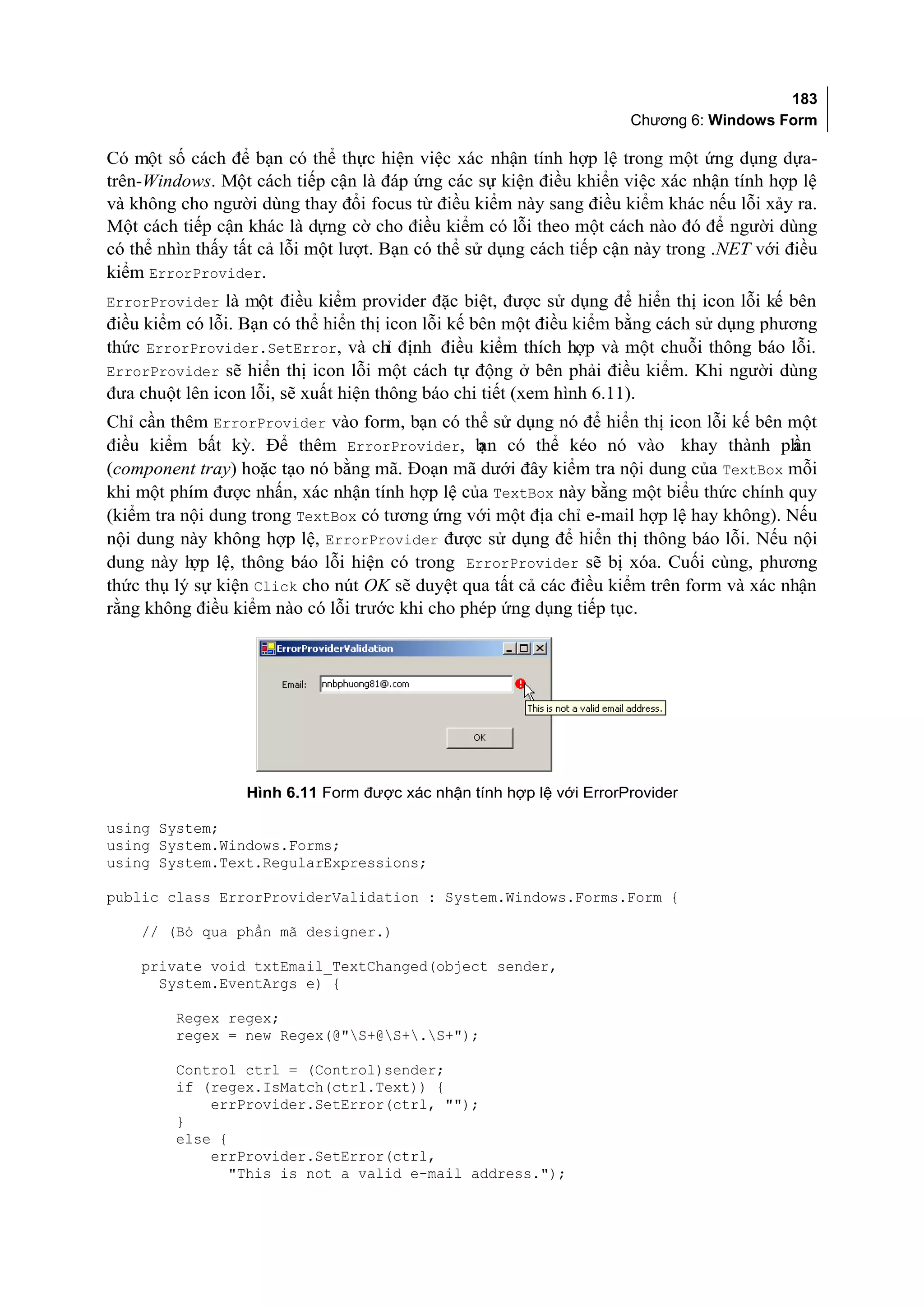 183
                                                                     Chương 6: Windows Form

Có một số cách để bạn có thể thực hiện việc xác nhận tính hợp lệ trong một ứng dụng dựa-
trên-Windows. Một cách tiếp cận là đáp ứng các sự kiện điều khiển việc xác nhận tính hợp lệ
và không cho người dùng thay đổi focus từ điều kiểm này sang điều kiểm khác nếu lỗi xảy ra.
Một cách tiếp cận khác là dựng cờ cho điều kiểm có lỗi theo một cách nào đó để người dùng
có thể nhìn thấy tất cả lỗi một lượt. Bạn có thể sử dụng cách tiếp cận này trong .NET với điều
kiểm ErrorProvider.
ErrorProvider là một điều kiểm provider đặc biệt, được sử dụng để hiển thị icon lỗi kế bên
điều kiểm có lỗi. Bạn có thể hiển thị icon lỗi kế bên một điều kiểm bằng cách sử dụng phương
thức ErrorProvider.SetError, và chỉ định điều kiểm thích hợp và một chuỗi thông báo lỗi.
ErrorProvider sẽ hiển thị icon lỗi một cách tự động ở bên phải điều kiểm. Khi người dùng
đưa chuột lên icon lỗi, sẽ xuất hiện thông báo chi tiết (xem hình 6.11).
Chỉ cần thêm ErrorProvider vào form, bạn có thể sử dụng nó để hiển thị icon lỗi kế bên một
điều kiểm bất kỳ. Để thêm ErrorProvider, b có thể kéo nó vào khay thành ph
                                                ạn                                       ần
(component tray) hoặc tạo nó bằng mã. Đoạn mã dưới đây kiểm tra nội dung của TextBox mỗi
khi một phím được nhấn, xác nhận tính hợp lệ của TextBox này bằng một biểu thức chính quy
(kiểm tra nội dung trong TextBox có tương ứng với một địa chỉ e-mail hợp lệ hay không). Nếu
nội dung này không hợp lệ, ErrorProvider được sử dụng để hiển thị thông báo lỗi. Nếu nội
dung này h lệ, thông báo lỗi hiện có trong ErrorProvider sẽ bị xóa. Cuối cùng, phương
           ợp
thức thụ lý sự kiện Click cho nút OK sẽ duyệt qua tất cả các điều kiểm trên form và xác nhận
rằng không điều kiểm nào có lỗi trước khi cho phép ứng dụng tiếp tục.




                  Hình 6.11 Form được xác nhận tính hợp lệ với ErrorProvider

using System;
using System.Windows.Forms;
using System.Text.RegularExpressions;

public class ErrorProviderValidation : System.Windows.Forms.Form {

    // (Bỏ qua phần mã designer.)

    private void txtEmail_TextChanged(object sender,
      System.EventArgs e) {

         Regex regex;
         regex = new Regex(@"S+@S+.S+");

         Control ctrl = (Control)sender;
         if (regex.IsMatch(ctrl.Text)) {
             errProvider.SetError(ctrl, "");
         }
         else {
             errProvider.SetError(ctrl,
                "This is not a valid e-mail address.");
 