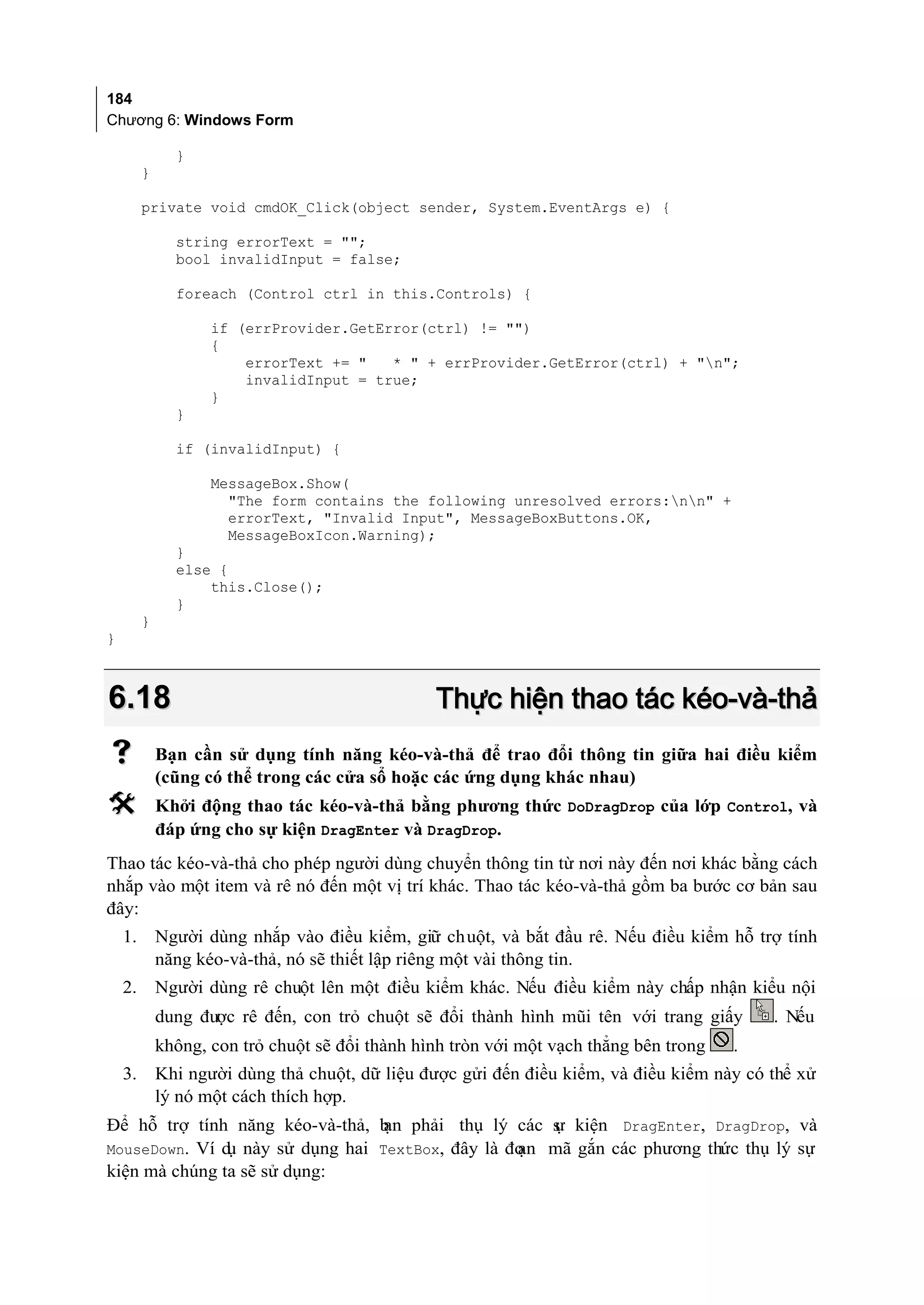 184
Chương 6: Windows Form

               }
         }

         private void cmdOK_Click(object sender, System.EventArgs e) {

               string errorText = "";
               bool invalidInput = false;

               foreach (Control ctrl in this.Controls) {

                    if (errProvider.GetError(ctrl) != "")
                    {
                        errorText += "   * " + errProvider.GetError(ctrl) + "n";
                        invalidInput = true;
                    }
               }

               if (invalidInput) {

                    MessageBox.Show(
                      "The form contains the following unresolved errors:nn" +
                      errorText, "Invalid Input", MessageBoxButtons.OK,
                      MessageBoxIcon.Warning);
               }
               else {
                   this.Close();
               }
         }
}



6.18                                             Thực hiện thao tác kéo-và-thả
            Bạn cần sử dụng tính năng kéo-và-thả để trao đổi thông tin giữa hai điều kiểm
             (cũng có thể trong các cửa sổ hoặc các ứng dụng khác nhau)
            Khởi động thao tác kéo-và-thả bằng phương thức DoDragDrop của lớp Control, và
             đáp ứng cho sự kiện DragEnter và DragDrop.
Thao tác kéo-và-thả cho phép người dùng chuyển thông tin từ nơi này đến nơi khác bằng cách
nhắp vào một item và rê nó đến một vị trí khác. Thao tác kéo-và-thả gồm ba bước cơ bản sau
đây:
    1.       Người dùng nhắp vào điều kiểm, giữ chuột, và bắt đầu rê. Nếu điều kiểm hỗ trợ tính
             năng kéo-và-thả, nó sẽ thiết lập riêng một vài thông tin.
    2.       Người dùng rê chuột lên một điều kiểm khác. Nếu điều kiểm này chấp nhận kiểu nội
             dung được rê đến, con trỏ chuột sẽ đổi thành hình mũi tên với trang giấy       . Nếu
             không, con trỏ chuột sẽ đổi thành hình tròn với một vạch thẳng bên trong   .
    3.       Khi người dùng thả chuột, dữ liệu được gửi đến điều kiểm, và điều kiểm này có thể xử
             lý nó một cách thích hợp.
Để hỗ trợ tính năng kéo-và-thả, b phải thụ lý các s kiện DragEnter, DragDrop, và
                                 ạn                 ự
MouseDown. Ví d này sử dụng hai TextBox, đây là đo
               ụ                                 ạn mã gắn các phương thức thụ lý sự
kiện mà chúng ta sẽ sử dụng:
 