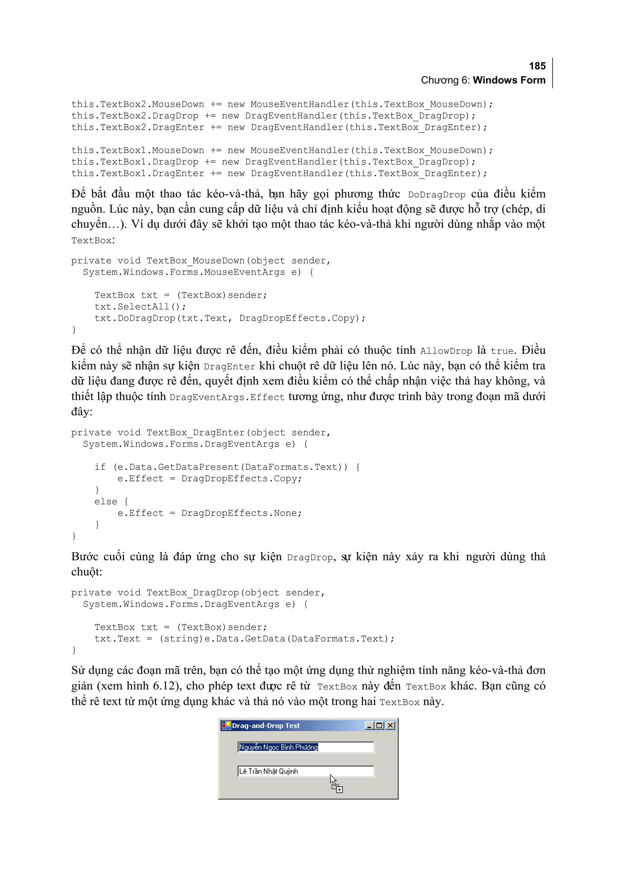 185
                                                                   Chương 6: Windows Form

this.TextBox2.MouseDown += new MouseEventHandler(this.TextBox_MouseDown);
this.TextBox2.DragDrop += new DragEventHandler(this.TextBox_DragDrop);
this.TextBox2.DragEnter += new DragEventHandler(this.TextBox_DragEnter);

this.TextBox1.MouseDown += new MouseEventHandler(this.TextBox_MouseDown);
this.TextBox1.DragDrop += new DragEventHandler(this.TextBox_DragDrop);
this.TextBox1.DragEnter += new DragEventHandler(this.TextBox_DragEnter);

Để bắt đầu một thao tác kéo-và-thả, bạn hãy gọi phương thức DoDragDrop của điều kiểm
nguồn. Lúc này, bạn cần cung cấp dữ liệu và chỉ định kiểu hoạt động sẽ được hỗ trợ (chép, di
chuyển…). Ví dụ dưới đây sẽ khởi tạo một thao tác kéo-và-thả khi người dùng nhắp vào một
TextBox:
private void TextBox_MouseDown(object sender,
  System.Windows.Forms.MouseEventArgs e) {

    TextBox txt = (TextBox)sender;
    txt.SelectAll();
    txt.DoDragDrop(txt.Text, DragDropEffects.Copy);
}

Để có thể nhận dữ liệu được rê đến, điều kiểm phải có thuộc tính AllowDrop là true. Điều
kiểm này sẽ nhận sự kiện DragEnter khi chuột rê dữ liệu lên nó. Lúc này, bạn có thể kiểm tra
dữ liệu đang được rê đến, quyết định xem điều kiểm có thể chấp nhận việc thả hay không, và
thiết lập thuộc tính DragEventArgs.Effect tương ứng, như được trình bày trong đoạn mã dưới
đây:
private void TextBox_DragEnter(object sender,
  System.Windows.Forms.DragEventArgs e) {

    if (e.Data.GetDataPresent(DataFormats.Text)) {
        e.Effect = DragDropEffects.Copy;
    }
    else {
        e.Effect = DragDropEffects.None;
    }
}

Bước cuối cùng là đáp ứng cho sự kiện DragDrop, sự kiện này xảy ra khi người dùng thả
chuột:
private void TextBox_DragDrop(object sender,
  System.Windows.Forms.DragEventArgs e) {

    TextBox txt = (TextBox)sender;
    txt.Text = (string)e.Data.GetData(DataFormats.Text);
}

Sử dụng các đoạn mã trên, bạn có thể tạo một ứng dụng thử nghiệm tính năng kéo-và-thả đơn
giản (xem hình 6.12), cho phép text đư rê từ TextBox này đến TextBox khác. Bạn cũng có
                                       ợc
thể rê text từ một ứng dụng khác và thả nó vào một trong hai TextBox này.
 