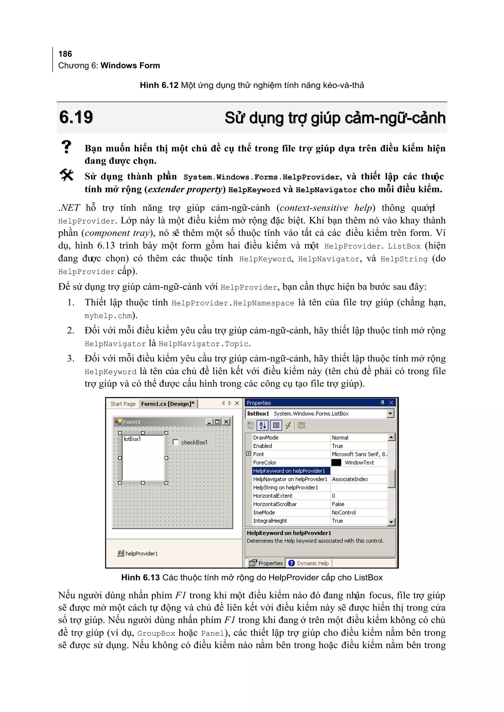 186
Chương 6: Windows Form

                    Hình 6.12 Một ứng dụng thử nghiệm tính năng kéo-và-thả



6.19                                    Sử dụng trợ giúp cảm-ngữ-cảnh
      Bạn muốn hiển thị một chủ đề cụ thể trong file trợ giúp dựa trên điều kiểm hiện
       đang được chọn.
      Sử dụng thành ph  ần System.Windows.Forms.HelpProvider, và thiết lập các thuộc
       tính mở rộng (extender property) HelpKeyword và HelpNavigator cho mỗi điều kiểm.
.NET hỗ trợ tính năng trợ giúp cảm-ngữ-cảnh (context-sensitive help) thông qua l     ớp
HelpProvider. Lớp này là một điều kiểm mở rộng đặc biệt. Khi bạn thêm nó vào khay thành
phần (component tray), nó sẽ thêm một số thuộc tính vào tất cả các điều kiểm trên form. Ví
dụ, hình 6.13 trình bày một form gồm hai điều kiểm và một HelpProvider. ListBox (hiện
đang được chọn) có thêm các thuộc tính HelpKeyword, HelpNavigator, và HelpString (do
HelpProvider cấp).
Để sử dụng trợ giúp cảm-ngữ-cảnh với HelpProvider, bạn cần thực hiện ba bước sau đây:
  1.   Thiết lập thuộc tính HelpProvider.HelpNamespace là tên của file trợ giúp (chẳng hạn,
       myhelp.chm).
  2.   Đối với mỗi điều kiểm yêu cầu trợ giúp cảm-ngữ-cảnh, hãy thiết lập thuộc tính mở rộng
       HelpNavigator là HelpNavigator.Topic.
  3.   Đối với mỗi điều kiểm yêu cầu trợ giúp cảm-ngữ-cảnh, hãy thiết lập thuộc tính mở rộng
       HelpKeyword là tên của chủ đề liên kết với điều kiểm này (tên chủ đề phải có trong file
       trợ giúp và có thể được cấu hình trong các công cụ tạo file trợ giúp).




               Hình 6.13 Các thuộc tính mở rộng do HelpProvider cấp cho ListBox

Nếu người dùng nhấn phím F1 trong khi một điều kiểm nào đó đang nhận focus, file trợ giúp
sẽ được mở một cách tự động và chủ đề liên kết với điều kiểm này sẽ được hiển thị trong cửa
sổ trợ giúp. Nếu người dùng nhấn phím F1 trong khi đang ở trên một điều kiểm không có chủ
đề trợ giúp (ví dụ, GroupBox hoặc Panel), các thiết lập trợ giúp cho điều kiểm nằm bên trong
sẽ được sử dụng. Nếu không có điều kiểm nào nằm bên trong hoặc điều kiểm nằm bên trong
 