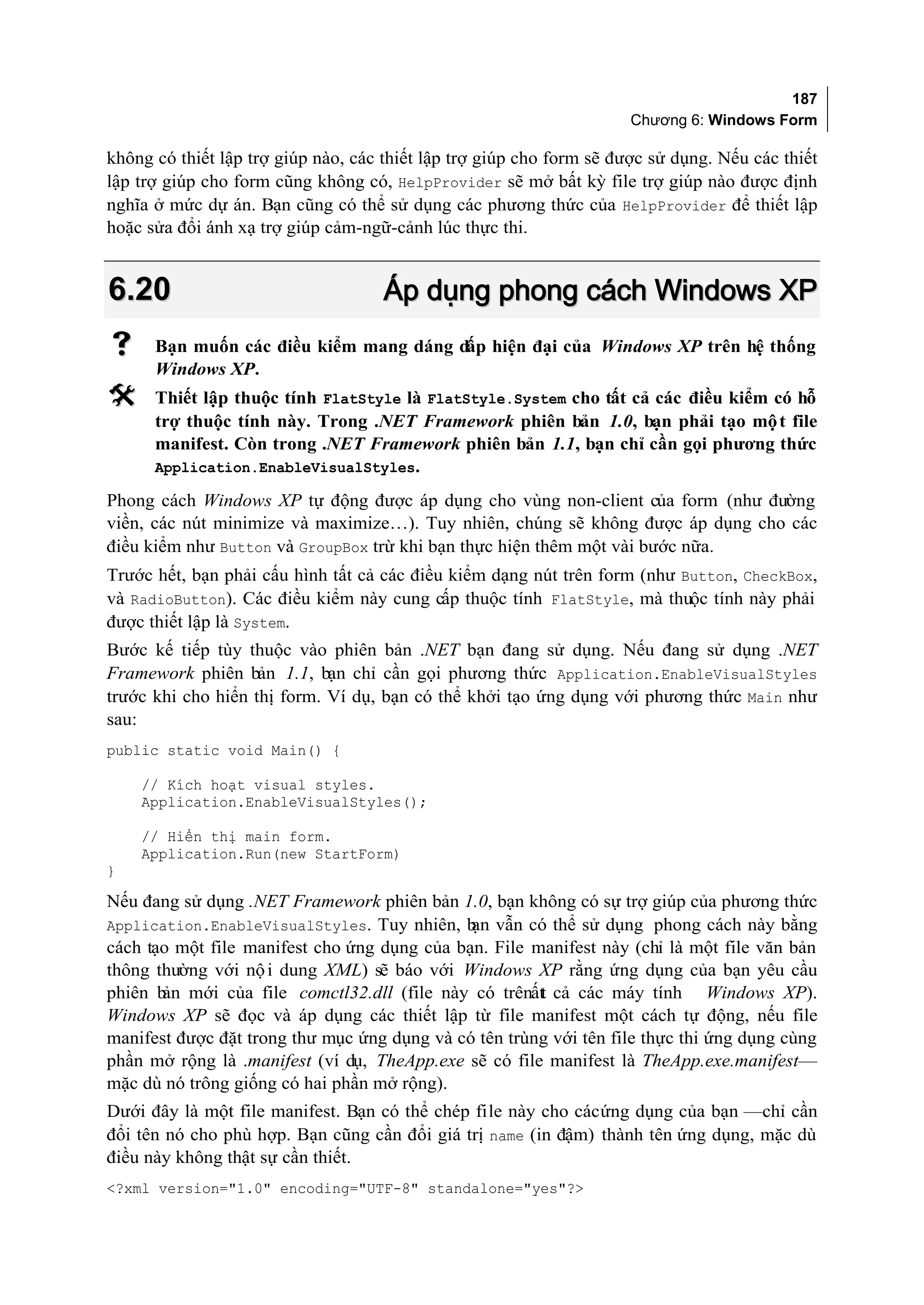 187
                                                                      Chương 6: Windows Form

không có thiết lập trợ giúp nào, các thiết lập trợ giúp cho form sẽ được sử dụng. Nếu các thiết
lập trợ giúp cho form cũng không có, HelpProvider sẽ mở bất kỳ file trợ giúp nào được định
nghĩa ở mức dự án. Bạn cũng có thể sử dụng các phương thức của HelpProvider để thiết lập
hoặc sửa đổi ánh xạ trợ giúp cảm-ngữ-cảnh lúc thực thi.


6.20                                 Áp dụng phong cách Windows XP
     Bạn muốn các điều kiểm mang dáng dấp hiện đại của Windows XP trên hệ thống
      Windows XP.
     Thiết lập thuộc tính FlatStyle là FlatStyle.System cho tất cả các điều kiểm có hỗ
      trợ thuộc tính này. Trong .NET Framework phiên bản 1.0, bạn phải tạo mộ t file
      manifest. Còn trong .NET Framework phiên bản 1.1, bạn chỉ cần gọi phương thức
      Application.EnableVisualStyles.

Phong cách Windows XP tự động được áp dụng cho vùng non-client của form (như đường
viền, các nút minimize và maximize…). Tuy nhiên, chúng sẽ không được áp dụng cho các
điều kiểm như Button và GroupBox trừ khi bạn thực hiện thêm một vài bước nữa.
Trước hết, bạn phải cấu hình tất cả các điều kiểm dạng nút trên form (như Button, CheckBox,
và RadioButton). Các điều kiểm này cung cấp thuộc tính FlatStyle, mà thuộc tính này phải
được thiết lập là System.
Bước kế tiếp tùy thuộc vào phiên bản .NET bạn đang sử dụng. Nếu đang sử dụng .NET
Framework phiên bản 1.1, bạn chỉ cần gọi phương thức Application.EnableVisualStyles
trước khi cho hiển thị form. Ví dụ, bạn có thể khởi tạo ứng dụng với phương thức Main như
sau:
public static void Main() {

    // Kích hoạt visual styles.
    Application.EnableVisualStyles();

    // Hiển thị main form.
    Application.Run(new StartForm)
}

Nếu đang sử dụng .NET Framework phiên bản 1.0, bạn không có sự trợ giúp của phương thức
Application.EnableVisualStyles. Tuy nhiên, b vẫn có thể sử dụng phong cách này bằng
                                              ạn
cách tạo một file manifest cho ứng dụng của bạn. File manifest này (chỉ là một file văn bản
thông thường với nộ i dung XML) sẽ báo với Windows XP rằng ứng dụng của bạn yêu cầu
phiên b mới của file comctl32.dll (file này có trênấtt cả các máy tính Windows XP).
       ản
Windows XP sẽ đọc và áp dụng các thiết lập từ file manifest một cách tự động, nếu file
manifest được đặt trong thư mục ứng dụng và có tên trùng với tên file thực thi ứng dụng cùng
phần mở rộng là .manifest (ví dụ, TheApp.exe sẽ có file manifest là TheApp.exe.manifest—
mặc dù nó trông giống có hai phần mở rộng).
Dưới đây là một file manifest. Bạn có thể chép file này cho các ứng dụng của bạn —chỉ cần
đổi tên nó cho phù hợp. Bạn cũng cần đổi giá trị name (in đậm) thành tên ứng dụng, mặc dù
điều này không thật sự cần thiết.
<?xml version="1.0" encoding="UTF-8" standalone="yes"?>
 