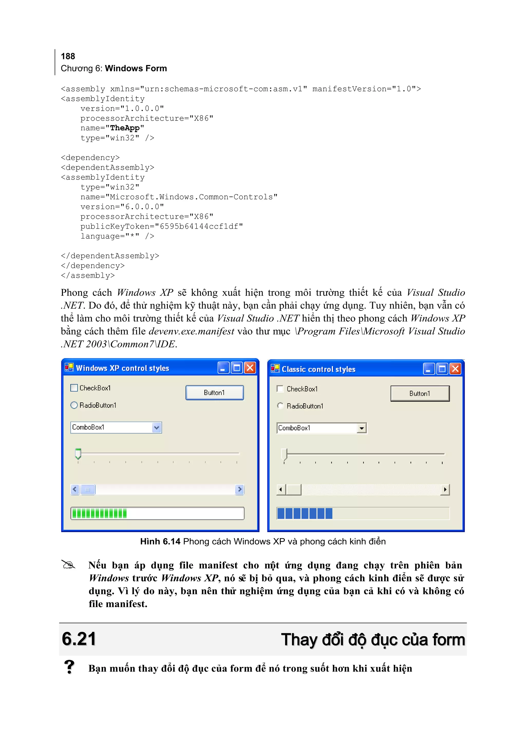 188
Chương 6: Windows Form

<assembly xmlns="urn:schemas-microsoft-com:asm.v1" manifestVersion="1.0">
<assemblyIdentity
    version="1.0.0.0"
    processorArchitecture="X86"
    name="TheApp"
    type="win32" />

<dependency>
<dependentAssembly>
<assemblyIdentity
    type="win32"
    name="Microsoft.Windows.Common-Controls"
    version="6.0.0.0"
    processorArchitecture="X86"
    publicKeyToken="6595b64144ccf1df"
    language="*" />

</dependentAssembly>
</dependency>
</assembly>

Phong cách Windows XP sẽ không xuất hiện trong môi trường thiết kế của Visual Studio
.NET. Do đó, để thử nghiệm kỹ thuật này, bạn cần phải chạy ứng dụng. Tuy nhiên, bạn vẫn có
thể làm cho môi trường thiết kế của Visual Studio .NET hiển thị theo phong cách Windows XP
bằng cách thêm file devenv.exe.manifest vào thư mục Program FilesMicrosoft Visual Studio
.NET 2003Common7IDE.




                 Hình 6.14 Phong cách Windows XP và phong cách kinh điển

     Nếu bạn áp dụng file manifest cho m ứng dụng đang chạy trên phiên bản
                                            ột
      Windows trước Windows XP, nó sẽ bị bỏ qua, và phong cách kinh điển sẽ được sử
      dụng. Vì lý do này, bạn nên thử nghiệm ứng dụng của bạn cả khi có và không có
      file manifest.


6.21                                             Thay đổi độ đục của form
     Bạn muốn thay đổi độ đục của form để nó trong suốt hơn khi xuất hiện
 