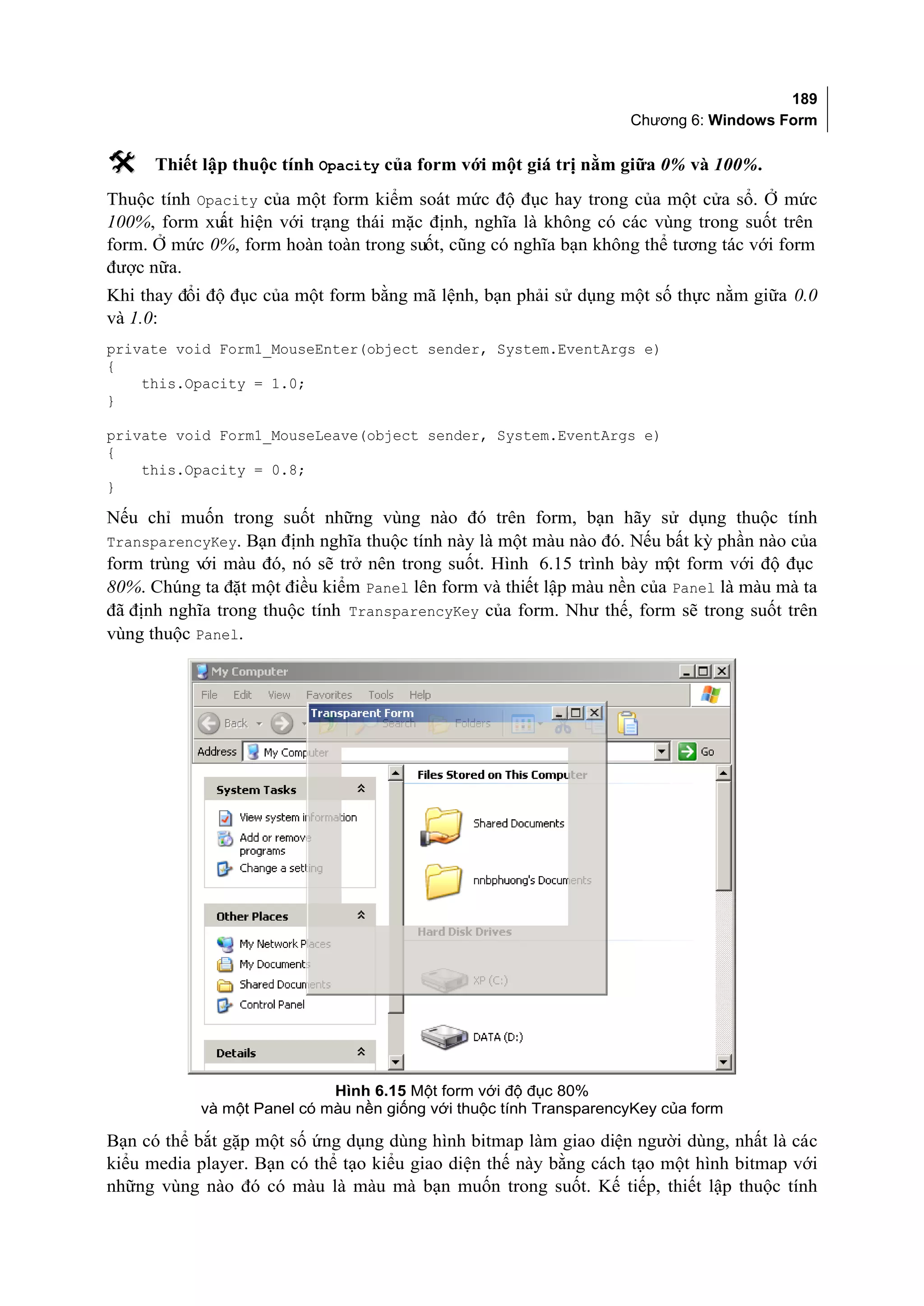 189
                                                                   Chương 6: Windows Form

     Thiết lập thuộc tính Opacity của form với một giá trị nằm giữa 0% và 100%.
Thuộc tính Opacity của một form kiểm soát mức độ đục hay trong của một cửa sổ. Ở mức
100%, form xu hiện với trạng thái mặc định, nghĩa là không có các vùng trong suốt trên
              ất
form. Ở mức 0%, form hoàn toàn trong suốt, cũng có nghĩa bạn không thể tương tác với form
được nữa.
Khi thay đổi độ đục của một form bằng mã lệnh, bạn phải sử dụng một số thực nằm giữa 0.0
và 1.0:
private void Form1_MouseEnter(object sender, System.EventArgs e)
{
    this.Opacity = 1.0;
}

private void Form1_MouseLeave(object sender, System.EventArgs e)
{
    this.Opacity = 0.8;
}

Nếu chỉ muốn trong suốt những vùng nào đó trên form, bạn hãy sử dụng thuộc tính
TransparencyKey. Bạn định nghĩa thuộc tính này là một màu nào đó. Nếu bất kỳ phần nào của
form trùng v màu đó, nó sẽ trở nên trong suốt. Hình 6.15 trình bày m form với độ đục
            ới                                                         ột
80%. Chúng ta đặt một điều kiểm Panel lên form và thiết lập màu nền của Panel là màu mà ta
đã định nghĩa trong thuộc tính TransparencyKey của form. Như thế, form sẽ trong suốt trên
vùng thuộc Panel.




                            Hình 6.15 Một form với độ đục 80%
           và một Panel có màu nền giống với thuộc tính TransparencyKey của form

Bạn có thể bắt gặp một số ứng dụng dùng hình bitmap làm giao diện người dùng, nhất là các
kiểu media player. Bạn có thể tạo kiểu giao diện thế này bằng cách tạo một hình bitmap với
những vùng nào đó có màu là màu mà bạn muốn trong suốt. Kế tiếp, thiết lập thuộc tính
 