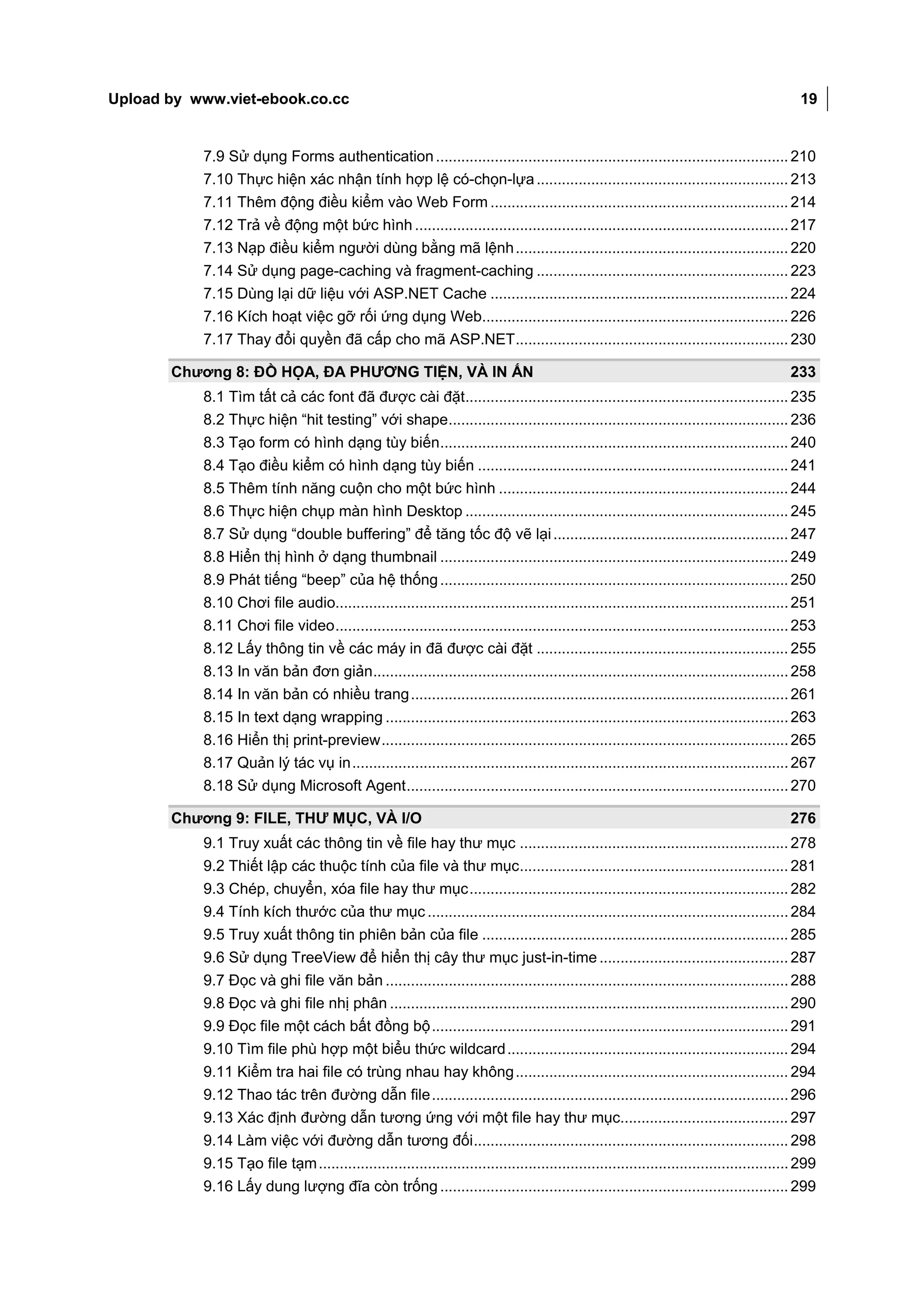 Upload by www.viet-ebook.co.cc                                                                                                               19


           7.9 Sử dụng Forms authentication .................................................................................... 210
           7.10 Thực hiện xác nhận tính hợp lệ có-chọn-lựa ............................................................ 213
           7.11 Thêm động điều kiểm vào Web Form ....................................................................... 214
           7.12 Trả về động một bức hình ......................................................................................... 217
           7.13 Nạp điều kiểm người dùng bằng mã lệnh ................................................................. 220
           7.14 Sử dụng page-caching và fragment-caching ............................................................ 223
           7.15 Dùng lại dữ liệu với ASP.NET Cache ....................................................................... 224
           7.16 Kích hoạt việc gỡ rối ứng dụng Web......................................................................... 226
           7.17 Thay đổi quyền đã cấp cho mã ASP.NET ................................................................. 230

       Chương 8: ĐỒ HỌA, ĐA PHƯƠNG TIỆN, VÀ IN ẤN                                                                                          233
           8.1 Tìm tất cả các font đã được cài đặt............................................................................. 235
           8.2 Thực hiện “hit testing” với shape ................................................................................. 236
           8.3 Tạo form có hình dạng tùy biến ................................................................................... 240
           8.4 Tạo điều kiểm có hình dạng tùy biến .......................................................................... 241
           8.5 Thêm tính năng cuộn cho một bức hình ..................................................................... 244
           8.6 Thực hiện chụp màn hình Desktop ............................................................................. 245
           8.7 Sử dụng “double buffering” để tăng tốc độ vẽ lại ........................................................ 247
           8.8 Hiển thị hình ở dạng thumbnail ................................................................................... 249
           8.9 Phát tiếng “beep” của hệ thống ................................................................................... 250
           8.10 Chơi file audio............................................................................................................ 251
           8.11 Chơi file video ............................................................................................................ 253
           8.12 Lấy thông tin về các máy in đã được cài đặt ............................................................ 255
           8.13 In văn bản đơn giản................................................................................................... 258
           8.14 In văn bản có nhiều trang .......................................................................................... 261
           8.15 In text dạng wrapping ................................................................................................ 263
           8.16 Hiển thị print-preview ................................................................................................. 265
           8.17 Quản lý tác vụ in ........................................................................................................ 267
           8.18 Sử dụng Microsoft Agent ........................................................................................... 270

       Chương 9: FILE, THƯ MỤC, VÀ I/O                                                                                                     276
           9.1 Truy xuất các thông tin về file hay thư mục ................................................................ 278
           9.2 Thiết lập các thuộc tính của file và thư mục ................................................................ 281
           9.3 Chép, chuyển, xóa file hay thư mục ............................................................................ 282
           9.4 Tính kích thước của thư mục ...................................................................................... 284
           9.5 Truy xuất thông tin phiên bản của file ......................................................................... 285
           9.6 Sử dụng TreeView để hiển thị cây thư mục just-in-time ............................................. 287
           9.7 Đọc và ghi file văn bản ................................................................................................ 288
           9.8 Đọc và ghi file nhị phân ............................................................................................... 290
           9.9 Đọc file một cách bất đồng bộ ..................................................................................... 291
           9.10 Tìm file phù hợp một biểu thức wildcard ................................................................... 294
           9.11 Kiểm tra hai file có trùng nhau hay không ................................................................. 294
           9.12 Thao tác trên đường dẫn file ..................................................................................... 296
           9.13 Xác định đường dẫn tương ứng với một file hay thư mục........................................ 297
           9.14 Làm việc với đường dẫn tương đối ........................................................................... 298
           9.15 Tạo file tạm ................................................................................................................ 299
           9.16 Lấy dung lượng đĩa còn trống ................................................................................... 299
 