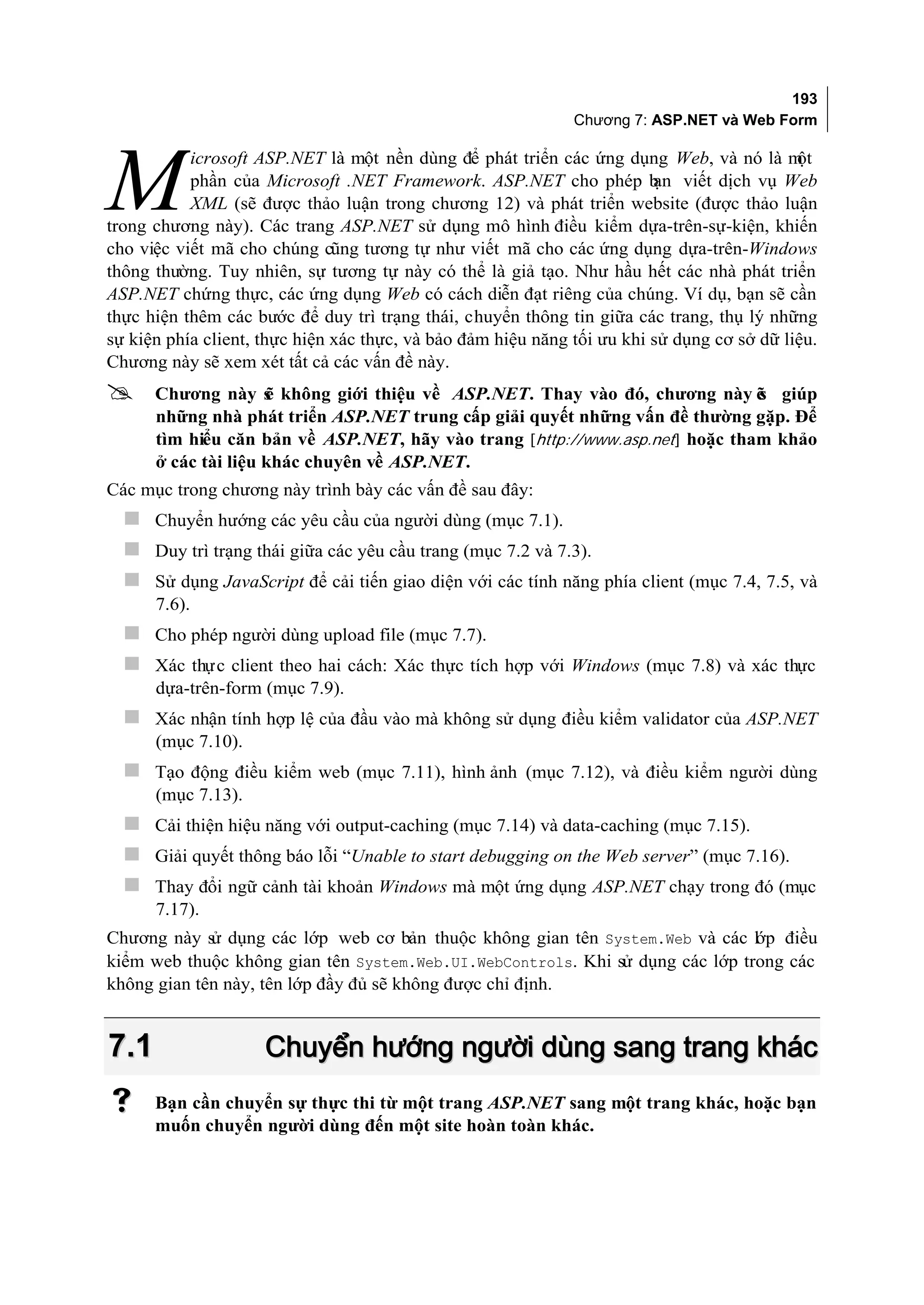 193
                                                              Chương 7: ASP.NET và Web Form

           icrosoft ASP.NET là một nền dùng để phát triển các ứng dụng Web, và nó là m      ột

M          phần của Microsoft .NET Framework. ASP.NET cho phép b viết dịch vụ Web
                                                                         ạn
           XML (sẽ được thảo luận trong chương 12) và phát triển website (được thảo luận
trong chương này). Các trang ASP.NET sử dụng mô hình điều kiểm dựa-trên-sự-kiện, khiến
cho việc viết mã cho chúng cũng tương tự như viết mã cho các ứng dụng dựa-trên-Windows
thông thường. Tuy nhiên, sự tương tự này có thể là giả tạo. Như hầu hết các nhà phát triển
ASP.NET chứng thực, các ứng dụng Web có cách diễn đạt riêng của chúng. Ví dụ, bạn sẽ cần
thực hiện thêm các bước để duy trì trạng thái, chuyển thông tin giữa các trang, thụ lý những
sự kiện phía client, thực hiện xác thực, và bảo đảm hiệu năng tối ưu khi sử dụng cơ sở dữ liệu.
Chương này sẽ xem xét tất cả các vấn đề này.
     Chương này s không giới thiệu về ASP.NET. Thay vào đó, chương này ẽ giúp
                     ẽ                                                        s
      những nhà phát triển ASP.NET trung cấp giải quyết những vấn đề thường gặp. Để
      tìm hiểu căn bản về ASP.NET, hãy vào trang [http://www.asp.net] hoặc tham khảo
      ở các tài liệu khác chuyên về ASP.NET.
Các mục trong chương này trình bày các vấn đề sau đây:
   Chuyển hướng các yêu cầu của người dùng (mục 7.1).
   Duy trì trạng thái giữa các yêu cầu trang (mục 7.2 và 7.3).
   Sử dụng JavaScript để cải tiến giao diện với các tính năng phía client (mục 7.4, 7.5, và
      7.6).
   Cho phép người dùng upload file (mục 7.7).
   Xác thực client theo hai cách: Xác thực tích hợp với Windows (mục 7.8) và xác thực
      dựa-trên-form (mục 7.9).
   Xác nhận tính hợp lệ của đầu vào mà không sử dụng điều kiểm validator của ASP.NET
      (mục 7.10).
   Tạo động điều kiểm web (mục 7.11), hình ảnh (mục 7.12), và điều kiểm người dùng
      (mục 7.13).
   Cải thiện hiệu năng với output-caching (mục 7.14) và data-caching (mục 7.15).
   Giải quyết thông báo lỗi “Unable to start debugging on the Web server” (mục 7.16).
   Thay đổi ngữ cảnh tài khoản Windows mà một ứng dụng ASP.NET chạy trong đó (mục
      7.17).
Chương này s dụng các lớp web cơ bản thuộc không gian tên System.Web và các l p điều
             ử                                                                 ớ
kiểm web thuộc không gian tên System.Web.UI.WebControls. Khi sử dụng các lớp trong các
không gian tên này, tên lớp đầy đủ sẽ không được chỉ định.


7.1                  Chuyển hướng người dùng sang trang khác
     Bạn cần chuyển sự thực thi từ một trang ASP.NET sang một trang khác, hoặc bạn
      muốn chuyển người dùng đến một site hoàn toàn khác.
 