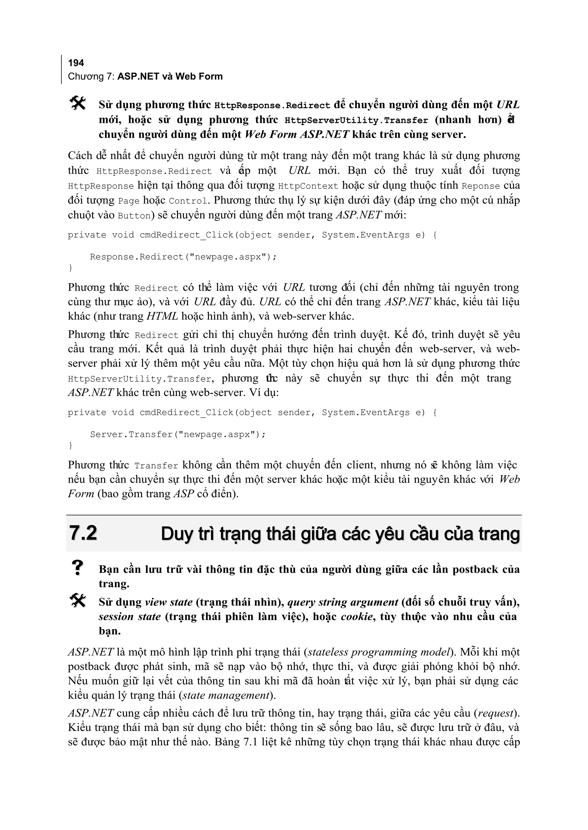 194
Chương 7: ASP.NET và Web Form

     Sử dụng phương thức HttpResponse.Redirect để chuyển người dùng đến một URL
      mới, hoặc sử dụng phương thức HttpServerUtility.Transfer (nhanh hơn) ể  đ
      chuyển người dùng đến một Web Form ASP.NET khác trên cùng server.
Cách dễ nhất để chuyển người dùng từ một trang này đến một trang khác là sử dụng phương
thức HttpResponse.Redirect và c p một URL mới. Bạn có thể truy xuất đối tượng
                                  ấ
HttpResponse hiện tại thông qua đối tượng HttpContext hoặc sử dụng thuộc tính Reponse của
đối tượng Page hoặc Control. Phương thức thụ lý sự kiện dưới đây (đáp ứng cho một cú nhắp
chuột vào Button) sẽ chuyển người dùng đến một trang ASP.NET mới:
private void cmdRedirect_Click(object sender, System.EventArgs e) {

    Response.Redirect("newpage.aspx");
}

Phương thức Redirect có thể làm việc với URL tương đối (chỉ đến những tài nguyên trong
cùng thư mục ảo), và với URL đầy đủ. URL có thể chỉ đến trang ASP.NET khác, kiểu tài liệu
khác (như trang HTML hoặc hình ảnh), và web-server khác.
Phương thức Redirect gửi chỉ thị chuyển hướng đến trình duyệt. Kế đó, trình duyệt sẽ yêu
cầu trang mới. Kết quả là trình duyệt phải thực hiện hai chuyến đến web-server, và web-
server phải xử lý thêm một yêu cầu nữa. Một tùy chọn hiệu quả hơn là sử dụng phương thức
HttpServerUtility.Transfer, phương th này sẽ chuyển sự thực thi đến một trang
                                       ức
ASP.NET khác trên cùng web-server. Ví dụ:
private void cmdRedirect_Click(object sender, System.EventArgs e) {

    Server.Transfer("newpage.aspx");
}

Phương thức Transfer không cần thêm một chuyến đến client, nhưng nó s không làm việc
                                                                        ẽ
nếu bạn cần chuyển sự thực thi đến một server khác hoặc một kiểu tài nguyên khác với Web
Form (bao gồm trang ASP cổ điển).


7.2                Duy trì trạng thái giữa các yêu cầu của trang
     Bạn cần lưu trữ vài thông tin đặc thù của người dùng giữa các lần postback của
      trang.
     Sử dụng view state (trạng thái nhìn), query string argument (đối số chuỗi truy vấn),
      session state (trạng thái phiên làm việc), hoặc cookie, tùy thu vào nhu cầu của
                                                                     ộc
      bạn.
ASP.NET là một mô hình lập trình phi trạng thái (stateless programming model). Mỗi khi một
postback được phát sinh, mã sẽ nạp vào bộ nhớ, thực thi, và được giải phóng khỏi bộ nhớ.
Nếu muốn giữ lại vết của thông tin sau khi mã đã hoàn tất việc xử lý, bạn phải sử dụng các
kiểu quản lý trạng thái (state management).
ASP.NET cung cấp nhiều cách để lưu trữ thông tin, hay trạng thái, giữa các yêu cầu (request).
Kiểu trạng thái mà bạn sử dụng cho biết: thông tin sẽ sống bao lâu, sẽ được lưu trữ ở đâu, và
sẽ được bảo mật như thế nào. Bảng 7.1 liệt kê những tùy chọn trạng thái khác nhau được cấp
 