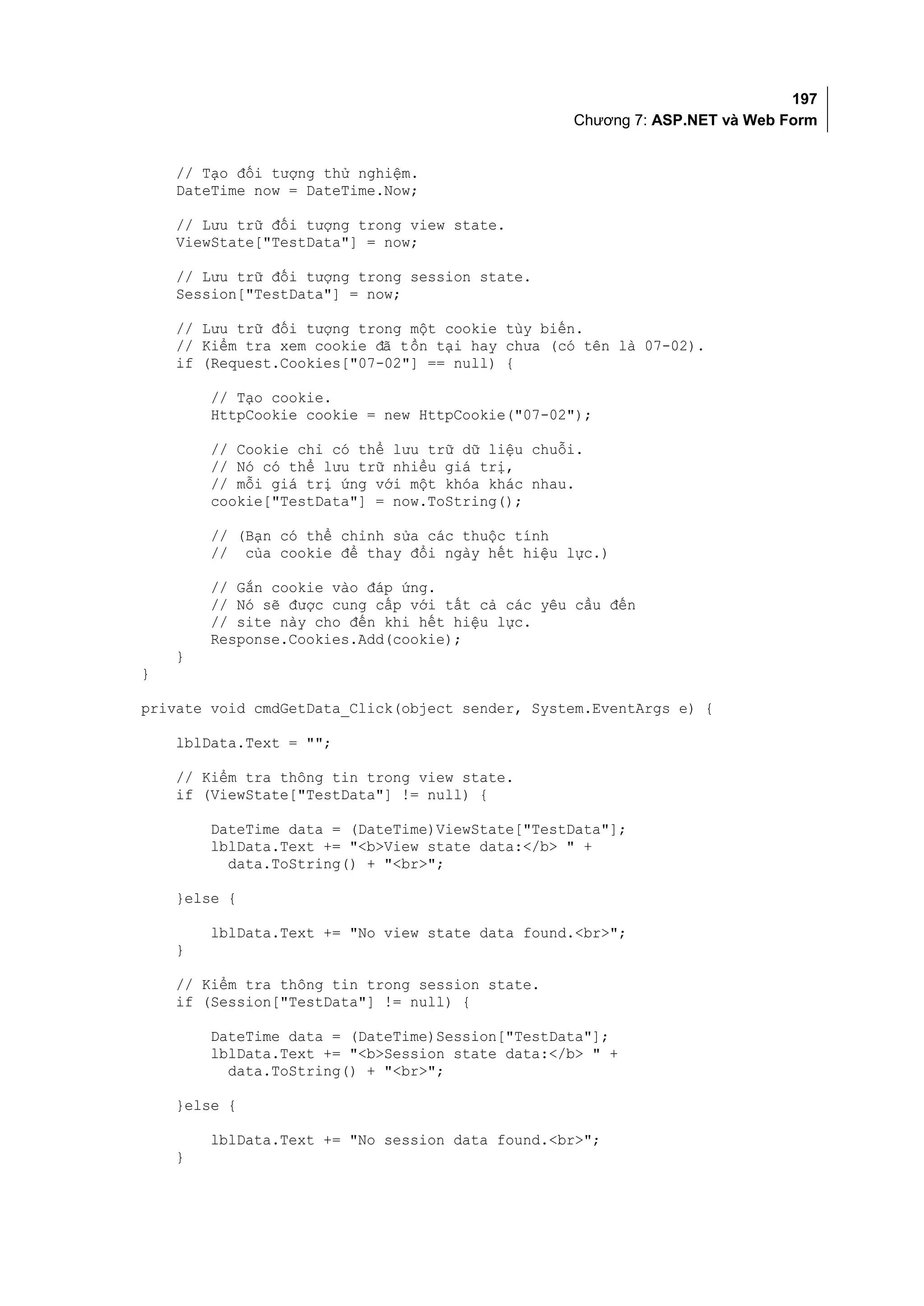197
                                                 Chương 7: ASP.NET và Web Form


    // Tạo đối tượng thử nghiệm.
    DateTime now = DateTime.Now;

    // Lưu trữ đối tượng trong view state.
    ViewState["TestData"] = now;

    // Lưu trữ đối tượng trong session state.
    Session["TestData"] = now;

    // Lưu trữ đối tượng trong một cookie tùy biến.
    // Kiểm tra xem cookie đã tồn tại hay chưa (có tên là 07-02).
    if (Request.Cookies["07-02"] == null) {

        // Tạo cookie.
        HttpCookie cookie = new HttpCookie("07-02");

        // Cookie chỉ có thể lưu trữ dữ liệu chuỗi.
        // Nó có thể lưu trữ nhiều giá trị,
        // mỗi giá trị ứng với một khóa khác nhau.
        cookie["TestData"] = now.ToString();

        // (Bạn có thể chỉnh sửa các thuộc tính
        // của cookie để thay đổi ngày hết hiệu lực.)

        // Gắn cookie vào đáp ứng.
        // Nó sẽ được cung cấp với tất cả các yêu cầu đến
        // site này cho đến khi hết hiệu lực.
        Response.Cookies.Add(cookie);
    }
}

private void cmdGetData_Click(object sender, System.EventArgs e) {

    lblData.Text = "";

    // Kiểm tra thông tin trong view state.
    if (ViewState["TestData"] != null) {

        DateTime data = (DateTime)ViewState["TestData"];
        lblData.Text += "<b>View state data:</b> " +
          data.ToString() + "<br>";

    }else {

        lblData.Text += "No view state data found.<br>";
    }

    // Kiểm tra thông tin trong session state.
    if (Session["TestData"] != null) {

        DateTime data = (DateTime)Session["TestData"];
        lblData.Text += "<b>Session state data:</b> " +
          data.ToString() + "<br>";

    }else {

        lblData.Text += "No session data found.<br>";
    }
 