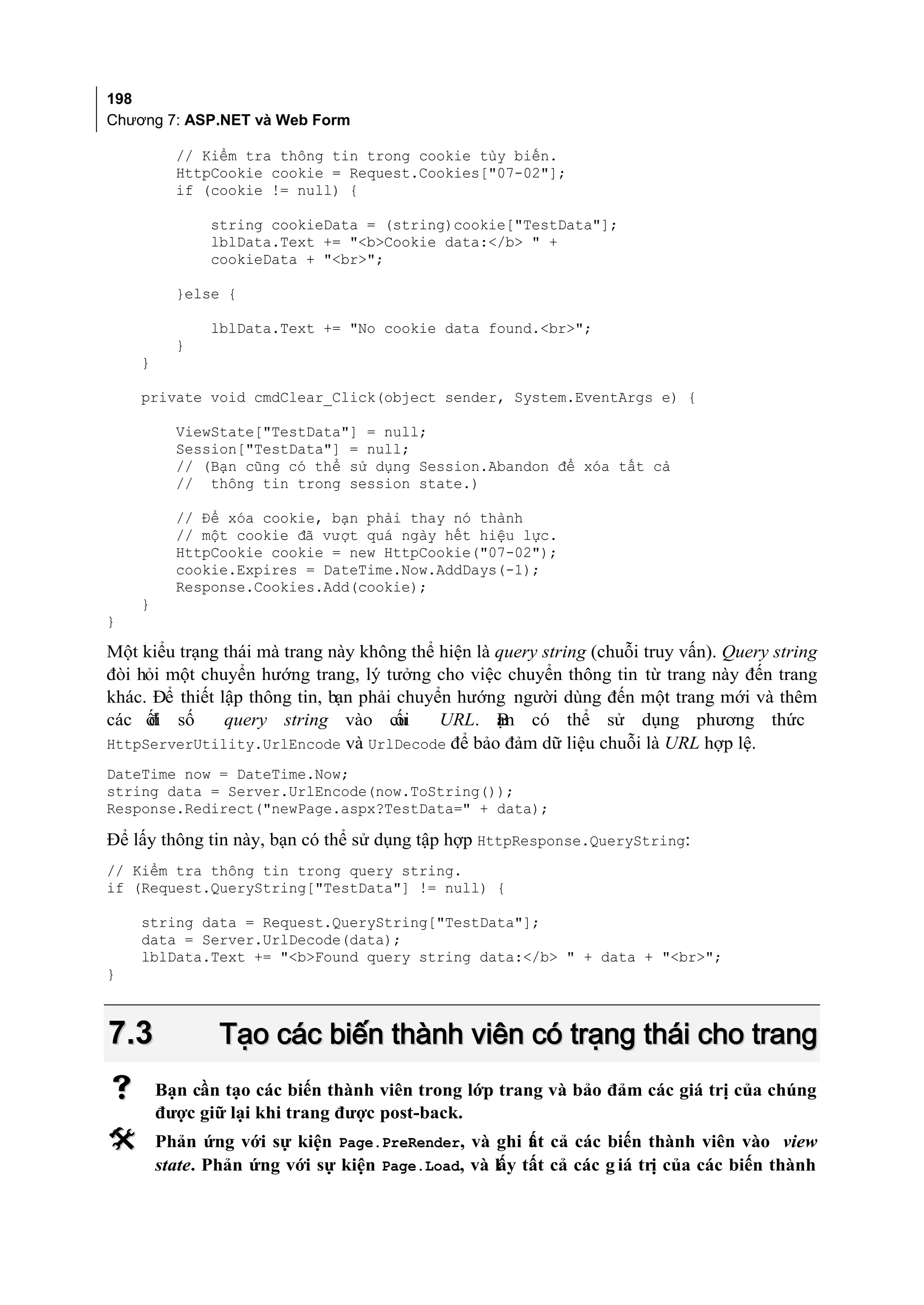 198
Chương 7: ASP.NET và Web Form

          // Kiểm tra thông tin trong cookie tùy biến.
          HttpCookie cookie = Request.Cookies["07-02"];
          if (cookie != null) {

               string cookieData = (string)cookie["TestData"];
               lblData.Text += "<b>Cookie data:</b> " +
               cookieData + "<br>";

          }else {

               lblData.Text += "No cookie data found.<br>";
          }
    }

    private void cmdClear_Click(object sender, System.EventArgs e) {

          ViewState["TestData"] = null;
          Session["TestData"] = null;
          // (Bạn cũng có thể sử dụng Session.Abandon để xóa tất cả
          // thông tin trong session state.)

          // Để xóa cookie, bạn phải thay nó thành
          // một cookie đã vượt quá ngày hết hiệu lực.
          HttpCookie cookie = new HttpCookie("07-02");
          cookie.Expires = DateTime.Now.AddDays(-1);
          Response.Cookies.Add(cookie);
    }
}

Một kiểu trạng thái mà trang này không thể hiện là query string (chuỗi truy vấn). Query string
đòi hỏi một chuyển hướng trang, lý tưởng cho việc chuyển thông tin từ trang này đến trang
khác. Để thiết lập thông tin, bạn phải chuyển hướng người dùng đến một trang mới và thêm
các ối số
     đ          query string vào cu    ối   URL. ạn có thể sử dụng phương thức
                                                   B
HttpServerUtility.UrlEncode và UrlDecode để bảo đảm dữ liệu chuỗi là URL hợp lệ.
DateTime now = DateTime.Now;
string data = Server.UrlEncode(now.ToString());
Response.Redirect("newPage.aspx?TestData=" + data);

Để lấy thông tin này, bạn có thể sử dụng tập hợp HttpResponse.QueryString:
// Kiểm tra thông tin trong query string.
if (Request.QueryString["TestData"] != null) {

    string data = Request.QueryString["TestData"];
    data = Server.UrlDecode(data);
    lblData.Text += "<b>Found query string data:</b> " + data + "<br>";
}



7.3             Tạo các biến thành viên có trạng thái cho trang
       Bạn cần tạo các biến thành viên trong lớp trang và bảo đảm các giá trị của chúng
        được giữ lại khi trang được post-back.
       Phản ứng với sự kiện Page.PreRender, và ghi t t cả các biến thành viên vào view
                                                       ấ
        state. Phản ứng với sự kiện Page.Load, và lấy tất cả các g iá trị của các biến thành
 