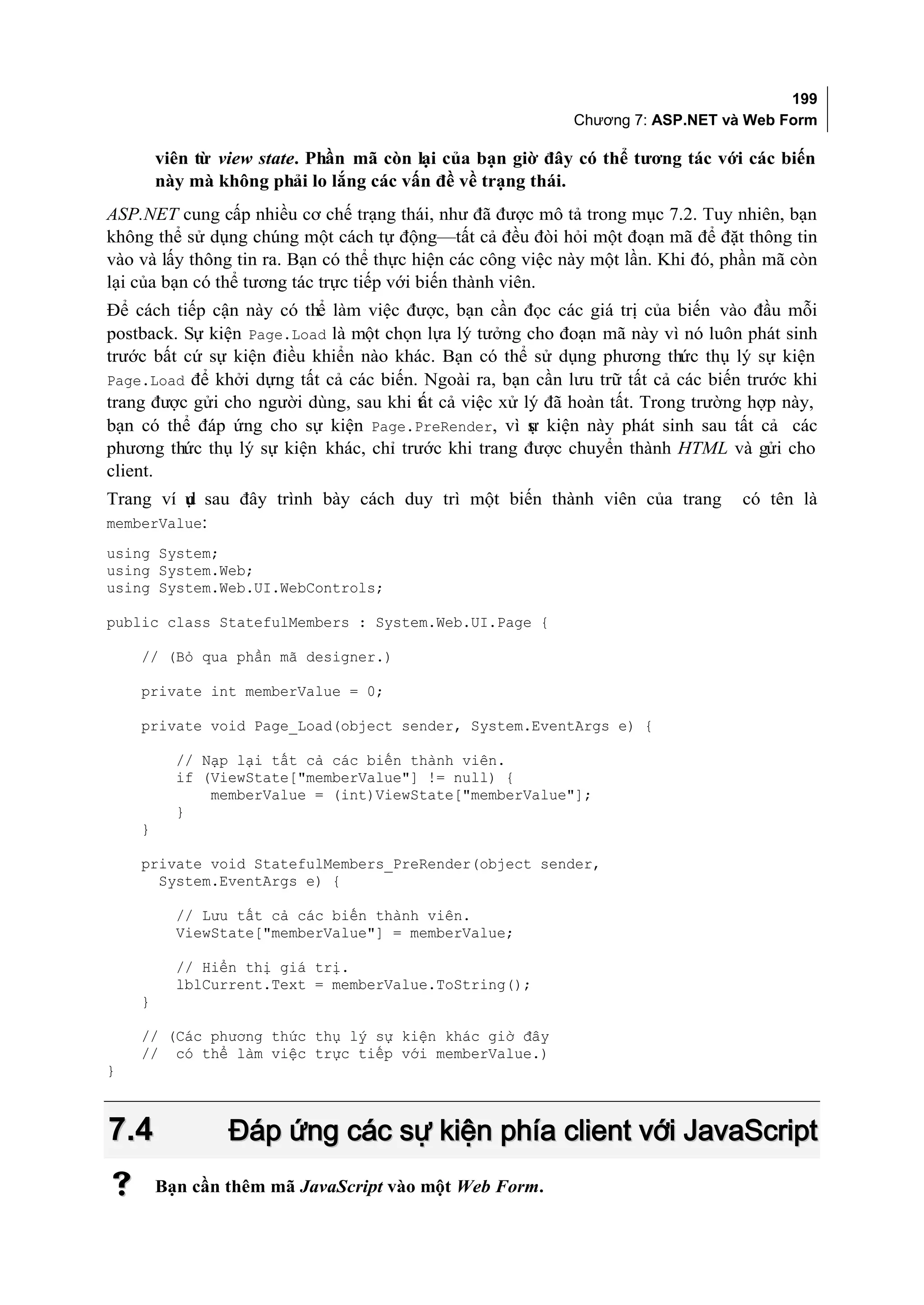 199
                                                            Chương 7: ASP.NET và Web Form

        viên từ view state. Phần mã còn lại của bạn giờ đây có thể tương tác với các biến
        này mà không phải lo lắng các vấn đề về trạng thái.
ASP.NET cung cấp nhiều cơ chế trạng thái, như đã được mô tả trong mục 7.2. Tuy nhiên, bạn
không thể sử dụng chúng một cách tự động—tất cả đều đòi hỏi một đoạn mã để đặt thông tin
vào và lấy thông tin ra. Bạn có thể thực hiện các công việc này một lần. Khi đó, phần mã còn
lại của bạn có thể tương tác trực tiếp với biến thành viên.
Để cách tiếp cận này có thể làm việc được, bạn cần đọc các giá trị của biến vào đầu mỗi
postback. Sự kiện Page.Load là một chọn lựa lý tưởng cho đoạn mã này vì nó luôn phát sinh
trước bất cứ sự kiện điều khiển nào khác. Bạn có thể sử dụng phương thức thụ lý sự kiện
Page.Load để khởi dựng tất cả các biến. Ngoài ra, bạn cần lưu trữ tất cả các biến trước khi
trang được gửi cho người dùng, sau khi tất cả việc xử lý đã hoàn tất. Trong trường hợp này,
bạn có thể đáp ứng cho sự kiện Page.PreRender, vì s kiện này phát sinh sau tất cả các
                                                       ự
phương thức thụ lý sự kiện khác, chỉ trước khi trang được chuyển thành HTML và gửi cho
client.
Trang ví ụ sau đây trình bày cách duy trì một biến thành viên của trang
         d                                                                        có tên là
memberValue:
using System;
using System.Web;
using System.Web.UI.WebControls;

public class StatefulMembers : System.Web.UI.Page {

    // (Bỏ qua phần mã designer.)

    private int memberValue = 0;

    private void Page_Load(object sender, System.EventArgs e) {

          // Nạp lại tất cả các biến thành viên.
          if (ViewState["memberValue"] != null) {
              memberValue = (int)ViewState["memberValue"];
          }
    }

    private void StatefulMembers_PreRender(object sender,
      System.EventArgs e) {

          // Lưu tất cả các biến thành viên.
          ViewState["memberValue"] = memberValue;

          // Hiển thị giá trị.
          lblCurrent.Text = memberValue.ToString();
    }

    // (Các phương thức thụ lý sự kiện khác giờ đây
    // có thể làm việc trực tiếp với memberValue.)
}



7.4              Đáp ứng các sự kiện phía client với JavaScript
       Bạn cần thêm mã JavaScript vào một Web Form.
 