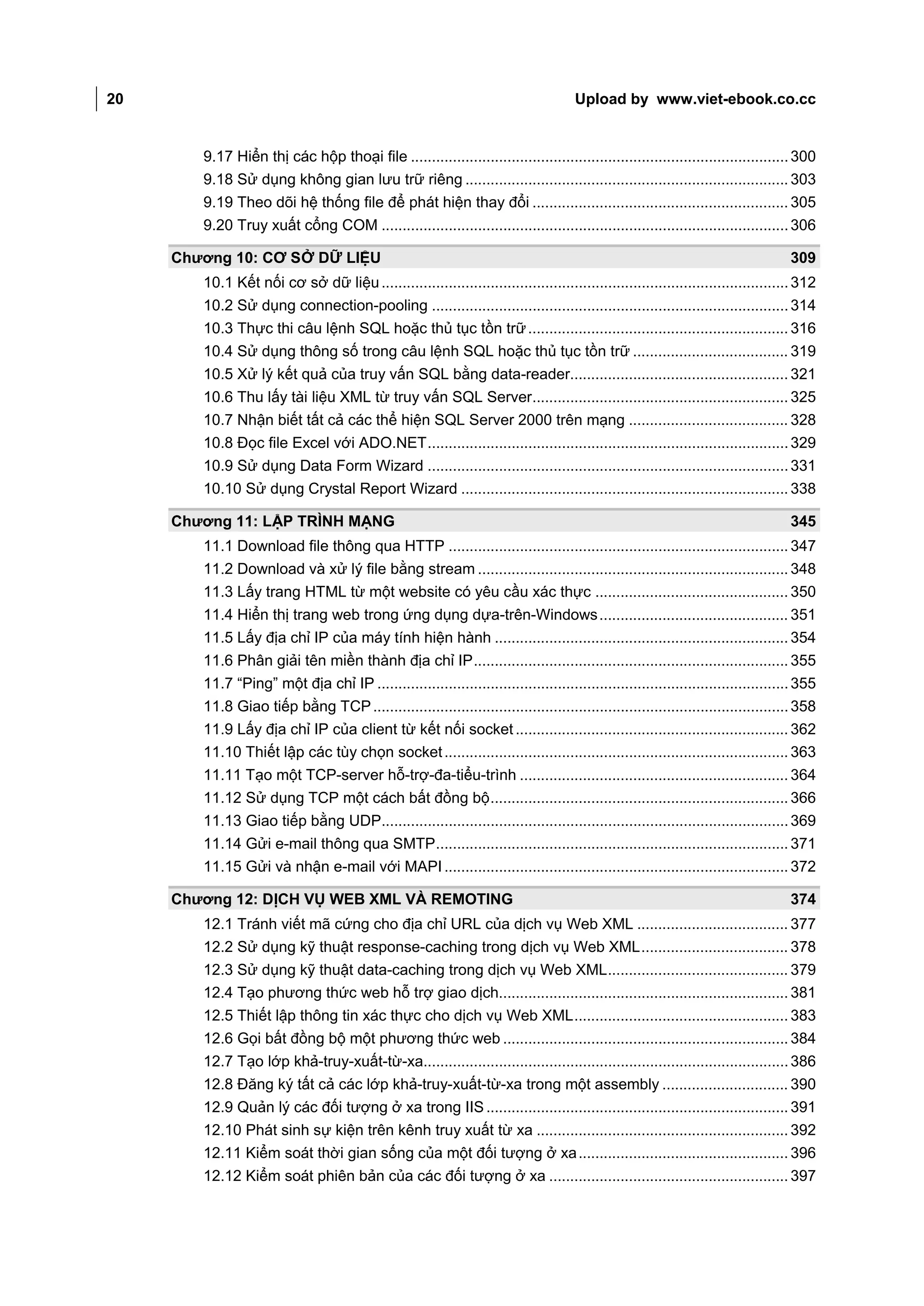 20                                                                                    Upload by www.viet-ebook.co.cc


        9.17 Hiển thị các hộp thoại file .......................................................................................... 300
        9.18 Sử dụng không gian lưu trữ riêng ............................................................................. 303
        9.19 Theo dõi hệ thống file để phát hiện thay đổi ............................................................. 305
        9.20 Truy xuất cổng COM ................................................................................................. 306

     Chương 10: CƠ SỞ DỮ LIỆU                                                                                                      309
        10.1 Kết nối cơ sở dữ liệu ................................................................................................. 312
        10.2 Sử dụng connection-pooling ..................................................................................... 314
        10.3 Thực thi câu lệnh SQL hoặc thủ tục tồn trữ .............................................................. 316
        10.4 Sử dụng thông số trong câu lệnh SQL hoặc thủ tục tồn trữ ..................................... 319
        10.5 Xử lý kết quả của truy vấn SQL bằng data-reader.................................................... 321
        10.6 Thu lấy tài liệu XML từ truy vấn SQL Server............................................................. 325
        10.7 Nhận biết tất cả các thể hiện SQL Server 2000 trên mạng ...................................... 328
        10.8 Đọc file Excel với ADO.NET ...................................................................................... 329
        10.9 Sử dụng Data Form Wizard ...................................................................................... 331
        10.10 Sử dụng Crystal Report Wizard .............................................................................. 338

     Chương 11: LẬP TRÌNH MẠNG                                                                                                     345
        11.1 Download file thông qua HTTP ................................................................................. 347
        11.2 Download và xử lý file bằng stream .......................................................................... 348
        11.3 Lấy trang HTML từ một website có yêu cầu xác thực .............................................. 350
        11.4 Hiển thị trang web trong ứng dụng dựa-trên-Windows ............................................. 351
        11.5 Lấy địa chỉ IP của máy tính hiện hành ...................................................................... 354
        11.6 Phân giải tên miền thành địa chỉ IP ........................................................................... 355
        11.7 “Ping” một địa chỉ IP .................................................................................................. 355
        11.8 Giao tiếp bằng TCP ................................................................................................... 358
        11.9 Lấy địa chỉ IP của client từ kết nối socket ................................................................. 362
        11.10 Thiết lập các tùy chọn socket .................................................................................. 363
        11.11 Tạo một TCP-server hỗ-trợ-đa-tiểu-trình ................................................................ 364
        11.12 Sử dụng TCP một cách bất đồng bộ ....................................................................... 366
        11.13 Giao tiếp bằng UDP................................................................................................. 369
        11.14 Gửi e-mail thông qua SMTP .................................................................................... 371
        11.15 Gửi và nhận e-mail với MAPI .................................................................................. 372

     Chương 12: DỊCH VỤ WEB XML VÀ REMOTING                                                                                        374
        12.1 Tránh viết mã cứng cho địa chỉ URL của dịch vụ Web XML .................................... 377
        12.2 Sử dụng kỹ thuật response-caching trong dịch vụ Web XML ................................... 378
        12.3 Sử dụng kỹ thuật data-caching trong dịch vụ Web XML ........................................... 379
        12.4 Tạo phương thức web hỗ trợ giao dịch..................................................................... 381
        12.5 Thiết lập thông tin xác thực cho dịch vụ Web XML ................................................... 383
        12.6 Gọi bất đồng bộ một phương thức web .................................................................... 384
        12.7 Tạo lớp khả-truy-xuất-từ-xa....................................................................................... 386
        12.8 Đăng ký tất cả các lớp khả-truy-xuất-từ-xa trong một assembly .............................. 390
        12.9 Quản lý các đối tượng ở xa trong IIS ........................................................................ 391
        12.10 Phát sinh sự kiện trên kênh truy xuất từ xa ............................................................ 392
        12.11 Kiểm soát thời gian sống của một đối tượng ở xa .................................................. 396
        12.12 Kiểm soát phiên bản của các đối tượng ở xa ......................................................... 397
 