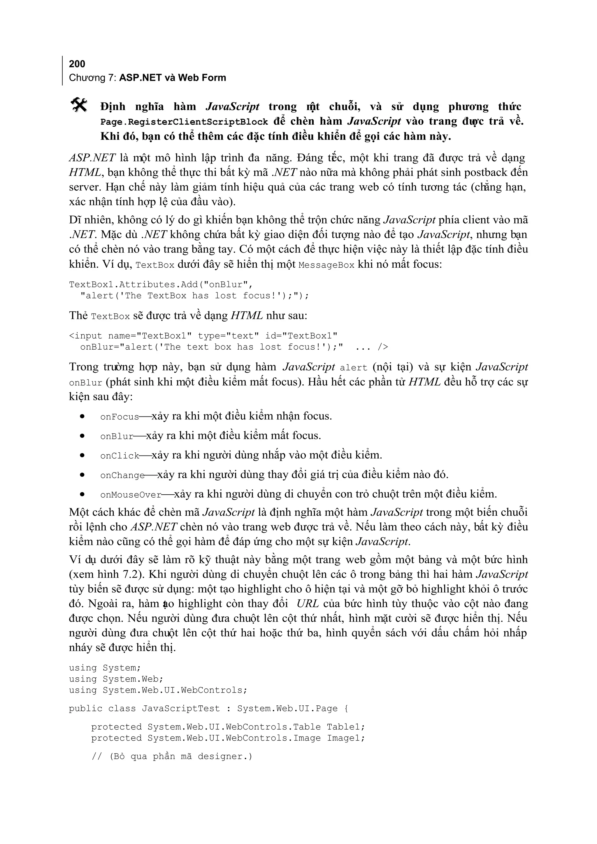 200
Chương 7: ASP.NET và Web Form

      Định nghĩa hàm JavaScript trong m chuỗi, và sử dụng phương thức
                                               ột
       Page.RegisterClientScriptBlock để chèn hàm JavaScript vào trang đư trả về.
                                                                           ợc
       Khi đó, bạn có thể thêm các đặc tính điều khiển để gọi các hàm này.
ASP.NET là một mô hình lập trình đa năng. Đáng ti c, một khi trang đã được trả về dạng
                                                    ế
HTML, bạn không thể thực thi bất kỳ mã .NET nào nữa mà không phải phát sinh postback đến
server. Hạn chế này làm giảm tính hiệu quả của các trang web có tính tương tác (chẳng hạn,
xác nhận tính hợp lệ của đầu vào).
Dĩ nhiên, không có lý do gì khiến bạn không thể trộn chức năng JavaScript phía client vào mã
.NET. Mặc dù .NET không chứa bất kỳ giao diện đối tượng nào để tạo JavaScript, nhưng bạn
có thể chèn nó vào trang bằng tay. Có một cách để thực hiện việc này là thiết lập đặc tính điều
khiển. Ví dụ, TextBox dưới đây sẽ hiển thị một MessageBox khi nó mất focus:
TextBox1.Attributes.Add("onBlur",
  "alert('The TextBox has lost focus!');");

Thẻ TextBox sẽ được trả về dạng HTML như sau:
<input name="TextBox1" type="text" id="TextBox1"
  onBlur="alert('The text box has lost focus!');"          ... />

Trong trường hợp này, bạn sử dụng hàm JavaScript alert (nội tại) và sự kiện JavaScript
onBlur (phát sinh khi một điều kiểm mất focus). Hầu hết các phần tử HTML đều hỗ trợ các sự
kiện sau đây:
  •    onFocusxảy ra khi một điều kiểm nhận focus.
  •    onBlurxảy ra khi một điều kiểm mất focus.
  •    onClickxảy ra khi người dùng nhắp vào một điều kiểm.
  •    onChangexảy ra khi người dùng thay đổi giá trị của điều kiểm nào đó.
  •    onMouseOverxảy ra khi người dùng di chuyển con trỏ chuột trên một điều kiểm.
Một cách khác để chèn mã JavaScript là định nghĩa một hàm JavaScript trong một biến chuỗi
rồi lệnh cho ASP.NET chèn nó vào trang web được trả về. Nếu làm theo cách này, bất kỳ điều
kiểm nào cũng có thể gọi hàm để đáp ứng cho một sự kiện JavaScript.
Ví dụ dưới đây sẽ làm rõ kỹ thuật này bằng một trang web gồm một bảng và một bức hình
(xem hình 7.2). Khi người dùng di chuyển chuột lên các ô trong bảng thì hai hàm JavaScript
tùy biến sẽ được sử dụng: một tạo highlight cho ô hiện tại và một gỡ bỏ highlight khỏi ô trước
đó. Ngoài ra, hàm ạo highlight còn thay đổi URL của bức hình tùy thuộc vào cột nào đang
                   t
được chọn. Nếu người dùng đưa chuột lên cột thứ nhất, hình mặt cười sẽ được hiển thị. Nếu
người dùng đưa chuột lên cột thứ hai hoặc thứ ba, hình quyển sách với dấu chấm hỏi nhấp
nháy sẽ được hiển thị.
using System;
using System.Web;
using System.Web.UI.WebControls;
public class JavaScriptTest : System.Web.UI.Page {
      protected System.Web.UI.WebControls.Table Table1;
      protected System.Web.UI.WebControls.Image Image1;
      // (Bỏ qua phần mã designer.)
 