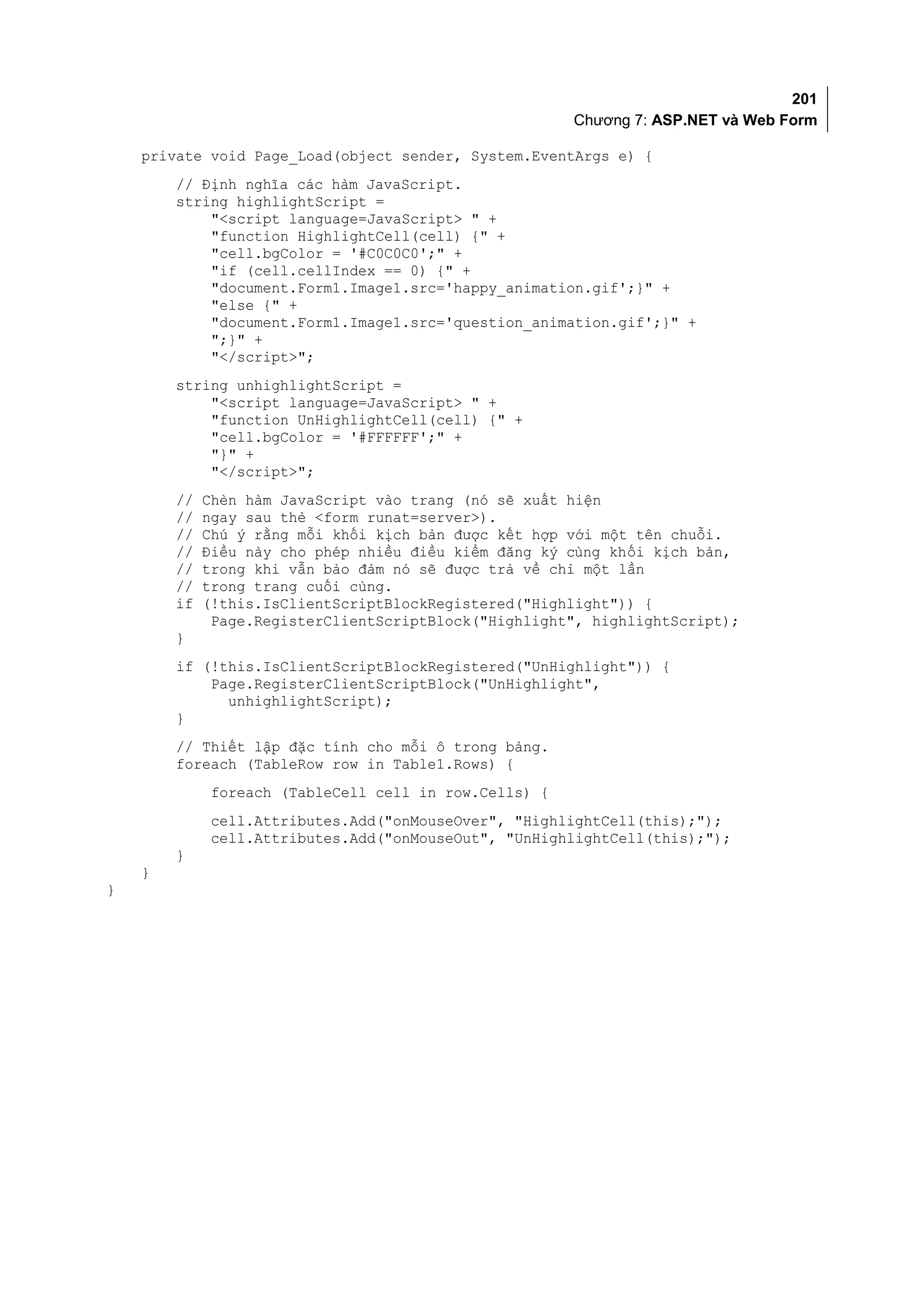 201
                                                        Chương 7: ASP.NET và Web Form

    private void Page_Load(object sender, System.EventArgs e) {
        // Định nghĩa các hàm JavaScript.
        string highlightScript =
            "<script language=JavaScript> " +
            "function HighlightCell(cell) {" +
            "cell.bgColor = '#C0C0C0';" +
            "if (cell.cellIndex == 0) {" +
            "document.Form1.Image1.src='happy_animation.gif';}" +
            "else {" +
            "document.Form1.Image1.src='question_animation.gif';}" +
            ";}" +
            "</script>";
        string unhighlightScript =
            "<script language=JavaScript> " +
            "function UnHighlightCell(cell) {" +
            "cell.bgColor = '#FFFFFF';" +
            "}" +
            "</script>";
        //   Chèn hàm JavaScript vào trang (nó sẽ xuất hiện
        //   ngay sau thẻ <form runat=server>).
        //   Chú ý rằng mỗi khối kịch bản được kết hợp với một tên chuỗi.
        //   Điều này cho phép nhiều điều kiểm đăng ký cùng khối kịch bản,
        //   trong khi vẫn bảo đảm nó sẽ được trả về chỉ một lần
        //   trong trang cuối cùng.
        if   (!this.IsClientScriptBlockRegistered("Highlight")) {
              Page.RegisterClientScriptBlock("Highlight", highlightScript);
        }
        if (!this.IsClientScriptBlockRegistered("UnHighlight")) {
            Page.RegisterClientScriptBlock("UnHighlight",
              unhighlightScript);
        }
        // Thiết lập đặc tính cho mỗi ô trong bảng.
        foreach (TableRow row in Table1.Rows) {
              foreach (TableCell cell in row.Cells) {
              cell.Attributes.Add("onMouseOver", "HighlightCell(this);");
              cell.Attributes.Add("onMouseOut", "UnHighlightCell(this);");
        }
    }
}
 