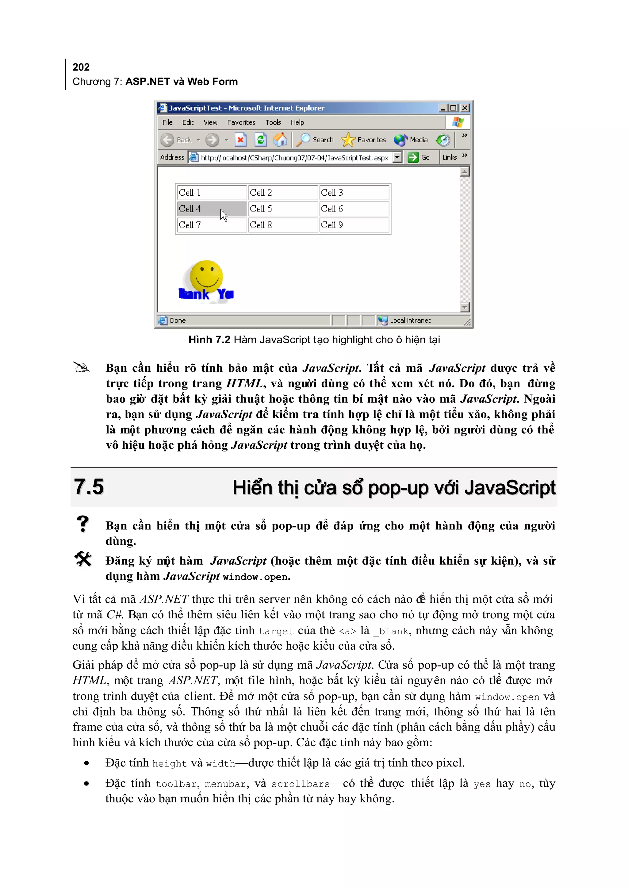 202
Chương 7: ASP.NET và Web Form




                      Hình 7.2 Hàm JavaScript tạo highlight cho ô hiện tại

     Bạn cần hiểu rõ tính bảo mật của JavaScript. Tất cả mã JavaScript được trả về
      trực tiếp trong trang HTML, và ngư dùng có thể xem xét nó. Do đó, bạn đừng
                                           ời
      bao giờ đặt bất kỳ giải thuật hoặc thông tin bí mật nào vào mã JavaScript. Ngoài
      ra, bạn sử dụng JavaScript để kiểm tra tính hợp lệ chỉ là một tiểu xảo, không phải
      là một phương cách để ngăn các hành động không hợp lệ, bởi người dùng có thể
      vô hiệu hoặc phá hỏng JavaScript trong trình duyệt của họ.


7.5                            Hiển thị cửa sổ pop-up với JavaScript
     Bạn cần hiển thị một cửa sổ pop-up để đáp ứng cho một hành động của người
      dùng.
     Đăng ký m hàm JavaScript (hoặc thêm một đặc tính điều khiển sự kiện), và sử
               ột
      dụng hàm JavaScript window.open.
Vì tất cả mã ASP.NET thực thi trên server nên không có cách nào đ hiển thị một cửa sổ mới
                                                                   ể
từ mã C#. Bạn có thể thêm siêu liên kết vào một trang sao cho nó tự động mở trong một cửa
sổ mới bằng cách thiết lập đặc tính target của thẻ <a> là _blank, nhưng cách này v không
                                                                                  ẫn
cung cấp khả năng điều khiển kích thước hoặc kiểu của cửa sổ.
Giải pháp để mở cửa sổ pop-up là sử dụng mã JavaScript. Cửa sổ pop-up có thể là một trang
HTML, một trang ASP.NET, một file hình, hoặc bất kỳ kiểu tài nguyên nào có th được mở
                                                                                 ể
trong trình duyệt của client. Để mở một cửa sổ pop-up, bạn cần sử dụng hàm window.open và
chỉ định ba thông số. Thông số thứ nhất là liên kết đến trang mới, thông số thứ hai là tên
frame của cửa sổ, và thông số thứ ba là một chuỗi các đặc tính (phân cách bằng dấu phẩy) cấu
hình kiểu và kích thước của cửa sổ pop-up. Các đặc tính này bao gồm:
  •   Đặc tính height và width—được thiết lập là các giá trị tính theo pixel.
  •   Đặc tính toolbar, menubar, và scrollbars—có thể được thiết lập là yes hay no, tùy
      thuộc vào bạn muốn hiển thị các phần tử này hay không.
 
