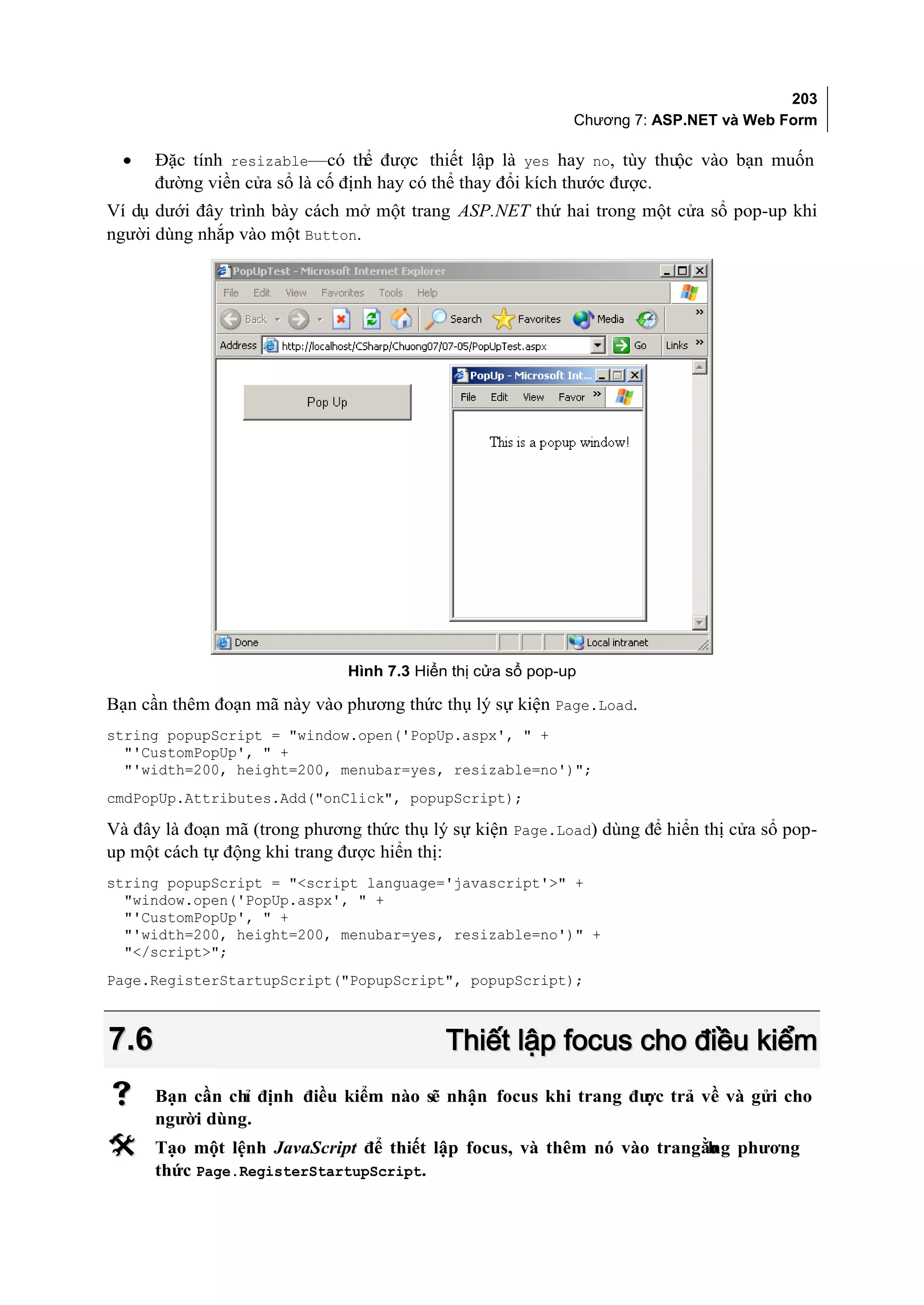 203
                                                            Chương 7: ASP.NET và Web Form

  •   Đặc tính resizable—có thể được thiết lập là yes hay no, tùy thuộc vào bạn muốn
      đường viền cửa sổ là cố định hay có thể thay đổi kích thước được.
Ví dụ dưới đây trình bày cách mở một trang ASP.NET thứ hai trong một cửa sổ pop-up khi
người dùng nhắp vào một Button.




                              Hình 7.3 Hiển thị cửa sổ pop-up

Bạn cần thêm đoạn mã này vào phương thức thụ lý sự kiện Page.Load.
string popupScript = "window.open('PopUp.aspx', " +
  "'CustomPopUp', " +
  "'width=200, height=200, menubar=yes, resizable=no')";
cmdPopUp.Attributes.Add("onClick", popupScript);

Và đây là đoạn mã (trong phương thức thụ lý sự kiện Page.Load) dùng để hiển thị cửa sổ pop-
up một cách tự động khi trang được hiển thị:
string popupScript = "<script language='javascript'>" +
  "window.open('PopUp.aspx', " +
  "'CustomPopUp', " +
  "'width=200, height=200, menubar=yes, resizable=no')" +
  "</script>";
Page.RegisterStartupScript("PopupScript", popupScript);



7.6                                        Thiết lập focus cho điều kiểm
     Bạn cần chỉ định điều kiểm nào sẽ nhận focus khi trang đư trả về và gửi cho
                                                               ợc
      người dùng.
     Tạo một lệnh JavaScript để thiết lập focus, và thêm nó vào trangằng phương
                                                                       b
      thức Page.RegisterStartupScript.
 