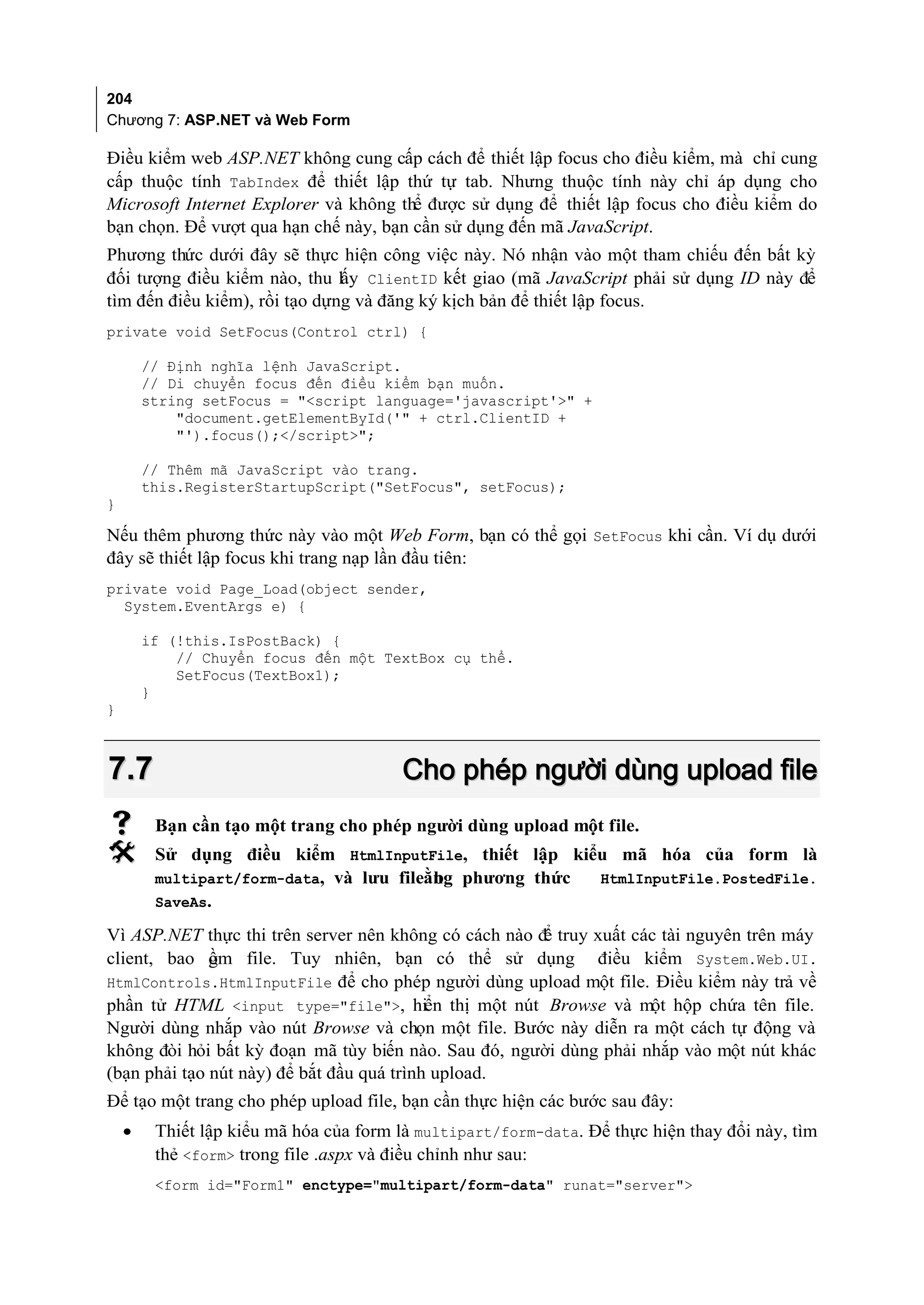 204
Chương 7: ASP.NET và Web Form

Điều kiểm web ASP.NET không cung cấp cách để thiết lập focus cho điều kiểm, mà chỉ cung
cấp thuộc tính TabIndex để thiết lập thứ tự tab. Nhưng thuộc tính này chỉ áp dụng cho
Microsoft Internet Explorer và không thể được sử dụng để thiết lập focus cho điều kiểm do
bạn chọn. Để vượt qua hạn chế này, bạn cần sử dụng đến mã JavaScript.
Phương thức dưới đây sẽ thực hiện công việc này. Nó nhận vào một tham chiếu đến bất kỳ
đối tượng điều kiểm nào, thu lấy ClientID kết giao (mã JavaScript phải sử dụng ID này để
tìm đến điều kiểm), rồi tạo dựng và đăng ký kịch bản để thiết lập focus.
private void SetFocus(Control ctrl) {

        // Định nghĩa lệnh JavaScript.
        // Di chuyển focus đến điều kiểm bạn muốn.
        string setFocus = "<script language='javascript'>" +
            "document.getElementById('" + ctrl.ClientID +
            "').focus();</script>";

        // Thêm mã JavaScript vào trang.
        this.RegisterStartupScript("SetFocus", setFocus);
}

Nếu thêm phương thức này vào một Web Form, bạn có thể gọi SetFocus khi cần. Ví dụ dưới
đây sẽ thiết lập focus khi trang nạp lần đầu tiên:
private void Page_Load(object sender,
  System.EventArgs e) {

        if (!this.IsPostBack) {
            // Chuyển focus đến một TextBox cụ thể.
            SetFocus(TextBox1);
        }
}



7.7                                     Cho phép người dùng upload file
        Bạn cần tạo một trang cho phép người dùng upload một file.
        Sử dụng điều kiểm HtmlInputFile, thiết lập kiểu mã hóa của form là
         multipart/form-data, và lưu fileằng phương thức
                                          b              HtmlInputFile.PostedFile.
         SaveAs.

Vì ASP.NET thực thi trên server nên không có cách nào đ truy xuất các tài nguyên trên máy
                                                       ể
client, bao ồm file. Tuy nhiên, bạn có thể sử dụng điều kiểm System.Web.UI.
              g
HtmlControls.HtmlInputFile để cho phép người dùng upload một file. Điều kiểm này trả về
phần tử HTML <input type="file">, hiển thị một nút Browse và một hộp chứa tên file.
Người dùng nhắp vào nút Browse và chọn một file. Bước này diễn ra một cách tự động và
không đòi hỏi bất kỳ đoạn mã tùy biến nào. Sau đó, người dùng phải nhắp vào một nút khác
(bạn phải tạo nút này) để bắt đầu quá trình upload.
Để tạo một trang cho phép upload file, bạn cần thực hiện các bước sau đây:
    •    Thiết lập kiểu mã hóa của form là multipart/form-data. Để thực hiện thay đổi này, tìm
         thẻ <form> trong file .aspx và điều chỉnh như sau:
         <form id="Form1" enctype="multipart/form-data" runat="server">
 