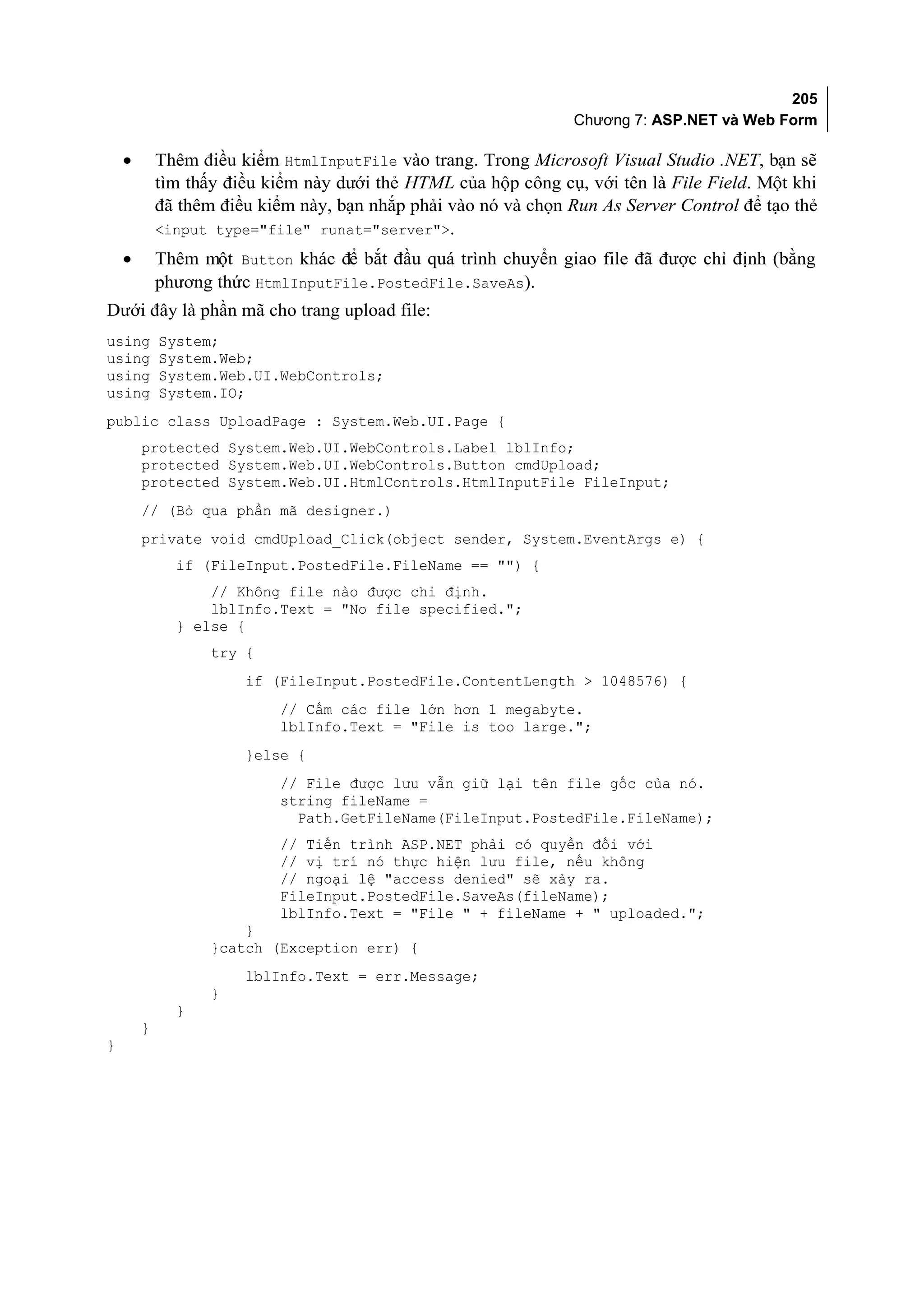 205
                                                                 Chương 7: ASP.NET và Web Form

    •       Thêm điều kiểm HtmlInputFile vào trang. Trong Microsoft Visual Studio .NET, bạn sẽ
            tìm thấy điều kiểm này dưới thẻ HTML của hộp công cụ, với tên là File Field. Một khi
            đã thêm điều kiểm này, bạn nhắp phải vào nó và chọn Run As Server Control để tạo thẻ
            <input type="file" runat="server">.
    •       Thêm một Button khác để bắt đầu quá trình chuyển giao file đã được chỉ định (bằng
            phương thức HtmlInputFile.PostedFile.SaveAs).
Dưới đây là phần mã cho trang upload file:
using       System;
using       System.Web;
using       System.Web.UI.WebControls;
using       System.IO;
public class UploadPage : System.Web.UI.Page {
        protected System.Web.UI.WebControls.Label lblInfo;
        protected System.Web.UI.WebControls.Button cmdUpload;
        protected System.Web.UI.HtmlControls.HtmlInputFile FileInput;
        // (Bỏ qua phần mã designer.)
        private void cmdUpload_Click(object sender, System.EventArgs e) {
              if (FileInput.PostedFile.FileName == "") {
                  // Không file nào được chỉ định.
                  lblInfo.Text = "No file specified.";
              } else {
                   try {
                       if (FileInput.PostedFile.ContentLength > 1048576) {
                           // Cấm các file lớn hơn 1 megabyte.
                           lblInfo.Text = "File is too large.";
                       }else {
                           // File được lưu vẫn giữ lại tên file gốc của nó.
                           string fileName =
                             Path.GetFileName(FileInput.PostedFile.FileName);
                           // Tiến trình ASP.NET phải có quyền đối với
                           // vị trí nó thực hiện lưu file, nếu không
                           // ngoại lệ "access denied" sẽ xảy ra.
                           FileInput.PostedFile.SaveAs(fileName);
                           lblInfo.Text = "File " + fileName + " uploaded.";
                       }
                   }catch (Exception err) {
                       lblInfo.Text = err.Message;
                   }
              }
        }
}
 