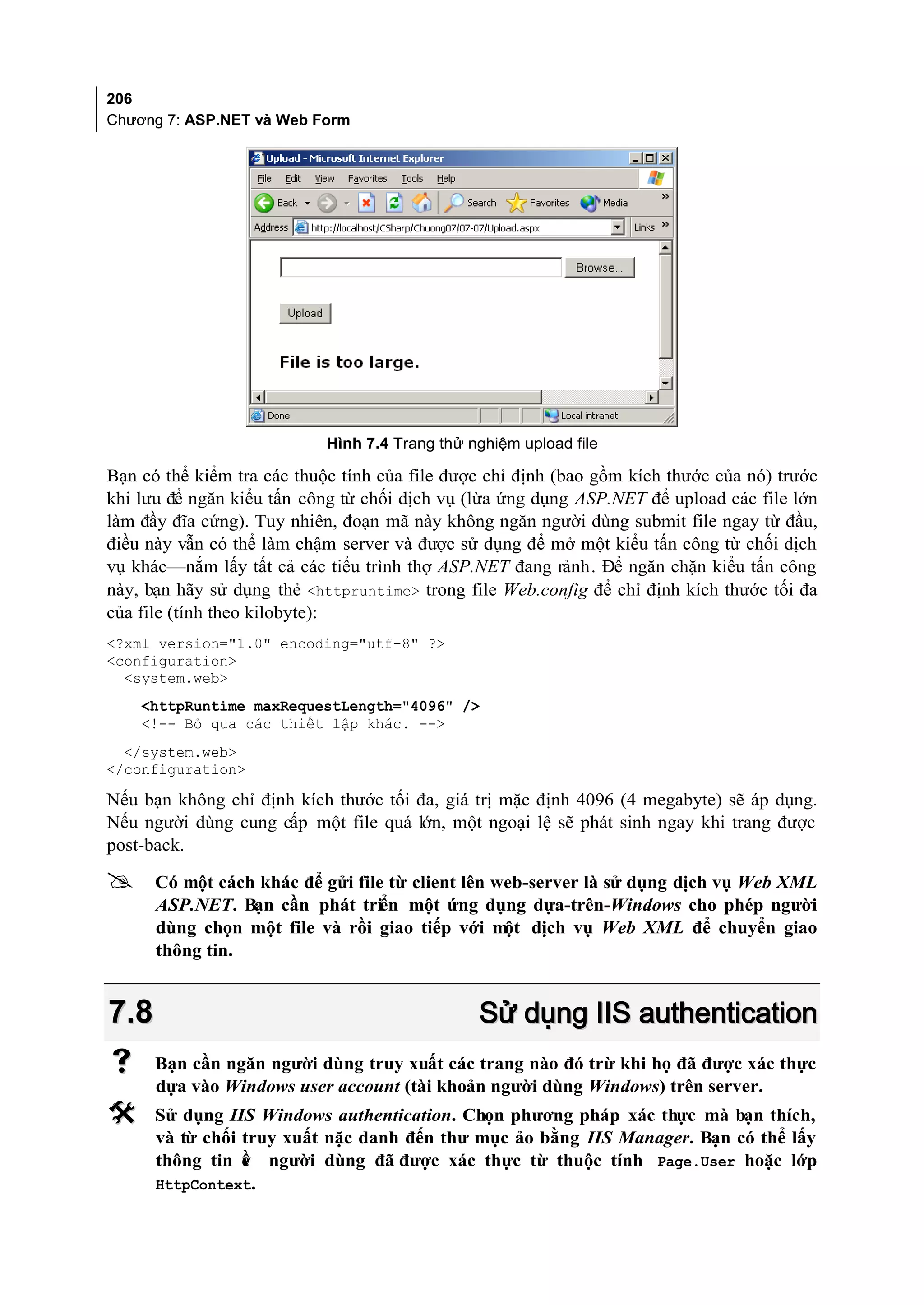 206
Chương 7: ASP.NET và Web Form




                            Hình 7.4 Trang thử nghiệm upload file

Bạn có thể kiểm tra các thuộc tính của file được chỉ định (bao gồm kích thước của nó) trước
khi lưu để ngăn kiểu tấn công từ chối dịch vụ (lừa ứng dụng ASP.NET để upload các file lớn
làm đầy đĩa cứng). Tuy nhiên, đoạn mã này không ngăn người dùng submit file ngay từ đầu,
điều này vẫn có thể làm chậm server và được sử dụng để mở một kiểu tấn công từ chối dịch
vụ khác—nắm lấy tất cả các tiểu trình thợ ASP.NET đang rảnh. Để ngăn chặn kiểu tấn công
này, bạn hãy sử dụng thẻ <httpruntime> trong file Web.config để chỉ định kích thước tối đa
của file (tính theo kilobyte):
<?xml version="1.0" encoding="utf-8" ?>
<configuration>
  <system.web>
    <httpRuntime maxRequestLength="4096" />
    <!-- Bỏ qua các thiết lập khác. -->
  </system.web>
</configuration>

Nếu bạn không chỉ định kích thước tối đa, giá trị mặc định 4096 (4 megabyte) sẽ áp dụng.
Nếu người dùng cung cấp một file quá lớn, một ngoại lệ sẽ phát sinh ngay khi trang được
post-back.

     Có một cách khác để gửi file từ client lên web-server là sử dụng dịch vụ Web XML
      ASP.NET. Bạn cần phát triển một ứng dụng dựa-trên-Windows cho phép người
      dùng chọn một file và rồi giao tiếp với một dịch vụ Web XML để chuyển giao
      thông tin.


7.8                                             Sử dụng IIS authentication
     Bạn cần ngăn người dùng truy xuất các trang nào đó trừ khi họ đã được xác thực
      dựa vào Windows user account (tài khoản người dùng Windows) trên server.
     Sử dụng IIS Windows authentication. Chọn phương pháp xác thực mà bạn thích,
      và từ chối truy xuất nặc danh đến thư mục ảo bằng IIS Manager. Bạn có thể lấy
      thông tin ề người dùng đã được xác thực từ thuộc tính Page.User hoặc lớp
                 v
      HttpContext.
 