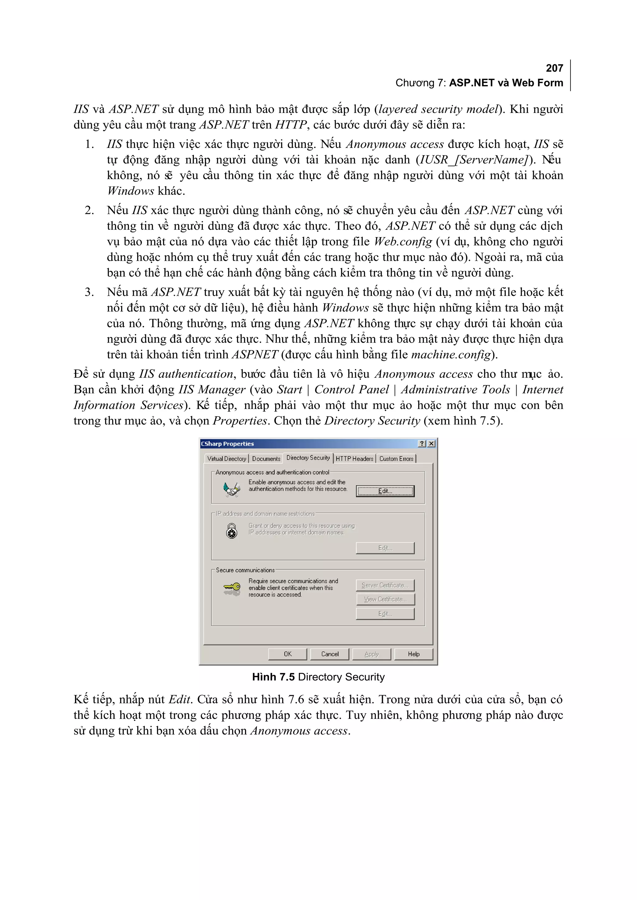 207
                                                                Chương 7: ASP.NET và Web Form

IIS và ASP.NET sử dụng mô hình bảo mật được sắp lớp (layered security model). Khi người
dùng yêu cầu một trang ASP.NET trên HTTP, các bước dưới đây sẽ diễn ra:
  1.   IIS thực hiện việc xác thực người dùng. Nếu Anonymous access được kích hoạt, IIS sẽ
       tự động đăng nhập người dùng với tài khoản nặc danh (IUSR_[ServerName]). Nếu
       không, nó s yêu cầu thông tin xác thực để đăng nhập người dùng với một tài khoản
                   ẽ
       Windows khác.
  2.   Nếu IIS xác thực người dùng thành công, nó sẽ chuyển yêu cầu đến ASP.NET cùng với
       thông tin về người dùng đã được xác thực. Theo đó, ASP.NET có thể sử dụng các dịch
       vụ bảo mật của nó dựa vào các thiết lập trong file Web.config (ví dụ, không cho người
       dùng hoặc nhóm cụ thể truy xuất đến các trang hoặc thư mục nào đó). Ngoài ra, mã của
       bạn có thể hạn chế các hành động bằng cách kiểm tra thông tin về người dùng.
  3.   Nếu mã ASP.NET truy xuất bất kỳ tài nguyên hệ thống nào (ví dụ, mở một file hoặc kết
       nối đến một cơ sở dữ liệu), hệ điều hành Windows sẽ thực hiện những kiểm tra bảo mật
       của nó. Thông thường, mã ứng dụng ASP.NET không thực sự chạy dưới tài khoản của
       người dùng đã được xác thực. Như thế, những kiểm tra bảo mật này được thực hiện dựa
       trên tài khoản tiến trình ASPNET (được cấu hình bằng file machine.config).
Để sử dụng IIS authentication, bước đầu tiên là vô hiệu Anonymous access cho thư mục ảo.
Bạn cần khởi động IIS Manager (vào Start | Control Panel | Administrative Tools | Internet
Information Services). Kế tiếp, nhắp phải vào một thư mục ảo hoặc một thư mục con bên
trong thư mục ảo, và chọn Properties. Chọn thẻ Directory Security (xem hình 7.5).




                                  Hình 7.5 Directory Security

Kế tiếp, nhắp nút Edit. Cửa sổ như hình 7.6 sẽ xuất hiện. Trong nửa dưới của cửa sổ, bạn có
thể kích hoạt một trong các phương pháp xác thực. Tuy nhiên, không phương pháp nào được
sử dụng trừ khi bạn xóa dấu chọn Anonymous access.
 