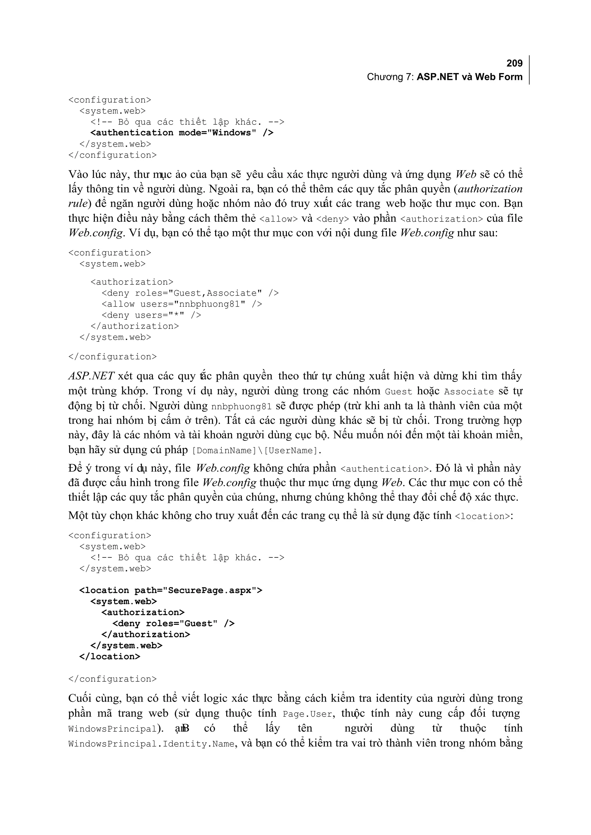 209
                                                            Chương 7: ASP.NET và Web Form

<configuration>
  <system.web>
    <!-- Bỏ qua các thiết lập khác. -->
    <authentication mode="Windows" />
  </system.web>
</configuration>

Vào lúc này, thư mục ảo của bạn sẽ yêu cầu xác thực người dùng và ứng dụng Web sẽ có thể
lấy thông tin về người dùng. Ngoài ra, bạn có thể thêm các quy tắc phân quyền (authorization
rule) để ngăn người dùng hoặc nhóm nào đó truy xuất các trang web hoặc thư mục con. Bạn
thực hiện điều này bằng cách thêm thẻ <allow> và <deny> vào phần <authorization> của file
Web.config. Ví dụ, bạn có thể tạo một thư mục con với nội dung file Web.config như sau:
<configuration>
  <system.web>
    <authorization>
      <deny roles="Guest,Associate" />
      <allow users="nnbphuong81" />
      <deny users="*" />
    </authorization>
  </system.web>
</configuration>

ASP.NET xét qua các quy tắc phân quyền theo thứ tự chúng xuất hiện và dừng khi tìm thấy
một trùng khớp. Trong ví dụ này, người dùng trong các nhóm Guest hoặc Associate sẽ tự
động bị từ chối. Người dùng nnbphuong81 sẽ được phép (trừ khi anh ta là thành viên của một
trong hai nhóm bị cấm ở trên). Tất cả các người dùng khác sẽ bị từ chối. Trong trường hợp
này, đây là các nhóm và tài khoản người dùng cục bộ. Nếu muốn nói đến một tài khoản miền,
bạn hãy sử dụng cú pháp [DomainName][UserName].
Để ý trong ví dụ này, file Web.config không chứa phần <authentication>. Đó là vì phần này
đã được cấu hình trong file Web.config thuộc thư mục ứng dụng Web. Các thư mục con có thể
thiết lập các quy tắc phân quyền của chúng, nhưng chúng không thể thay đổi chế độ xác thực.
Một tùy chọn khác không cho truy xuất đến các trang cụ thể là sử dụng đặc tính <location>:
<configuration>
  <system.web>
    <!-- Bỏ qua các thiết lập khác. -->
  </system.web>

  <location path="SecurePage.aspx">
    <system.web>
      <authorization>
        <deny roles="Guest" />
      </authorization>
    </system.web>
  </location>

</configuration>

Cuối cùng, bạn có thể viết logic xác thực bằng cách kiểm tra identity của người dùng trong
phần mã trang web (sử dụng thuộc tính Page.User, thu tính này cung cấp đối tượng
                                                         ộc
WindowsPrincipal). ạn B có       thể    lấy  tên       người    dùng     từ   thuộc    tính
WindowsPrincipal.Identity.Name, và bạn có thể kiểm tra vai trò thành viên trong nhóm bằng
 